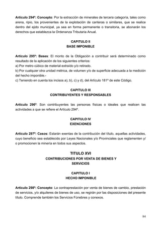 Artículo 294º: Concepto: Por la extracción de minerales de tercera categoría, tales como
arena, ripio, los provenientes de la explotación de canteras o similares, que se realice
dentro del ejido municipal, ya sea en forma permanente o transitoria, se abonarán los
derechos que establezca la Ordenanza Tributaria Anual.

                                      CAPITULO II
                                    BASE IMPONIBLE

Artículo 295º: Bases: El monto de la Obligación a contribuir será determinado como
resultado de la aplicación de los siguientes criterios:
a) Por metro cúbico de material extraído y/o retirado.
b) Por cualquier otra unidad métrica, de volumen y/o de superficie adecuada a la medición
del hecho imponible.-
c) Teniendo en cuenta los incisos a), b), c) y d), del Artículo 181º de este Código.

                                 CAPITULO III
                        CONTRIBUYENTES Y RESPONSABLES

Artículo 296º: Son contribuyentes las personas físicas o ideales que realicen las
actividades a que se refiere el Artículo 294º.

                                      CAPITULO IV
                                      EXENCIONES

Artículo 297º: Casos: Estarán exentas de la contribución del título, aquellas actividades,
cuyo beneficio sea establecido por Leyes Nacionales y/o Provinciales que reglamenten y/
o promocionen la minería en todos sus aspectos.


                                      TITULO XVI
                     CONTRIBUCIONES POR VENTA DE BIENES Y
                                 SERVICIOS

                                      CAPITULO I
                                   HECHO IMPONIBLE

Artículo 298º: Concepto: La contraprestación por venta de bienes de cambio, prestación
de servicios, y/o alquileres de bienes de uso, se regirán por las disposiciones del presente
título. Comprende también los Servicios Fúnebres y conexos.




                                                                                         84
 