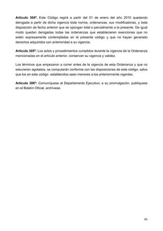 Articulo 304º. Este Código regirá a partir del 01 de enero del año 2010 quedando
derogada a partir de dicha vigencia toda norma, ordenanzas, sus modificatorias, y toda
disposición de fecha anterior que se opongan total o parcialmente a la presente. De igual
modo quedan derogadas todas las ordenanzas que establecieren exenciones que no
estén expresamente contempladas en el presente código y que no hayan generado
derechos adquiridos con anterioridad a su vigencia.

Artículo 305º: Los actos y procedimientos cumplidos durante la vigencia de la Ordenanza
mencionadas en el artículo anterior, conservan su vigencia y validez.

Los términos que empezaron a correr antes de la vigencia de esta Ordenanza y que no
estuvieren agotados, se computarán conforme con las disposiciones de este código, salvo
que los en este código establecidos sean menores a los anteriormente vigentes.

Artículo 306º: Comuníquese al Departamento Ejecutivo; a su promulgación, publíquese
en el Boletín Oficial, archívese.




                                                                                      86
 