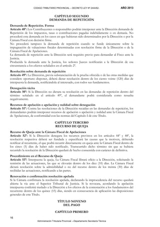 CODIGO TRIBUTARIO PROVINCIAL – DECRETO LEY Nº 2444/62- AÑO 2013
Administración Tributaria Provincial –-Departamento Secretaría Técnica
16
CAPÍTULO SEGUNDO
DEMANDA DE REPETICIÓN
Demanda de Repetición. Forma
Artículo 48º: Los Contribuyentes o responsables podrán interponer ante la Dirección demanda de
Repetición de los impuestos, tasas o contribuciones pagadas indebidamente o en demasía. No
procederá esta demanda en los casos en que hubieran sido determinados por la Dirección o por la
Cámara Fiscal con decisión firme.
No procederá tampoco la demanda de repetición cuando se funde únicamente sobre la
impugnación de valuaciones fiscales determinadas con resolución firme de la Dirección o de la
Cámara Fiscal de Apelaciones.
La demanda de repetición ante la Dirección será requisito previo para demandar al Fisco ante la
Justicia.
Producida la demanda ante la Justicia, los señores Jueces notificarán a la Dirección de esa
circunstancia a los efectos señalados en el artículo 2º.
Resolución sobre demanda de repetición
Artículo 49º: La Dirección, previa substanciación de la prueba ofrecida o de las otras medidas que
considere oportuno disponer, deberá dictar resolución dentro de los ciento veinte (120) días de
interpuesta la demanda, notificándola al interesado, con todos sus fundamentos.
Denegación tácita
Artículo 50º: Si la Dirección no dictara su resolución en las demandas de repetición dentro del
término señalado en el artículo 49º, el demandante podrá considerarla como resuelta
negativamente.
Recursos de apelación o apelación y nulidad sobre denegación
Artículo 51º: Contra las resoluciones de la Dirección recaídas en las demandas de repetición, los
demandantes podrán interponer recursos de apelación o apelación y nulidad ante la Cámara Fiscal
de Apelaciones, de conformidad con las normas del Capítulo I de este Título.
CAPÍTULO TERCERO
RECURSO DE QUEJA
Recurso de Queja ante la Cámara Fiscal de Apelaciones
Artículo 52º: Si la Dirección denegara los recursos previstos en los artículos 44º y 48º, la
resolución respectiva deberá ser fundada y especificará las causas que la motiven, debiendo
notificar al recurrente, el que podrá recurrir directamente en queja ante la Cámara Fiscal dentro de
los cinco (5) días de haber sido notificado. Transcurrido dicho término sin que se hubiera
recurrido la resolución de la Dirección quedará de hecho consentida con carácter de definitiva.
Procedimiento en el Recurso de Queja
Artículo 53º: Interpuesta la queja, La Cámara Fiscal librará oficio a la Dirección, solicitando la
remisión de las actuaciones, las que se elevarán dentro de los diez (10) días. La Cámara Fiscal
dictará resolución sobre la admisibilidad o no del recurso dentro de los treinta (30) días de
recibidas las actuaciones, notificando a las partes.
Renovación o confirmación resolución apelada
Si la Cámara confirmara la resolución apelada, declarando la improcedencia del recurso quedará
abierta la vía ante el Superior Tribunal de Justicia. Si la revocara, acordando la apelación
interpuesta conferirá traslado a la Dirección a los efectos de la contestación a los fundamentos del
recurrente dentro de los quince (15) días, siendo en consecuencia de aplicación las disposiciones
generales de este Título.
TÍTULO NOVENO
DEL PAGO
CAPÍTULO PRIMERO
 