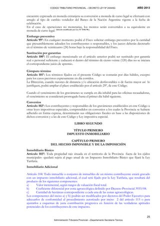 CODIGO TRIBUTARIO PROVINCIAL – DECRETO LEY Nº 2444/62- AÑO 2013
Administración Tributaria Provincial –-Departamento Secretaría Técnica
25
encuentre expresada en moneda extranjera su conversión a moneda de curso legal se efectuará con
arreglo al tipo de cambio vendedor del Banco de la Nación Argentina vigente a la fecha de
celebración.
En el caso de operaciones no monetarias, los montos serán convertidos a su equivalente en
moneda de curso legal. (Artículo modificado por Ley N° 4548/98.)
Embargo preventivo
Artículo 99º: En cualquier momento podrá el Fisco solicitar embargo preventivo por la cantidad
que presumiblemente adeuden los contribuyentes o responsables, y los jueces deberán decretarlo
en el término de veinticuatro (24) horas bajo la responsabilidad del Fisco.
Sustitución por garantías
Artículo 100º: El embargo mencionado en el artículo anterior podrá ser sustituido por garantía
real o personal suficiente y caducará si dentro del término de ciento veinte (120) días no se iniciara
el correspondiente juicio de apremio.
Cómputo término
Artículo 101º: Los términos fijados en el presente Código se contarán por días hábiles, excepto
para los casos previstos expresamente en día corridos.
La Dirección, cuando razones de distancia y/o ubicación desfavorables o de fuerza mayor así lo
justifiquen, podrá ampliar el plazo establecido por el artículo 29º, de este Código.
Cuando el vencimiento de los gravámenes se cumpla en día inhábil para las oficinas recaudadoras,
el vencimiento se considerará prorrogado hasta el primer día hábil siguiente.
Convenios
Artículo 102º: Los contribuyentes y responsables de los gravámenes establecidos en este Código u
otras leyes impositivas especiales, comprendidos en convenios a los cuales la Provincia se hubiere
adherido en forma expresa, determinarán sus obligaciones fiscales en base a las disposiciones de
dichos convenios y a las de este Código y Ley impositiva especial.
LIBRO SEGUNDO
TÍTULO PRIMERO
IMPUESTO INMOBILIARIO
CAPÍTULO PRIMERO
DEL HECHO IMPONIBLE Y DE LA IMPOSICIÓN
Inmobiliario Básico
Artículo 103º: Toda propiedad raíz situada en el territorio de la Provincia -fuera de los ejidos
municipales- quedará sujeta al pago anual de un Impuesto Inmobiliario Básico que fijará la Ley
Tarifaria.
Inmobiliario Adicional
Artículo 104: Todo inmueble o conjunto de inmuebles de un mismo contribuyente estará gravado
con un impuesto inmobiliario adicional, el cual será fijado por la Ley Tarifaria, que resultará del
producto de los siguientes componentes:
a) Valor incremental, según rangos de valuación fiscal total.
b) Coeficiente diferencial por zona agroecológica definido por Decreto Provincial 3933/08.
c) Cantidad de hectáreas correspondiente a cada una de las zonas agroecológicas.
Los componentes del inciso a) y b) podrán ser modificados por decretos del Poder Ejecutivo para
adecuarlos de conformidad al procedimiento autorizado por inciso 2 del artículo 113 o para
ajustarlos a esquemas de justa contribución progresiva en función de las verdaderas aptitudes
potenciales de los contribuyentes de este impuesto.
 