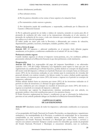 CODIGO TRIBUTARIO PROVINCIAL – DECRETO LEY Nº 2444/62- AÑO 2013
Administración Tributaria Provincial –-Departamento Secretaría Técnica
29
destino debidamente justificado;
c) Para subsanar errores;
d) Por los precios obtenidos en las ventas si fuese superior a la valuación fiscal;
e) Por transmisión a título oneroso o gratuito;
f) Por declaración jurada del contribuyente o responsable, confirmada por la Dirección de
Catastro o Dirección General.
2) Por la aplicación general de un índice o índices de variación, teniendo en cuenta para ello el
promedio de oscilación del valor venal en las transacciones efectuadas en el año anterior, el
promedio de oscilación de los costos y todo otro elemento que contemple el aumento vegetativo
que influya en el valor de la propiedad.
El índice podrá ser único para toda la Provincia o diferenciado por estratos de valuación,
departamentos, partidos, secciones, municipios, ciudades, pueblos, villas o zonas.
Fecha y forma de pago
Artículo 114º: El impuesto y adicional establecidos en el presente título deberán pagarse
anualmente, en los plazos y condiciones establecidos en el artículo 54º de este Código.
Preferencia trámite urgente
Cuando mediara urgencia en abonar el impuesto (venta-permuta, etc.), los escribanos públicos
presentarán solicitud en la Dirección General, la que dará preferencia a toda tramitación.
Desgravación
Artículo 114º (bis): Los responsables del pago del impuesto Inmobiliario y sus adicionales
(artículos 103 y 104 del Código Tributario) cuya liquidación anual supere la suma que por vía
reglamentaria sea establecida por el Poder Ejecutivo, podrán deducir en concepto de desgravación
del monto total del impuesto a tributar en el período fiscal por este concepto hasta un treinta por
ciento (30%) de las inversiones realizadas en este término para la construcción de viviendas del
personal afectado con carácter rentado a las labores rurales. La suma a deducir podrá equivaler,
como máximo, al cincuenta por ciento (50%) del monto a ingresar en el período en concepto de
impuestos y adicional.
Podrán además deducir hasta un cincuenta por ciento (50%) de las inversiones realizadas en el
período en obras de retenciones y/o drenajes de aguas superficiales.
La suma a deducirse por este concepto no excederá al cincuenta por ciento (50%) del monto a
ingresar en el período en concepto de impuesto y adicional.
Las inversiones que superen las desgravaciones máximas autorizadas por este artículo, no
generarán créditos a favor del contribuyente para el o los ejercicios futuros.
El Poder Ejecutivo reglamentará las formas y condiciones en que se efectuarán las deducciones
previstas en este artículo pudiendo delegar esa facultad en la Dirección General de Rentas.
CAPÍTULO CUARTO
DE LAS EXENCIONES
Artículo 115º: Quedarán exentos de todos los impuestos y adicionales establecidos en el presente
título.
a) Las propiedades del Estado Nacional, los Estados Provinciales, sus dependencias y reparticiones
autárquicas y las municipalidades de la Provincia, a condición de reciprocidad. No se encuentran
comprendidas en esta exención las sociedades mixtas, empresas del Estado, instituto y/u
Organismos del Estado Nacional, Provincial y/o Municipal que vendan bienes o servicios a
terceros con carácter comercial. Tampoco estarán exentos los inmuebles que siendo de propiedad
del Estado Nacional, Provincial o Municipal, se encuentren afectados, sean en usufructo,
 