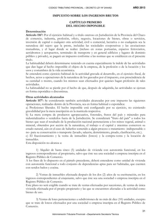 CODIGO TRIBUTARIO PROVINCIAL – DECRETO LEY Nº 2444/62- AÑO 2013
Administración Tributaria Provincial –-Departamento Secretaría Técnica
31
IMPUESTO SOBRE LOS INGRESOS BRUTOS
CAPÍTULO PRIMERO
DEL HECHO IMPONIBLE
Determinación
Artículo 116º: Por el ejercicio habitual y a título oneroso en Jurisdicción de la Provincia del Chaco
de comercio, industria, profesión, oficio, negocio, locaciones de bienes, obras o servicios,
inversión de capital o cualquier otra actividad, civil o comercial, lucrativa o no cualquiera sea la
naturaleza del sujeto que la preste, incluidas las sociedades cooperativas y las asociaciones
mutualistas, y el lugar donde se realice (incluso en zonas portuarias, espacios ferroviarios,
aeródromos y aeropuertos, terminales de transporte y en general edificios y lugares de dominio
público y privado), se pagará un impuesto conforme a las normas que se establecen en el presente
título.
La habitualidad deberá determinarse teniendo en cuenta especialmente la índole de las actividades
que dan lugar al hecho imponible el objeto de la empresa, de la profesión o de la locación y los
usos y costumbres de la vida económica.
Se entenderá como ejercicio habitual de la actividad gravada al desarrollo, en el ejercicio fiscal, de
hechos, actos u operaciones de la naturaleza de los gravados por el impuesto, con prescindencia de
su cantidad o monto, cuando los mismos sean efectuados por quienes hagan profesión de tales
actividades.
La habitualidad no se pierde por el hecho de que, después de adquirida, las actividades se ejerzan
en forma esporádica o discontinua.
Otras actividades alcanzadas
Artículo 117º: Se considerarán también actividades alcanzadas por este impuesto las siguientes
operaciones, realizadas dentro de la Provincia, sea en forma habitual o esporádica:
a) Profesiones liberales. El hecho imponible está configurado por su ejercicio, no existiendo
gravabilidad por la mera inscripción en la matricula respectiva.
b) La mera compra de productos agropecuarios, forestales, frutos del país y minerales para
industrializarlos o venderlos fuera de la Jurisdicción. Se considerará "fruto del país" a todos los
bienes que sean el resultado de la producción nacional perteneciente a los reinos vegetal, animal o
mineral, obtenidos por acción de la naturaleza, el trabajo o el capital y mientras conserven su
estado natural, aún en el caso de haberlos sometido a algún proceso o tratamiento -indispensable o
no- para su conservación o transporte (lavado, salazón, derretimiento, pisado, clasificación, etc.).
c) El fraccionamiento y la venta de inmuebles (loteos) y la compra-venta y la locación de
inmuebles.
Esta disposición no alcanza a:
1) Alquiler de hasta cinco (5) unidades de vivienda con autonomía funcional, en los
ingresos correspondientes al propietario, salvo que éste sea una sociedad o empresa inscripta en el
Registro Público de Comercio.
A los fines de lo dispuesto en el párrafo precedente, deberá entenderse como unidad de vivienda
con autonomía funcional a todo conjunto de dependencias aptas para ser habitadas, que cuenten
con sendos baños y cocina.
2) Ventas de inmuebles efectuada después de los dos (2) años de su escrituración, en los
ingresos correspondientes al enajenante, salvo que éste sea una sociedad o empresa inscripta en el
Registro Público de Comercio.
Este plazo no será exigible cuando se trate de ventas efectuadas por sucesiones, de ventas de única
vivienda efectuada por el propio propietario y las que se encuentren afectadas a la actividad como
bienes de uso.
3) Ventas de lotes pertenecientes a subdivisiones de no más de diez (10) unidades, excepto
que se trate de loteos efectuados por una sociedad o empresa inscripta en el Registro Público de
Comercio.
 
