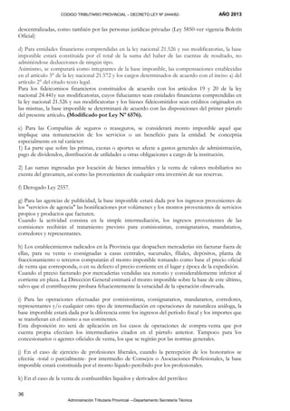 CODIGO TRIBUTARIO PROVINCIAL – DECRETO LEY Nº 2444/62- AÑO 2013
Administración Tributaria Provincial –-Departamento Secretaría Técnica
36
descentralizadas, como también por las personas jurídicas privadas (Ley 5850-ver vigencia Boletín
Oficial)
d) Para entidades financieras comprendidas en la ley nacional 21.526 y sus modificatorias, la base
imponible estará constituida por el total de la suma del haber de las cuentas de resultado, no
admitiéndose deducciones de ningún tipo.
Asimismo, se computará como integrantes de la base imponible, las compensaciones establecidas
en el artículo 3° de la ley nacional 21.572 y los cargos determinados de acuerdo con el inciso a) del
artículo 2° del citado texto legal.
Para los fideicomisos financieros constituidos de acuerdo con los artículos 19 y 20 de la ley
nacional 24.441y sus modificatorias, cuyos fiduciantes sean entidades financieras comprendidas en
la ley nacional 21.526 y sus modificatorias y los bienes fideicomitidos sean créditos originados en
las mismas, la base imponible se determinará de acuerdo con las disposiciones del primer párrafo
del presente artículo. (Modificado por Ley Nº 6576).
e) Para las Compañías de seguros o reaseguros, se considerará monto imponible aquel que
implique una remuneración de los servicios o un beneficio para la entidad. Se conceptúa
especialmente en tal carácter:
1) La parte que sobre las primas, cuotas o aportes se afecte a gastos generales de administración,
pago de dividendos, distribución de utilidades u otras obligaciones a cargo de la institución.
2) Las sumas ingresadas por locación de bienes inmuebles y la venta de valores mobiliarios no
exenta del gravamen, así como las provenientes de cualquier otra inversión de sus reservas.
f) Derogado Ley 2557.
g) Para las agencias de publicidad, la base imponible estará dada por los ingresos provenientes de
los "servicios de agencia" las bonificaciones por volúmenes y los montos provenientes de servicios
propios y productos que facturen.
Cuando la actividad consista en la simple intermediación, los ingresos provenientes de las
comisiones recibirán el tratamiento previsto para comisionistas, consignatarios, mandatarios,
corredores y representantes.
h) Los establecimientos radicados en la Provincia que despachen mercaderías sin facturar fuera de
ellas, para su venta o consignadas a casas centrales, sucursales, filiales, depósitos, planta de
fraccionamiento o terceros computarán el monto imponible tomando como base el precio oficial
de venta que corresponda, o en su defecto el precio corriente en el lugar y época de la expedición.
Cuando el precio facturado por mercaderías vendidas sea notorio y considerablemente inferior al
corriente en plaza. La Dirección General estimará el monto imponible sobre la base de este último,
salvo que el contribuyente probara fehacientemente la veracidad de la operación observada.
i) Para las operaciones efectuadas por comisionistas, consignatarios, mandatarios, corredores,
representantes y/o cualquier otro tipo de intermediación en operaciones de naturaleza análoga, la
base imponible estará dada por la diferencia entre los ingresos del período fiscal y los importes que
se transfieran en el mismo a sus comitentes.
Esta disposición no será de aplicación en los casos de operaciones de compra-venta que por
cuenta propia efectúen los intermediarios citados en el párrafo anterior. Tampoco para los
concesionarios o agentes oficiales de venta, los que se regirán por las normas generales.
j) En el caso de ejercicio de profesiones liberales, cuando la percepción de los honorarios se
efectúe -total o parcialmente- por intermedio de Consejos o Asociaciones Profesionales, la base
imponible estará constituida por el monto líquido percibido por los profesionales.
k) En el caso de la venta de combustibles líquidos y derivados del petróleo:
 