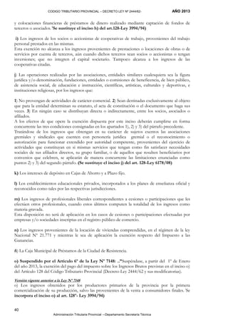 CODIGO TRIBUTARIO PROVINCIAL – DECRETO LEY Nº 2444/62- AÑO 2013
Administración Tributaria Provincial –-Departamento Secretaría Técnica
40
y colocaciones financieras de préstamos de dinero realizado mediante captación de fondos de
terceros o asociados. (
Se sustituye el inciso h) del art.128-Ley 3994/94)
i) Los ingresos de los socios o accionistas de cooperativas de trabajo, provenientes del trabajo
personal prestados en las mismas.
Esta exención no alcanza a los ingresos provenientes de prestaciones o locaciones de obras o de
servicios por cuenta de terceros, aún cuando dichos terceros sean socios o accionistas o tengan
inversiones; que no integren el capital societario. Tampoco alcanza a los ingresos de las
cooperativas citadas.
j) Las operaciones realizadas por las asociaciones, entidades similares cualesquiera sea la figura
jurídica y/o denominación, fundaciones, entidades o comisiones de beneficencia, de bien público,
de asistencia social, de educación e instrucción, científicas, artísticas, culturales y deportivas, e
instituciones religiosas, por los ingresos que:
1) No provengan de actividades de carácter comercial. 2) Sean destinadas exclusivamente al objeto
que para la entidad determinan su estatuto, el acta de constitución o el documento que haga sus
veces. 3) En ningún caso se distribuyan directa o indirectamente, entre los socios, asociados o
afiliados.
A los efectos de que opere la exención dispuesta por este inciso deberán cumplirse en forma
concurrente las tres condiciones consignadas en los apartados 1), 2) y 3) del párrafo precedente.
Tratándose de los ingresos que obtengan en su carácter de sujetos exentos las asociaciones
gremiales y sindicales que cuenten con personería jurídica gremial o el reconocimiento o
autorización para funcionar extendido por autoridad competente, provenientes del ejercicio de
actividades que constituyan en si mismas servicios que tengan como fin satisfacer necesidades
sociales de sus afiliados directos, su grupo familiar, o de aquellos que resulten beneficiarios por
convenios que celebren, se aplicarán de manera concurrente las limitaciones enunciadas como
puntos 2) y 3) del segundo párrafo. (Se sustituye el inciso j) del art. 128-Ley 6178/08)
k) Los intereses de depósito en Cajas de Ahorro y a Plazo fijo.
l) Los establecimientos educacionales privados, incorporados a los planes de enseñanza oficial y
reconocidos como tales por las respectivas jurisdicciones.
m) Los ingresos de profesionales liberales correspondientes a cesiones o participaciones que les
efectúen otros profesionales, cuando estos últimos computen la totalidad de los ingresos como
materia gravada.
Esta disposición no será de aplicación en los casos de cesiones o participaciones efectuadas por
empresas y/o sociedades inscriptas en el registro público de comercio.
n) Los ingresos provenientes de la locación de viviendas comprendidas, en el régimen de la ley
Nacional Nº 21.771 y mientras le sea de aplicación la exención respecto del Impuesto a las
Ganancias.
ñ) La Caja Municipal de Préstamos de la Ciudad de Resistencia.
o) Suspendido por el Artículo 6º de la Ley Nº 7148: ..”Suspéndase, a partir del 1º de Enero
del año 2013, la exención del pago del impuesto sobre los Ingresos Brutos previstas en el inciso o)
del Artículo 128 del Código Tributario Provincial (Decreto-Ley 2444/62 y sus modificatorias).
Versión vigente anterior a la Ley Nº 7148
o) Los ingresos obtenidos por los productores primarios de la provincia por la primera
comercialización de su producción, salvo las provenientes de la venta a consumidores finales. (
Se
incorpora el inciso o) al art. 128º- Ley 3994/94)
 
