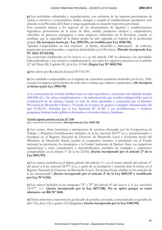 CODIGO TRIBUTARIO PROVINCIAL – DECRETO LEY Nº 2444/62- AÑO 2013
Administración Tributaria Provincial –-Departamento Secretaría Técnica
41
p) Las actividades industriales y manufactureras, con exclusión de los ingresos provenientes de
ventas o servicios a consumidores finales, siempre y cuando el establecimiento productivo esté
ubicado en la Provincia del Chaco y tenga regularizada su situación impositiva provincial.
Esta exención alcanza a los ingresos de las desmotadoras de algodón y establecimientos
frigoríficos provenientes de la venta de fibra, semilla, productos cárnicos y subproductos,
obtenidos en procesos encargados a otras empresas industriales de la Provincia, cuando se
justifique que la capacidad de la planta propia ha sido superada en función de la producción
propia. (Se incorpora inciso p) - Ley 3994/94 y se modifica por Ley 4548/98)
Quedan comprendidos en esta exención el diseño, desarrollo y elaboración de software,
practicadas por profesionales y empresas domiciliadas en la Provincia. (Párrafo incorporado Ley
N° 5363- 07/04/04)
Las exenciones establecidas en los incisos o) y p) del artículo 128º no alcanzan a las actividades
hidrocarburíferas y sus servicios complementarios, así como los supuestos previstos en el artículo
21º del Título III, Capítulo IV, de la Ley 23.968. (Según Ley Nº 4043/94)
q) Sin efecto por Resolución General Nº1311/97.
r) Las entidades comprendidas en el régimen de consorcios camineros instituido por la Ley 3565,
excepto los ingresos provenientes de toda obra o trabajo que realicen a particulares. (Se incorpora
el inciso r) por Ley 3994/94)
s) la construcción de vivienda familiar hasta un valor equivalente a seiscientas mil unidades fiscales
(600.000 uf), y las obras complementarias y de infraestructura que resulten indispensables para la
construcción de las mismas, cuando se trate de obras aprobadas y contratadas por el Instituto
Provincial de Desarrollo Urbano y Vivienda en el marco de grupos o unidades habitacionales del
tipo Fo.Na.Vi., definidas por la Ley Nacional Nº 21.581 y sus modificatorias, o similares
programas habitacionales públicos destinados a viviendas únicas y familiares.
Versión vigente anterior a la Ley Nº 7148
s) La construcción de vivienda familiar. (Incorporado por Ley 4548/98)
t) Las ventas, obras, locaciones y prestaciones de servicios efectuadas por las Cooperativas de
Trabajo y Pequeños Contribuyentes incluidos en la ley nacional 24.977 (t.v.), promocionados e
inscriptos en el Registro Nacional de Efectores de Desarrollo Local y Economía Social del
Ministerio de Desarrollo Social, cuando el comprador, locatario o prestatario sea el Estado
nacional, las provincias, los municipios o la Ciudad Autónoma de Buenos Aires, sus respectivas
reparticiones y entes centralizados o descentralizados, excluidos las entidades y organismos
comprendidos en el artículo 1° de la ley 22.016. (Inciso incorporado por el artículo 2° de la
Ley 6047/07)
u) Los sujetos incluidos en el último párrafo del artículo 11 y en el cuarto párrafo del artículo 47
del anexo a la ley nacional 24.977 (t.v.), a partir de su inscripción y mientras dure la misma en el
Registro Nacional de Efectores de Desarrollo Local y Economía Social, aludido en los artículos de
la ley mencionada”. (Inciso incorporado por el artículo 2º de la Ley 6047/07 y modificado
por Ley Nº 6.516)
v) Los sujetos incluidos en las categorías "A" y "F" del artículo 8° del anexo a la ley nacional
24.977 -t.v -(inciso incorporado por la Ley 6077/08). No se aplica porque se tornó
abstracto- ver RG Nº 1648.
w) Venta minorista y mayorista de gas licuado de petróleo envasado, comercializado en garrafas de
diez (10), doce (12) y quince (15) kilogramos (inciso incorporado por la Ley 6340/09).
 