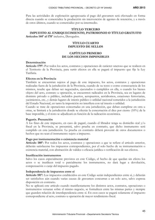 CODIGO TRIBUTARIO PROVINCIAL – DECRETO LEY Nº 2444/62- AÑO 2013
Administración Tributaria Provincial –-Departamento Secretaría Técnica
45
Para las actividades de explotación agropecuaria el pago del gravamen será efectuado en forma
directa cuando se comercialice la producción sin intervención de agentes de retención, y a través
de estos últimos, cuando se comercialice por su intermedio.
TÍTULO TERCERO
IMPUESTO AL ENRIQUECIMIENTO, PATRIMONIO O TÍTULO GRATUITO
Artículos 144º al 178º inclusive, Derogados.
TÍTULO CUARTO
IMPUESTO DE SELLOS
CAPÍTULO PRIMERO
DE LOS HECHOS IMPONIBLES
Determinación
Artículo 179º: Por todos los actos, contratos y operaciones de carácter oneroso que se realicen en
el Territorio de la Provincia, para surtir efectos en ella se pagará el impuesto que fije la Ley
Tarifaria.
Efectos en la Provincia
También se encuentran sujetos al pago de este impuesto, los actos, contratos y operaciones
realizadas fuera de la jurisdicción de la Provincia, cuando de su texto o como consecuencia de los
mismos, resulte que deban ser negociados, ejecutados o cumplidos en ella, o cuando los bienes
objeto del acto, contrato u operación, se encuentren radicados en la Provincia, sea en lugares de
dominio privado o público, incluidos puertos, aeropuertos, aeródromos, estaciones ferroviarias,
yacimientos, etc., y demás lugares de interés público o utilidad nacional sometidos a la jurisdicción
del Estado Nacional, en tanto la imposición no interfiera con tal interés o utilidad.
Cuando se trate de operaciones concertadas en una jurisdicción, que deban cumplirse en otra u
otras, se limitará a la jurisdicción donde se efectúe la concertación el diez por ciento (10%) de la
base imponible, y el resto se adjudicará en función de la radicación económica.
Pagarés. Presunción
A los fines de este impuesto, en caso de pagaré, cuando el librador tenga su domicilio real y/o
fiscal en la Provincia, se presumirá, salvo prueba en contrario, que dicho instrumento será
cumplido en esta jurisdicción. La prueba en contrario deberá provenir de otros documentos o
hechos que no sean el instrumento sujeto a impuesto.
Pago por instrumentación o existencia material
Artículo 180º: Por todos los actos, contratos y operaciones a que se refiere el artículo anterior,
deberán satisfacerse los impuestos correspondientes, por el solo hecho de su instrumentación o
existencia material, con abstracción de validez o eficacia jurídica o verificación de sus efectos.
Inutilización instrumentos
Salvo los casos especialmente previstos en este Código, el hecho de que quedan sin efecto los
actos o se inutilicen total o parcialmente los instrumentos, no dará lugar a devolución,
compensación o canje del impuesto pagado.
Independencia de impuestos entre sí
Artículo 181º: Los impuestos establecidos en este Código serán independientes entre sí, y deberán
ser satisfechos aún cuando varias causas de gravamen concurran a un solo acto, salvo expresa
disposición en contrario.
No se aplicará este artículo cuando manifiestamente los distintos actos, contratos, operaciones o
instrumentos versaran sobre el mismo negocio, se formalicen entre las mismas partes y siempre
que guarden relación de interdependencia entre sí. En esos casos se pagará solamente el impuesto
correspondiente al acto, contrato u operación de mayor rendimiento fiscal.
 