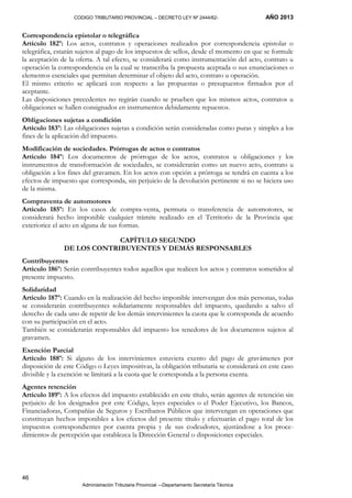 CODIGO TRIBUTARIO PROVINCIAL – DECRETO LEY Nº 2444/62- AÑO 2013
Administración Tributaria Provincial –-Departamento Secretaría Técnica
46
Correspondencia epistolar o telegráfica
Artículo 182º: Los actos, contratos y operaciones realizados por correspondencia epistolar o
telegráfica, estarán sujetos al pago de los impuestos de sellos, desde el momento en que se formule
la aceptación de la oferta. A tal efecto, se considerará como instrumentación del acto, contrato u
operación la correspondencia en la cual se transcriba la propuesta aceptada o sus enunciaciones o
elementos esenciales que permitan determinar el objeto del acto, contrato u operación.
El mismo criterio se aplicará con respecto a las propuestas o presupuestos firmados por el
aceptante.
Las disposiciones precedentes no regirán cuando se prueben que los mismos actos, contratos u
obligaciones se hallen consignados en instrumentos debidamente repuestos.
Obligaciones sujetas a condición
Artículo 183º: Las obligaciones sujetas a condición serán consideradas como puras y simples a los
fines de la aplicación del impuesto.
Modificación de sociedades. Prórrogas de actos o contratos
Artículo 184º: Los documentos de prórrogas de los actos, contratos u obligaciones y los
instrumentos de transformación de sociedades, se considerarán como un nuevo acto, contrato u
obligación a los fines del gravamen. En los actos con opción a prórroga se tendrá en cuenta a los
efectos de impuesto que corresponda, sin perjuicio de la devolución pertinente si no se hiciera uso
de la misma.
Compraventa de automotores
Artículo 185º: En los casos de compra-venta, permuta o transferencia de automotores, se
considerará hecho imponible cualquier trámite realizado en el Territorio de la Provincia que
exteriorice el acto en alguna de sus formas.
CAPÍTULO SEGUNDO
DE LOS CONTRIBUYENTES Y DEMÁS RESPONSABLES
Contribuyentes
Artículo 186º: Serán contribuyentes todos aquellos que realicen los actos y contratos sometidos al
presente impuesto.
Solidaridad
Artículo 187º: Cuando en la realización del hecho imponible intervengan dos más personas, todas
se considerarán contribuyentes solidariamente responsables del impuesto, quedando a salvo el
derecho de cada uno de repetir de los demás intervinientes la cuota que le corresponda de acuerdo
con su participación en el acto.
También se considerarán responsables del impuesto los tenedores de los documentos sujetos al
gravamen.
Exención Parcial
Artículo 188º: Si alguno de los intervinientes estuviera exento del pago de gravámenes por
disposición de este Código o Leyes impositivas, la obligación tributaria se considerará en este caso
divisible y la exención se limitará a la cuota que le corresponda a la persona exenta.
Agentes retención
Artículo 189º: A los efectos del impuesto establecido en este título, serán agentes de retención sin
perjuicio de los designados por este Código, leyes especiales o el Poder Ejecutivo, los Bancos,
Financiadoras, Compañías de Seguros y Escribanos Públicos que intervengan en operaciones que
constituyan hechos imponibles a los efectos del presente título y efectuarán el pago total de los
impuestos correspondientes por cuenta propia y de sus codeudores, ajustándose a los proce-
dimientos de percepción que establezca la Dirección General o disposiciones especiales.
 