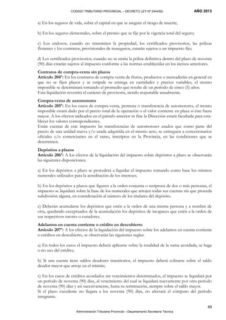 CODIGO TRIBUTARIO PROVINCIAL – DECRETO LEY Nº 2444/62- AÑO 2013
Administración Tributaria Provincial –-Departamento Secretaría Técnica
49
a) En los seguros de vida, sobre el capital en que se asegure el riesgo de muerte;
b) En los seguros elementales, sobre el premio que se fije por la vigencia total del seguro;
c) Los endosos, cuando no transmiten la propiedad, los certificados provisorios, las pólizas
flotantes y los contratos, provisionales de reaseguros, estarán sujetos a un impuesto fijo;
d) Los certificados provisorios, cuando no se emita la póliza definitiva dentro del plazo de noventa
(90) días estarán sujetos al impuesto conforme a las normas establecidas en los incisos anteriores.
Contratos de compra-venta sin plazos
Artículo 204º: En los contratos de compra-venta de frutos, productos o mercaderías en general en
que no se fijen plazos y se estipule su entrega en cantidades y precios variables, el monto
imponible se determinará tomando el promedio que resulte de un período de cinco (5) años.
Esta liquidación revestirá el carácter de provisoria, siendo reajustable anualmente.
Compra-venta de automotores
Artículo 205º: En los casos de compra-venta, permuta o transferencia de automotores, el monto
imponible estará dado por el precio total de la operación o el valor corriente en plaza si éste fuera
mayor. A los efectos indicados en el párrafo anterior in fine la Dirección estará facultada para esta-
blecer los valores correspondientes.
Están exentas de este impuesto las transferencias de automotores usados que como parte del
precio de una unidad nueva y/o usada adquirida en el mismo acto, se entreguen a concesionarios
oficiales y/o comerciantes en el ramo, inscriptos en la Provincia, en las condiciones que se
determinen.
Depósitos a plazos
Artículo 206º: A los efectos de la liquidación del impuesto sobre depósitos a plazo se observarán
las siguientes disposiciones:
a) En los depósitos a plazo se procederá a liquidar el impuesto tomando como base los mismos
numerales utilizados para la acreditación de los intereses.
b) En los depósitos a plazos que figuren a la orden conjunta o recíproca de dos o más personas, el
impuesto se liquidará sobre la base de los numerales que arrojen todas sus cuentas sin que proceda
subdivisión alguna, en consideración al número de los titulares del depósito.
c) Deberán acumularse los depósitos que estén a la orden de una misma persona y a nombre de
otra, quedando exceptuados de la acumulación los depósitos de incapaces que estén a la orden de
sus respectivos tutores o curadores.
Adelantos en cuenta corriente o crédito en descubierto
Artículo 207º: A los efectos de la liquidación del impuesto sobre los adelantos en cuenta corriente
o créditos en descubierto, se observarán las siguientes reglas:
a) En todos los casos el impuesto deberá aplicarse sobre la totalidad de la suma acordada, se haga
o no uso del crédito;
b) Si una cuenta tiene saldos deudores transitorios, el impuesto deberá cobrarse sobre el saldo
deudor mayor que arroje en el trámite;
c) En los casos de créditos acordados sin vencimientos determinados, el impuesto se liquidará por
un período de noventa (90) días, al vencimiento del cual se liquidará nuevamente por otro período
de noventa (90) días y así sucesivamente, hasta su terminación, siempre sobre el saldo mayor.
Si el plazo excedente no llegara a los noventa (90) días, no afectará el cómputo del período
integrante.
 