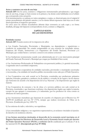 CODIGO TRIBUTARIO PROVINCIAL – DECRETO LEY Nº 2444/62- AÑO 2013
Administración Tributaria Provincial –-Departamento Secretaría Técnica
52
Actos y contratos con más de una hoja
Artículo 215º: En los actos, contratos y obligaciones instrumentados privadamente y que tengan
más de una hoja, el pago se hará constar en la primera y las demás serán habilitadas con el sellado
que corresponda como actuación.
Si la instrumentación, se realizara en varios ejemplares o copias, se observará para con el original el
mismo procedimiento del párrafo anterior y en los demás deberá reponerse cada hoja con el valor
fiscal equivalente al respectivo gravamen.
En estos actos las oficinas recaudadoras deberán dejar constancia en cada copia y en forma
detallada, del pago del impuesto correspondiente al acto, contrato u obligación.
CAPÍTULO SEXTO
DE LAS EXENCIONES
Entidades exentas
Artículo 216º: Estarán exentos de los impuestos de sellos:
a) Los Estados Nacionales, Provinciales y Municipales, sus dependencias y reparticiones a
condición de reciprocidad. No estarán comprendidas en esta exención las sociedades mixtas,
Empresas del Estado, Instituciones y/u Organismos del Estado Nacional, Provincial y/o
Municipal, que vendan bienes o servicios a terceros con carácter comercial.
b) Las fundaciones testamentarias cuando sean administradas por el o con intervención principal
del Estado Nacional, Provincial o Municipal que tengan por finalidad el bien social;
c) Las Asociaciones Profesionales de Trabajadores con personería jurídica y/o gremial reconocida,
o registradas ante la autoridad competente;
d) Las Asociaciones cooperadoras de entidades nacionales, provinciales o municipales autorizadas
o reconocidas, y las entidades de beneficio público reconocidas como tales por el Poder Ejecutivo;
e) Las Cooperativas con sede central en la Provincia, constituidas por productores primarios
agrícolas, forestales, ganaderos y tamberos, las de créditos y vivienda, las de seguro y las de obreros
que funcionen de acuerdo a las disposiciones de la Ley Nacional y las disposiciones que reglen la
materia;
f) Las Cooperativas de consumo y las de obras y/o servicios públicos con sede central en la
Provincia, constituidas y que funcionen conforme a las disposiciones legales que reglen la materia,
excepto las que agrupen a comerciantes y/o industriales, por los productos de venta común en
almacenes de ramos generales;
g) Las Asociaciones mutualistas que funcionen de acuerdo a lo dispuesto por el Decreto-Ley Nº
24.499/45 modificado por Ley Nº 17376, siempre que realicen inversiones de Obras en la
Provincia. (Establecido por Ley 1205/73)
h) Las emisoras de radio y televisión y sus repetidoras.
i) Las comunidades indígenas y sus organismos representativos, en reclamos vinculados al ejercicio
de derechos de incidencia colectiva.
j) Las formas asociativas destinadas al desarrollo de la economía social inscriptas en el
Registro Nacional de Efectores de Desarrollo Local y Economía Social creado por decreto
del Poder Ejecutivo Nacional 189/04, y conforme con lo establecido por el artículo 2º de la
ley nacional 26.355. (Incorporado por Ley Nº 6922)
 