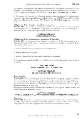 CODIGO TRIBUTARIO PROVINCIAL – DECRETO LEY Nº 2444/62- AÑO 2013
Administración Tributaria Provincial –-Departamento Secretaría Técnica
55
las terminales automotrices– por personas discapacitadas o instituciones asistenciales que se
dediquen a la rehabilitación de personas con discapacidad, de conformidad con los artículos 1° y
2°, respectivamente, de la ley nacional 19.279 (t.v.). (Se incorpora este inciso por Ley 6.555)
z) Documentos y/o contratos y/o informes y demás actos que instrumenten los préstamos que
otorgan las Cajas Municipales. (Se incorpora inciso z) por Ley 4406/97 y se modifica el orden
alfabético del inciso y) del artículo 217 del decreto-ley 2.444/62 el que pasará a ser inciso
z)-)
Obligaciones de las entidades y contribuyentes exentos
Artículo 218º: Las entidades y contribuyentes exentos de este impuesto, deberán consignar
obligatoriamente en los instrumentos a gravamen que extiendan o en que intervengan, la
disposición de este Código o Ley especial que le acuerda la exención.
CAPÍTULO SÉPTIMO
DISPOSICIONES VARIAS
Obligaciones de los consignatarios y rematadores de hacienda
Artículo 219º: Los consignatarios de haciendas y rematadores de las mismas, pasarán a la
Dirección General, cuando ésta lo requiera, una planilla que contendrá los siguientes datos,
relacionados con los remates.
a) Número del certificado especial, boleta de marca o remanente;
b) Número del certificado de venta;
c) Nombre y domicilio del propietario de la hacienda y del comprador;
d) Comprador de hacienda vendida por certificado de venta, clase de ganado e importe de la
operación.
TÍTULO QUINTO
TASAS RETRIBUTIVAS DE SERVICIOS
CAPÍTULO PRIMERO
DE LOS SERVICIOS RETRIBUIBLES
Determinación
Artículo 220º: Por los servicios que presta la administración o la justicia provincial y que por
disposiciones de este título o de leyes especiales están sujetos a retribución, deberán pagarse las
tasas cuyo monto fije la Ley Tarifaria, por quien sea contribuyente de conformidad con este Códi-
go, salvo la disposición del artículo 3138º del Código Civil, y sin perjuicio de la incidencia expresa
del impuesto previsto en este Código.
Salvo los plazos expresamente establecidos por este Código o Ley especial, las tasas deberán ser
satisfechas dentro de los treinta (30) días.
CAPÍTULO SEGUNDO
NORMAS COMUNES A LAS ACTUACIONES ADMINISTRATIVAS Y JUDICIALES
Requisitos
Artículo 221º: Los escritos que se presenten ante cualquier dependencia de la Administración de
autoridad judicial deberán extenderse en papel habilitado con el valor del sellado correspondiente,
o integrados en su caso. No cumpliéndose este requisito no se dará trámite al escrito.
 
