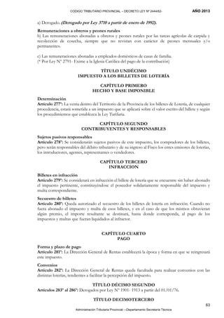 CODIGO TRIBUTARIO PROVINCIAL – DECRETO LEY Nº 2444/62- AÑO 2013
Administración Tributaria Provincial –-Departamento Secretaría Técnica
63
a) Derogado. (Derogado por Ley 3710 a partir de enero de 1992).
Remuneraciones a obreros y peones rurales
b) Las remuneraciones abonadas a obreros y peones rurales por las tareas agrícolas de carpida y
recolección de cosecha, siempre que no revistan con carácter de peones mensuales y/o
permanentes.
c) Las remuneraciones abonadas a empleados domésticos de casas de familia.
(* Por Ley Nº 2791- Exime a la Iglesia Católica del pago de la contribución)
TÍTULO UNDÉCIMO
IMPUESTO A LOS BILLETES DE LOTERÍA
CAPÍTULO PRIMERO
HECHO Y BASE IMPONIBLE
Determinación
Artículo 277º: La venta dentro del Territorio de la Provincia de los billetes de Lotería, de cualquier
procedencia, estará sometida a un impuesto que se aplicará sobre el valor escrito del billete y según
los procedimientos que establezca la Ley Tarifaria.
CAPÍTULO SEGUNDO
CONTRIBUYENTES Y RESPONSABLES
Sujetos pasivos responsables
Artículo 278º: Se considerarán sujetos pasivos de este impuesto, los compradores de los billetes,
pero serán responsables del débito tributario y de su ingreso al Fisco los entes emisores de loterías,
los introductores, agentes, representantes o vendedores.
CAPÍTULO TERCERO
INFRACCION
Billetes en infracción
Artículo 279º: Se considerará en infracción el billete de lotería que se encuentre sin haber abonado
el impuesto pertinente, constituyéndose el poseedor solidariamente responsable del impuesto y
multa correspondiente.
Secuestro de billetes
Artículo 280º: Queda autorizado el secuestro de los billetes de lotería en infracción. Cuando no
fuera abonado el impuesto y multa de esos billetes, y en el caso de que los mismos obtuvieran
algún premio, el importe resultante se destinará, hasta donde corresponda, al pago de los
impuestos y multas que fueran liquidados al infractor.
CAPÍTULO CUARTO
PAGO
Forma y plazo de pago
Artículo 281º: La Dirección General de Rentas establecerá la época y forma en que se reingresará
este impuesto.
Convenios
Artículo 282º: La Dirección General de Rentas queda facultada para realizar convenios con las
distintas loterías, tendientes a facilitar la percepción del impuesto.
TÍTULO DÉCIMO SEGUNDO
Artículos 283º al 286º: Derogados por Ley Nº 1901- 1913 a partir del 01/01/76.
TÍTULO DECIMOTERCERO
 