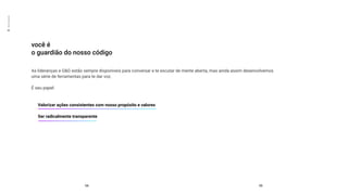 02
Mente
aberta
você é
o guardião do nosso código
54 55
As lideranças e G&G estão sempre disponíveis para conversar e te escutar de mente aberta, mas ainda assim desenvolvemos
uma série de ferramentas para te dar voz.
É seu papel:
Valorizar ações consistentes com nosso propósito e valores
Ser radicalmente transparente
 