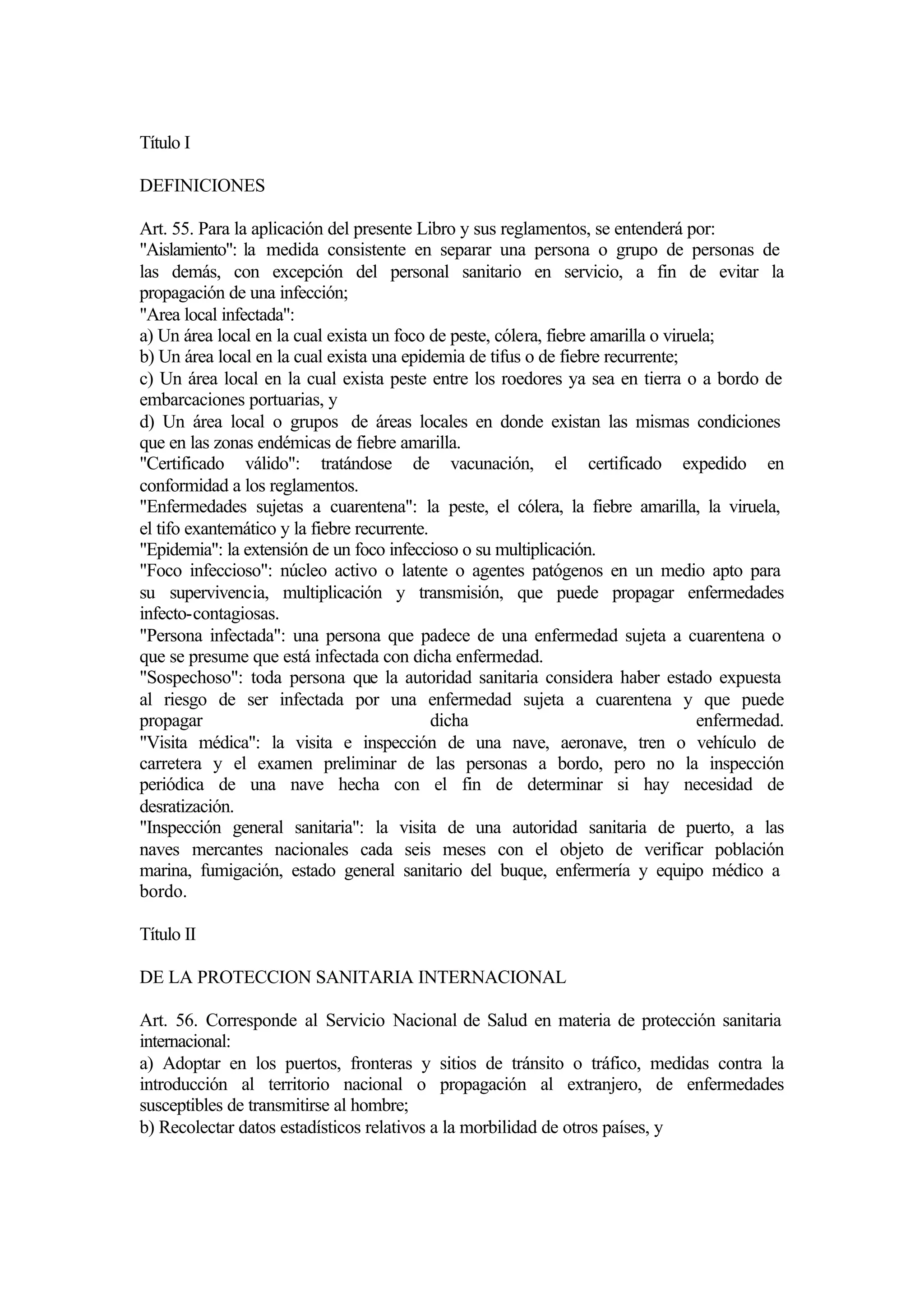 Título I

DEFINICIONES

Art. 55. Para la aplicación del presente Libro y sus reglamentos, se entenderá por:
"Aislamiento": la medida consistente en separar una persona o grupo de personas de
las demás, con excepción del personal sanitario en servicio, a fin de evitar la
propagación de una infección;
"Area local infectada":
a) Un área local en la cual exista un foco de peste, cólera, fiebre amarilla o viruela;
b) Un área local en la cual exista una epidemia de tifus o de fiebre recurrente;
c) Un área local en la cual exista peste entre los roedores ya sea en tierra o a bordo de
embarcaciones portuarias, y
d) Un área local o grupos de áreas locales en donde existan las mismas condiciones
que en las zonas endémicas de fiebre amarilla.
"Certificado válido": tratándose de vacunación, el certificado expedido en
conformidad a los reglamentos.
"Enfermedades sujetas a cuarentena": la peste, el cólera, la fiebre amarilla, la viruela,
el tifo exantemático y la fiebre recurrente.
"Epidemia": la extensión de un foco infeccioso o su multiplicación.
"Foco infeccioso": núcleo activo o latente o agentes patógenos en un medio apto para
su supervivencia, multiplicación y transmisión, que puede propagar enfermedades
infecto-contagiosas.
"Persona infectada": una persona que padece de una enfermedad sujeta a cuarentena o
que se presume que está infectada con dicha enfermedad.
"Sospechoso": toda persona que la autoridad sanitaria considera haber estado expuesta
al riesgo de ser infectada por una enfermedad sujeta a cuarentena y que puede
propagar                                     dicha                                  enfermedad.
"Visita médica": la visita e inspección de una nave, aeronave, tren o vehículo de
carretera y el examen preliminar de las personas a bordo, pero no la inspección
periódica de una nave hecha con el fin de determinar si hay necesidad de
desratización.
"Inspección general sanitaria": la visita de una autoridad sanitaria de puerto, a las
naves mercantes nacionales cada seis meses con el objeto de verificar población
marina, fumigación, estado general sanitario del buque, enfermería y equipo médico a
bordo.

Título II

DE LA PROTECCION SANITARIA INTERNACIONAL

Art. 56. Corresponde al Servicio Nacional de Salud en materia de protección sanitaria
internacional:
a) Adoptar en los puertos, fronteras y sitios de tránsito o tráfico, medidas contra la
introducción al territorio nacional o propagación al extranjero, de enfermedades
susceptibles de transmitirse al hombre;
b) Recolectar datos estadísticos relativos a la morbilidad de otros países, y
 