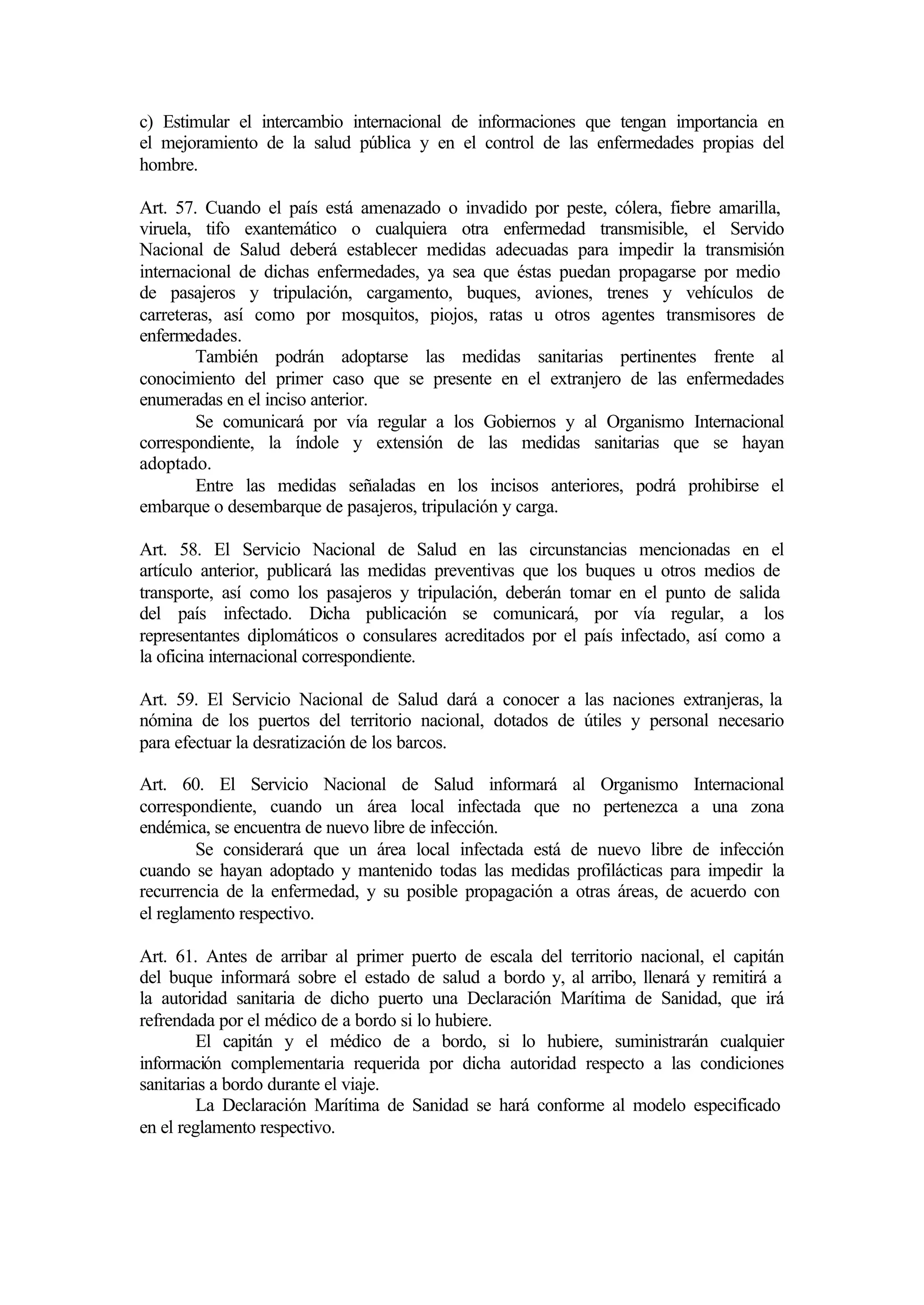 c) Estimular el intercambio internacional de informaciones que tengan importancia en
el mejoramiento de la salud pública y en el control de las enfermedades propias del
hombre.

Art. 57. Cuando el país está amenazado o invadido por peste, cólera, fiebre amarilla,
viruela, tifo exantemático o cualquiera otra enfermedad transmisible, el Servido
Nacional de Salud deberá establecer medidas adecuadas para impedir la transmisión
internacional de dichas enfermedades, ya sea que éstas puedan propagarse por medio
de pasajeros y tripulación, cargamento, buques, aviones, trenes y vehículos de
carreteras, así como por mosquitos, piojos, ratas u otros agentes transmisores de
enfermedades.
        También podrán adoptarse las medidas sanitarias pertinentes frente al
conocimiento del primer caso que se presente en el extranjero de las enfermedades
enumeradas en el inciso anterior.
        Se comunicará por vía regular a los Gobiernos y al Organismo Internacional
correspondiente, la índole y extensión de las medidas sanitarias que se hayan
adoptado.
        Entre las medidas señaladas en los incisos anteriores, podrá prohibirse el
embarque o desembarque de pasajeros, tripulación y carga.

Art. 58. El Servicio Nacional de Salud en las circunstancias mencionadas en el
artículo anterior, publicará las medidas preventivas que los buques u otros medios de
transporte, así como los pasajeros y tripulación, deberán tomar en el punto de salida
del país infectado. Dicha publicación se comunicará, por vía regular, a los
representantes diplomáticos o consulares acreditados por el país infectado, así como a
la oficina internacional correspondiente.

Art. 59. El Servicio Nacional de Salud dará a conocer a las naciones extranjeras, la
nómina de los puertos del territorio nacional, dotados de útiles y personal necesario
para efectuar la desratización de los barcos.

Art. 60. El Servicio Nacional de Salud informará al Organismo Internacional
correspondiente, cuando un área local infectada que no pertenezca a una zona
endémica, se encuentra de nuevo libre de infección.
        Se considerará que un área local infectada está de nuevo libre de infección
cuando se hayan adoptado y mantenido todas las medidas profilácticas para impedir la
recurrencia de la enfermedad, y su posible propagación a otras áreas, de acuerdo con
el reglamento respectivo.

Art. 61. Antes de arribar al primer puerto de escala del territorio nacional, el capitán
del buque informará sobre el estado de salud a bordo y, al arribo, llenará y remitirá a
la autoridad sanitaria de dicho puerto una Declaración Marítima de Sanidad, que irá
refrendada por el médico de a bordo si lo hubiere.
         El capitán y el médico de a bordo, si lo hubiere, suministrarán cualquier
información complementaria requerida por dicha autoridad respecto a las condiciones
sanitarias a bordo durante el viaje.
         La Declaración Marítima de Sanidad se hará conforme al modelo especificado
en el reglamento respectivo.
 
