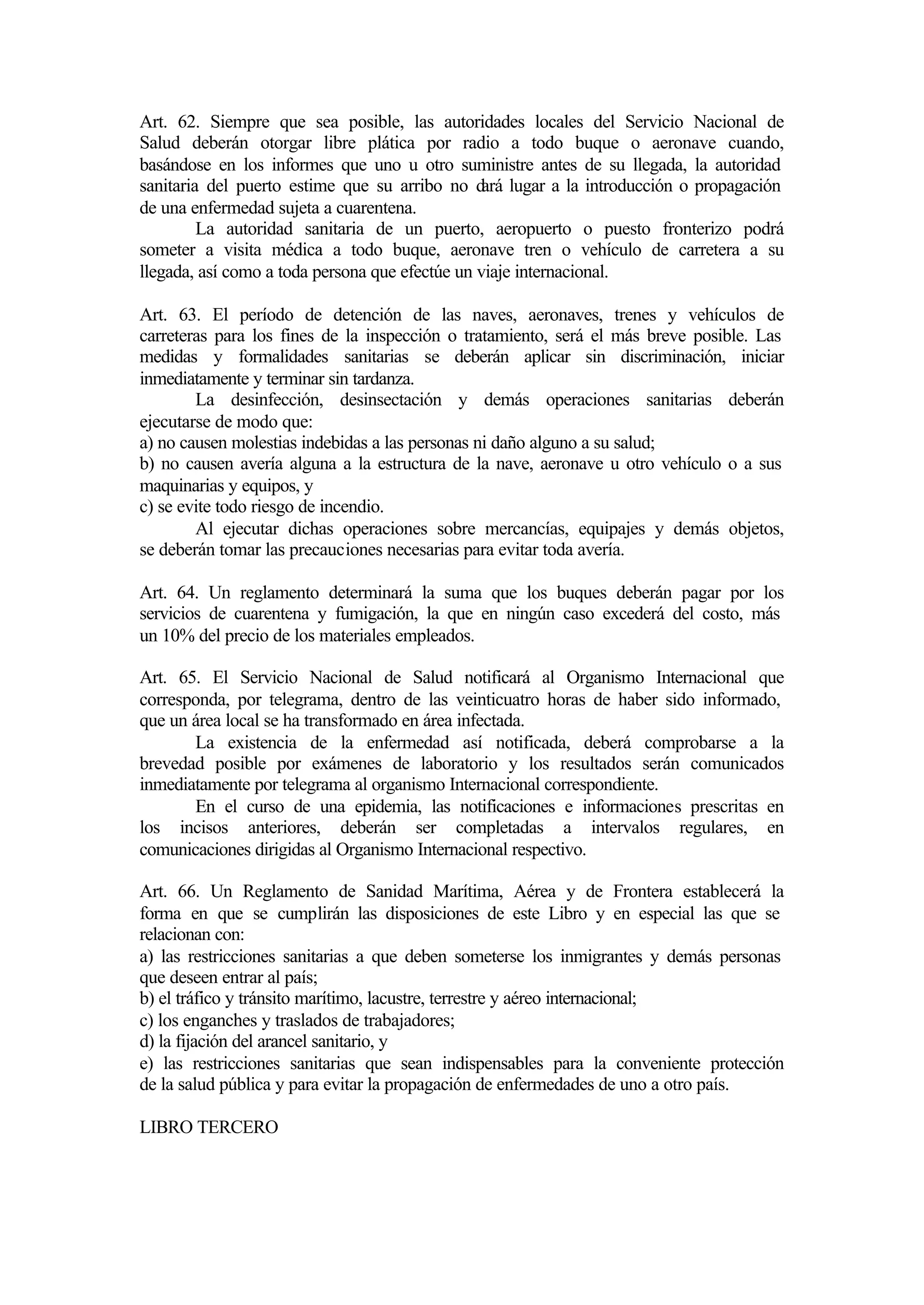Art. 62. Siempre que sea posible, las autoridades locales del Servicio Nacional de
Salud deberán otorgar libre plática por radio a todo buque o aeronave cuando,
basándose en los informes que uno u otro suministre antes de su llegada, la autoridad
sanitaria del puerto estime que su arribo no d lugar a la introducción o propagación
                                                 ará
de una enfermedad sujeta a cuarentena.
         La autoridad sanitaria de un puerto, aeropuerto o puesto fronterizo podrá
someter a visita médica a todo buque, aeronave tren o vehículo de carretera a su
llegada, así como a toda persona que efectúe un viaje internacional.

Art. 63. El período de detención de las naves, aeronaves, trenes y vehículos de
carreteras para los fines de la inspección o tratamiento, será el más breve posible. Las
medidas y formalidades sanitarias se deberán aplicar sin discriminación, iniciar
inmediatamente y terminar sin tardanza.
        La desinfección, desinsectación y demás operaciones sanitarias deberán
ejecutarse de modo que:
a) no causen molestias indebidas a las personas ni daño alguno a su salud;
b) no causen avería alguna a la estructura de la nave, aeronave u otro vehículo o a sus
maquinarias y equipos, y
c) se evite todo riesgo de incendio.
        Al ejecutar dichas operaciones sobre mercancías, equipajes y demás objetos,
se deberán tomar las precauciones necesarias para evitar toda avería.

Art. 64. Un reglamento determinará la suma que los buques deberán pagar por los
servicios de cuarentena y fumigación, la que en ningún caso excederá del costo, más
un 10% del precio de los materiales empleados.

Art. 65. El Servicio Nacional de Salud notificará al Organismo Internacional que
corresponda, por telegrama, dentro de las veinticuatro horas de haber sido informado,
que un área local se ha transformado en área infectada.
       La existencia de la enfermedad así notificada, deberá comprobarse a la
brevedad posible por exámenes de laboratorio y los resultados serán comunicados
inmediatamente por telegrama al organismo Internacional correspondiente.
       En el curso de una epidemia, las notificaciones e informaciones prescritas en
los incisos anteriores, deberán ser completadas a intervalos regulares, en
comunicaciones dirigidas al Organismo Internacional respectivo.

Art. 66. Un Reglamento de Sanidad Marítima, Aérea y de Frontera establecerá la
forma en que se cumplirán las disposiciones de este Libro y en especial las que se
relacionan con:
a) las restricciones sanitarias a que deben someterse los inmigrantes y demás personas
que deseen entrar al país;
b) el tráfico y tránsito marítimo, lacustre, terrestre y aéreo internacional;
c) los enganches y traslados de trabajadores;
d) la fijación del arancel sanitario, y
e) las restricciones sanitarias que sean indispensables para la conveniente protección
de la salud pública y para evitar la propagación de enfermedades de uno a otro país.

LIBRO TERCERO
 