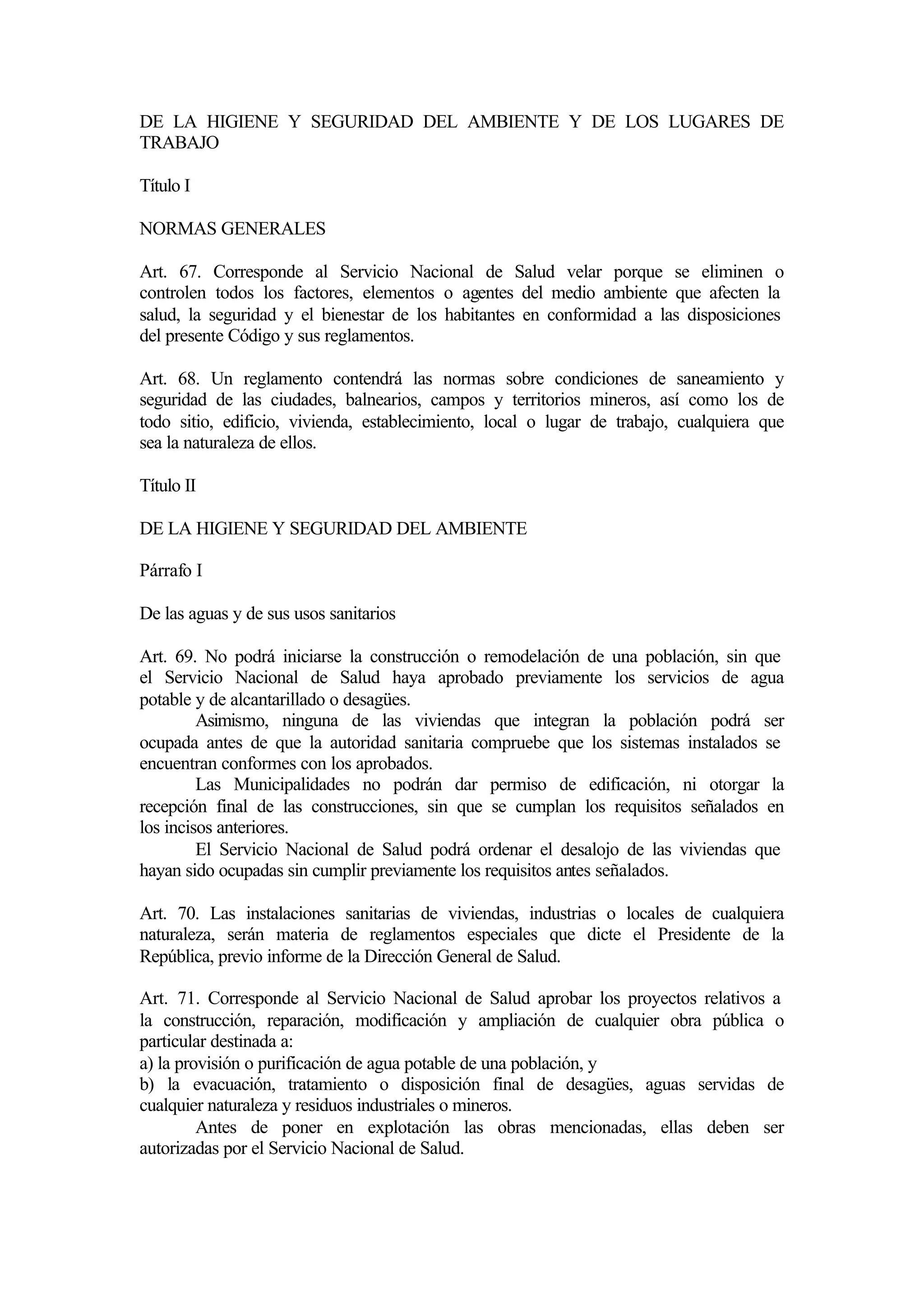 DE LA HIGIENE Y SEGURIDAD DEL AMBIENTE Y DE LOS LUGARES DE
TRABAJO

Título I

NORMAS GENERALES

Art. 67. Corresponde al Servicio Nacional de Salud velar porque se eliminen o
controlen todos los factores, elementos o agentes del medio ambiente que afecten la
salud, la seguridad y el bienestar de los habitantes en conformidad a las disposiciones
del presente Código y sus reglamentos.

Art. 68. Un reglamento contendrá las normas sobre condiciones de saneamiento y
seguridad de las ciudades, balnearios, campos y territorios mineros, así como los de
todo sitio, edificio, vivienda, establecimiento, local o lugar de trabajo, cualquiera que
sea la naturaleza de ellos.

Título II

DE LA HIGIENE Y SEGURIDAD DEL AMBIENTE

Párrafo I

De las aguas y de sus usos sanitarios

Art. 69. No podrá iniciarse la construcción o remodelación de una población, sin que
el Servicio Nacional de Salud haya aprobado previamente los servicios de agua
potable y de alcantarillado o desagües.
         Asimismo, ninguna de las viviendas que integran la población podrá ser
ocupada antes de que la autoridad sanitaria compruebe que los sistemas instalados se
encuentran conformes con los aprobados.
         Las Municipalidades no podrán dar permiso de edificación, ni otorgar la
recepción final de las construcciones, sin que se cumplan los requisitos señalados en
los incisos anteriores.
         El Servicio Nacional de Salud podrá ordenar el desalojo de las viviendas que
hayan sido ocupadas sin cumplir previamente los requisitos antes señalados.

Art. 70. Las instalaciones sanitarias de viviendas, industrias o locales de cualquiera
naturaleza, serán materia de reglamentos especiales que dicte el Presidente de la
República, previo informe de la Dirección General de Salud.

Art. 71. Corresponde al Servicio Nacional de Salud aprobar los proyectos relativos a
la construcción, reparación, modificación y ampliación de cualquier obra pública o
particular destinada a:
a) la provisión o purificación de agua potable de una población, y
b) la evacuación, tratamiento o disposición final de desagües, aguas servidas de
cualquier naturaleza y residuos industriales o mineros.
         Antes de poner en explotación las obras mencionadas, ellas deben ser
autorizadas por el Servicio Nacional de Salud.
 