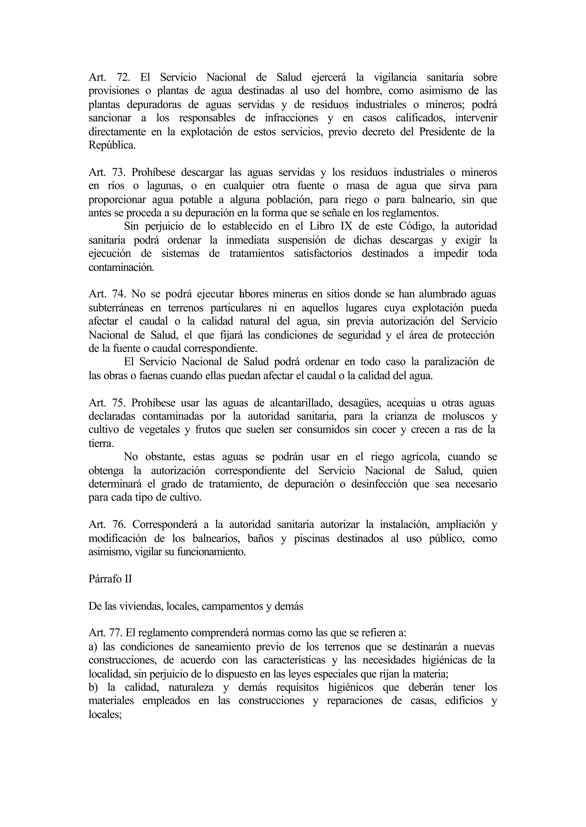 Art. 72. El Servicio Nacional de Salud ejercerá la vigilancia sanitaria sobre
provisiones o plantas de agua destinadas al uso del hombre, como asimismo de las
plantas depuradoras de aguas servidas y de residuos industriales o mineros; podrá
sancionar a los responsables de infracciones y en casos calificados, intervenir
directamente en la explotación de estos servicios, previo decreto del Presidente de la
República.

Art. 73. Prohíbese descargar las aguas servidas y los residuos industriales o mineros
en ríos o lagunas, o en cualquier otra fuente o masa de agua que sirva para
proporcionar agua potable a alguna población, para riego o para balneario, sin que
antes se proceda a su depuración en la forma que se señale en los reglamentos.
         Sin perjuicio de lo establecido en el Libro IX de este Código, la autoridad
sanitaria podrá ordenar la inmediata suspensión de dichas descargas y exigir la
ejecución de sistemas de tratamientos satisfactorios destinados a impedir toda
contaminación.

Art. 74. No se podrá ejecutar labores mineras en sitios donde se han alumbrado aguas
subterráneas en terrenos particulares ni en aquellos lugares cuya explotación pueda
afectar el caudal o la calidad natural del agua, sin previa autorización del Servicio
Nacional de Salud, el que fijará las condiciones de seguridad y el área de protección
de la fuente o caudal correspondiente.
        El Servicio Nacional de Salud podrá ordenar en todo caso la paralización de
las obras o faenas cuando ellas puedan afectar el caudal o la calidad del agua.

Art. 75. Prohíbese usar las aguas de alcantarillado, desagües, acequias u otras aguas
declaradas contaminadas por la autoridad sanitaria, para la crianza de moluscos y
cultivo de vegetales y frutos que suelen ser consumidos sin cocer y crecen a ras de la
tierra.
        No obstante, estas aguas se podrán usar en el riego agrícola, cuando se
obtenga la autorización correspondiente del Servicio Nacional de Salud, quien
determinará el grado de tratamiento, de depuración o desinfección que sea necesario
para cada tipo de cultivo.

Art. 76. Corresponderá a la autoridad sanitaria autorizar la instalación, ampliación y
modificación de los balnearios, baños y piscinas destinados al uso público, como
asimismo, vigilar su funcionamiento.

Párrafo II

De las viviendas, locales, campamentos y demás

Art. 77. El reglamento comprenderá normas como las que se refieren a:
a) las condiciones de saneamiento previo de los terrenos que se destinarán a nuevas
construcciones, de acuerdo con las características y las necesidades higiénicas de la
localidad, sin perjuicio de lo dispuesto en las leyes especiales que rijan la materia;
b) la calidad, naturaleza y demás requisitos higiénicos que deberán tener los
materiales empleados en las construcciones y reparaciones de casas, edificios y
locales;
 