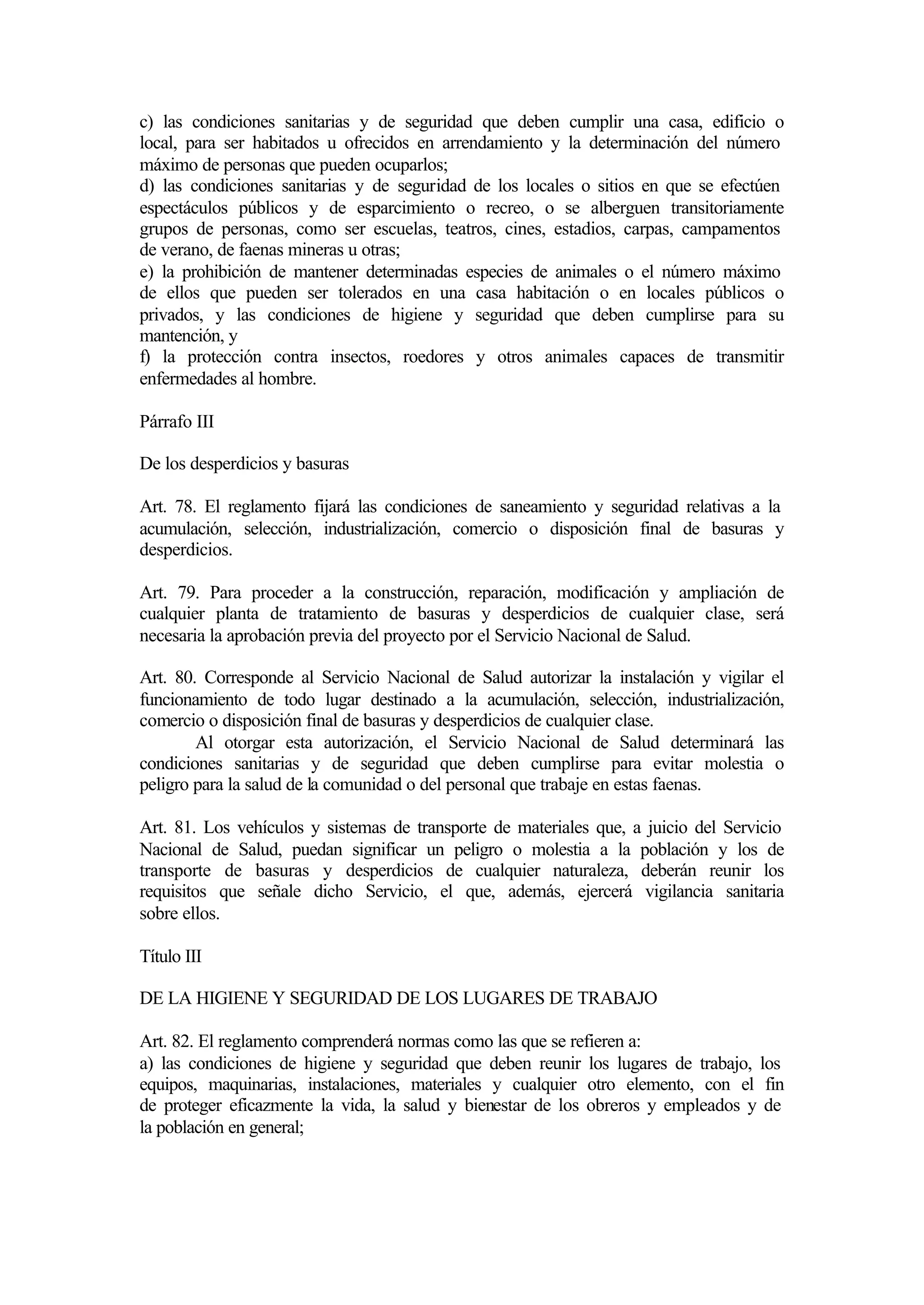 c) las condiciones sanitarias y de seguridad que deben cumplir una casa, edificio o
local, para ser habitados u ofrecidos en arrendamiento y la determinación del número
máximo de personas que pueden ocuparlos;
d) las condiciones sanitarias y de seguridad de los locales o sitios en que se efectúen
espectáculos públicos y de esparcimiento o recreo, o se alberguen transitoriamente
grupos de personas, como ser escuelas, teatros, cines, estadios, carpas, campamentos
de verano, de faenas mineras u otras;
e) la prohibición de mantener determinadas especies de animales o el número máximo
de ellos que pueden ser tolerados en una casa habitación o en locales públicos o
privados, y las condiciones de higiene y seguridad que deben cumplirse para su
mantención, y
f) la protección contra insectos, roedores y otros animales capaces de transmitir
enfermedades al hombre.

Párrafo III

De los desperdicios y basuras

Art. 78. El reglamento fijará las condiciones de saneamiento y seguridad relativas a la
acumulación, selección, industrialización, comercio o disposición final de basuras y
desperdicios.

Art. 79. Para proceder a la construcción, reparación, modificación y ampliación de
cualquier planta de tratamiento de basuras y desperdicios de cualquier clase, será
necesaria la aprobación previa del proyecto por el Servicio Nacional de Salud.

Art. 80. Corresponde al Servicio Nacional de Salud autorizar la instalación y vigilar el
funcionamiento de todo lugar destinado a la acumulación, selección, industrialización,
comercio o disposición final de basuras y desperdicios de cualquier clase.
        Al otorgar esta autorización, el Servicio Nacional de Salud determinará las
condiciones sanitarias y de seguridad que deben cumplirse para evitar molestia o
peligro para la salud de la comunidad o del personal que trabaje en estas faenas.

Art. 81. Los vehículos y sistemas de transporte de materiales que, a juicio del Servicio
Nacional de Salud, puedan significar un peligro o molestia a la población y los de
transporte de basuras y desperdicios de cualquier naturaleza, deberán reunir los
requisitos que señale dicho Servicio, el que, además, ejercerá vigilancia sanitaria
sobre ellos.

Título III

DE LA HIGIENE Y SEGURIDAD DE LOS LUGARES DE TRABAJO

Art. 82. El reglamento comprenderá normas como las que se refieren a:
a) las condiciones de higiene y seguridad que deben reunir los lugares de trabajo, los
equipos, maquinarias, instalaciones, materiales y cualquier otro elemento, con el fin
de proteger eficazmente la vida, la salud y bienestar de los obreros y empleados y de
la población en general;
 