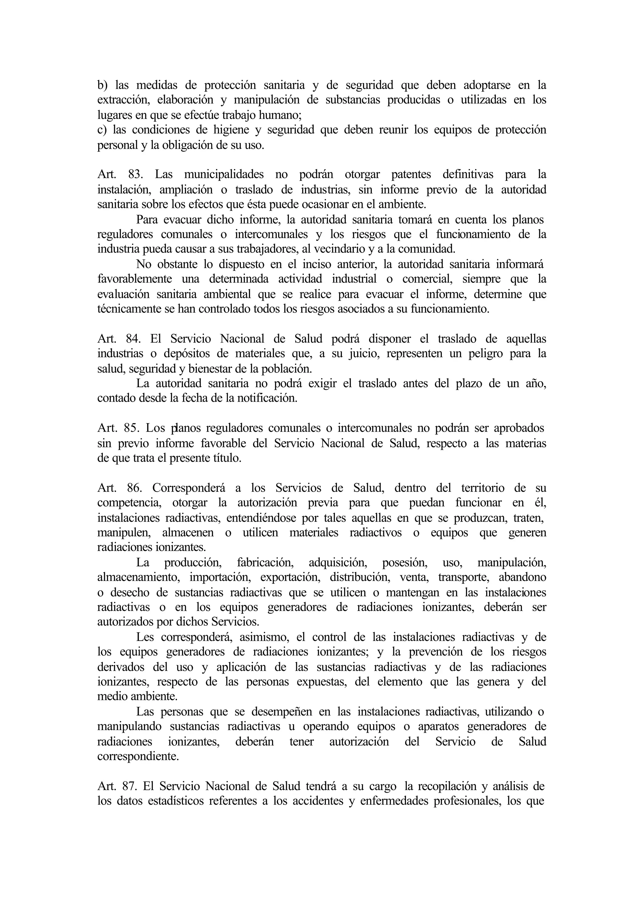 b) las medidas de protección sanitaria y de seguridad que deben adoptarse en la
extracción, elaboración y manipulación de substancias producidas o utilizadas en los
lugares en que se efectúe trabajo humano;
c) las condiciones de higiene y seguridad que deben reunir los equipos de protección
personal y la obligación de su uso.

Art. 83. Las municipalidades no podrán otorgar patentes definitivas para la
instalación, ampliación o traslado de industrias, sin informe previo de la autoridad
sanitaria sobre los efectos que ésta puede ocasionar en el ambiente.
         Para evacuar dicho informe, la autoridad sanitaria tomará en cuenta los planos
reguladores comunales o intercomunales y los riesgos que el funcionamiento de la
industria pueda causar a sus trabajadores, al vecindario y a la comunidad.
         No obstante lo dispuesto en el inciso anterior, la autoridad sanitaria informará
favorablemente una determinada actividad industrial o comercial, siempre que la
evaluación sanitaria ambiental que se realice para evacuar el informe, determine que
técnicamente se han controlado todos los riesgos asociados a su funcionamiento.

Art. 84. El Servicio Nacional de Salud podrá disponer el traslado de aquellas
industrias o depósitos de materiales que, a su juicio, representen un peligro para la
salud, seguridad y bienestar de la población.
         La autoridad sanitaria no podrá exigir el traslado antes del plazo de un año,
contado desde la fecha de la notificación.

Art. 85. Los planos reguladores comunales o intercomunales no podrán ser aprobados
sin previo informe favorable del Servicio Nacional de Salud, respecto a las materias
de que trata el presente título.

Art. 86. Corresponderá a los Servicios de Salud, dentro del territorio de su
competencia, otorgar la autorización previa para que puedan funcionar en él,
instalaciones radiactivas, entendiéndose por tales aquellas en que se produzcan, traten,
manipulen, almacenen o utilicen materiales radiactivos o equipos que generen
radiaciones ionizantes.
         La producción, fabricación, adquisición, posesión, uso, manipulación,
almacenamiento, importación, exportación, distribución, venta, transporte, abandono
o desecho de sustancias radiactivas que se utilicen o mantengan en las instalaciones
radiactivas o en los equipos generadores de radiaciones ionizantes, deberán ser
autorizados por dichos Servicios.
         Les corresponderá, asimismo, el control de las instalaciones radiactivas y de
los equipos generadores de radiaciones ionizantes; y la prevención de los riesgos
derivados del uso y aplicación de las sustancias radiactivas y de las radiaciones
ionizantes, respecto de las personas expuestas, del elemento que las genera y del
medio ambiente.
         Las personas que se desempeñen en las instalaciones radiactivas, utilizando o
manipulando sustancias radiactivas u operando equipos o aparatos generadores de
radiaciones ionizantes, deberán tener autorización del Servicio de Salud
correspondiente.

Art. 87. El Servicio Nacional de Salud tendrá a su cargo la recopilación y análisis de
los datos estadísticos referentes a los accidentes y enfermedades profesionales, los que
 