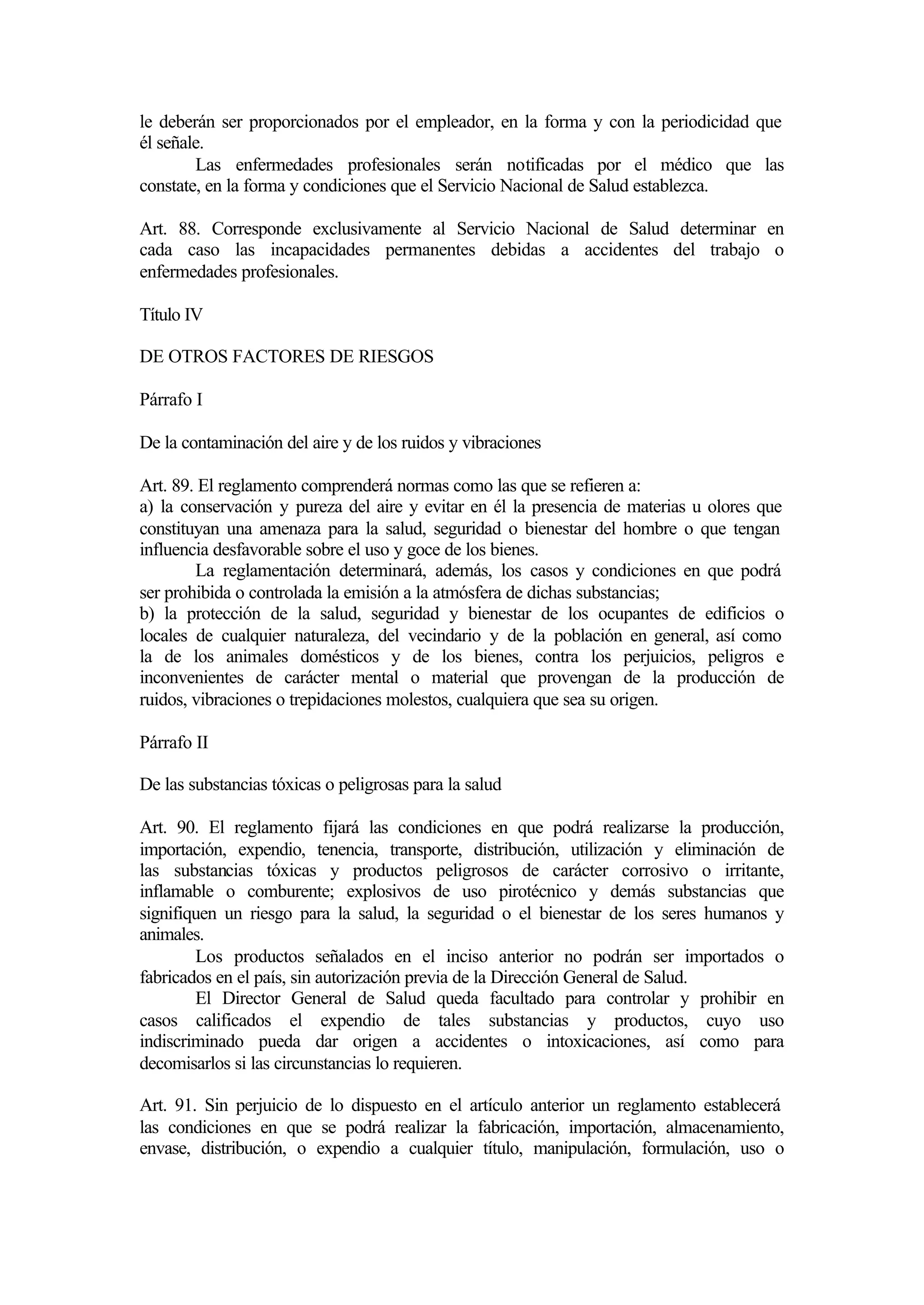 le deberán ser proporcionados por el empleador, en la forma y con la periodicidad que
él señale.
        Las enfermedades profesionales serán notificadas por el médico que las
constate, en la forma y condiciones que el Servicio Nacional de Salud establezca.

Art. 88. Corresponde exclusivamente al Servicio Nacional de Salud determinar en
cada caso las incapacidades permanentes debidas a accidentes del trabajo o
enfermedades profesionales.

Título IV

DE OTROS FACTORES DE RIESGOS

Párrafo I

De la contaminación del aire y de los ruidos y vibraciones

Art. 89. El reglamento comprenderá normas como las que se refieren a:
a) la conservación y pureza del aire y evitar en él la presencia de materias u olores que
constituyan una amenaza para la salud, seguridad o bienestar del hombre o que tengan
influencia desfavorable sobre el uso y goce de los bienes.
        La reglamentación determinará, además, los casos y condiciones en que podrá
ser prohibida o controlada la emisión a la atmósfera de dichas substancias;
b) la protección de la salud, seguridad y bienestar de los ocupantes de edificios o
locales de cualquier naturaleza, del vecindario y de la población en general, así como
la de los animales domésticos y de los bienes, contra los perjuicios, peligros e
inconvenientes de carácter mental o material que provengan de la producción de
ruidos, vibraciones o trepidaciones molestos, cualquiera que sea su origen.

Párrafo II

De las substancias tóxicas o peligrosas para la salud

Art. 90. El reglamento fijará las condiciones en que podrá realizarse la producción,
importación, expendio, tenencia, transporte, distribución, utilización y eliminación de
las substancias tóxicas y productos peligrosos de carácter corrosivo o irritante,
inflamable o comburente; explosivos de uso pirotécnico y demás substancias que
signifiquen un riesgo para la salud, la seguridad o el bienestar de los seres humanos y
animales.
        Los productos señalados en el inciso anterior no podrán ser importados o
fabricados en el país, sin autorización previa de la Dirección General de Salud.
        El Director General de Salud queda facultado para controlar y prohibir en
casos calificados el expendio de tales substancias y productos, cuyo uso
indiscriminado pueda dar origen a accidentes o intoxicaciones, así como para
decomisarlos si las circunstancias lo requieren.

Art. 91. Sin perjuicio de lo dispuesto en el artículo anterior un reglamento establecerá
las condiciones en que se podrá realizar la fabricación, importación, almacenamiento,
envase, distribución, o expendio a cualquier título, manipulación, formulación, uso o
 