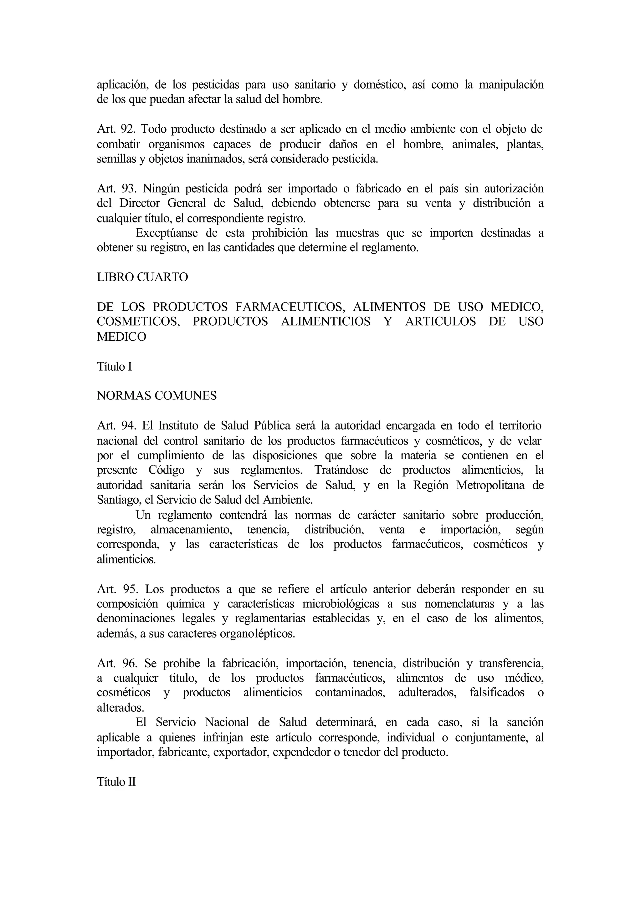 aplicación, de los pesticidas para uso sanitario y doméstico, así como la manipulación
de los que puedan afectar la salud del hombre.

Art. 92. Todo producto destinado a ser aplicado en el medio ambiente con el objeto de
combatir organismos capaces de producir daños en el hombre, animales, plantas,
semillas y objetos inanimados, será considerado pesticida.

Art. 93. Ningún pesticida podrá ser importado o fabricado en el país sin autorización
del Director General de Salud, debiendo obtenerse para su venta y distribución a
cualquier título, el correspondiente registro.
        Exceptúanse de esta prohibición las muestras que se importen destinadas a
obtener su registro, en las cantidades que determine el reglamento.

LIBRO CUARTO

DE LOS PRODUCTOS FARMACEUTICOS, ALIMENTOS DE USO MEDICO,
COSMETICOS, PRODUCTOS ALIMENTICIOS Y ARTICULOS DE USO
MEDICO

Título I

NORMAS COMUNES

Art. 94. El Instituto de Salud Pública será la autoridad encargada en todo el territorio
nacional del control sanitario de los productos farmacéuticos y cosméticos, y de velar
por el cumplimiento de las disposiciones que sobre la materia se contienen en el
presente Código y sus reglamentos. Tratándose de productos alimenticios, la
autoridad sanitaria serán los Servicios de Salud, y en la Región Metropolitana de
Santiago, el Servicio de Salud del Ambiente.
         Un reglamento contendrá las normas de carácter sanitario sobre producción,
registro, almacenamiento, tenencia, distribución, venta e importación, según
corresponda, y las características de los productos farmacéuticos, cosméticos y
alimenticios.

Art. 95. Los productos a que se refiere el artículo anterior deberán responder en su
composición química y características microbiológicas a sus nomenclaturas y a las
denominaciones legales y reglamentarias establecidas y, en el caso de los alimentos,
además, a sus caracteres organolépticos.

Art. 96. Se prohibe la fabricación, importación, tenencia, distribución y transferencia,
a cualquier título, de los productos farmacéuticos, alimentos de uso médico,
cosméticos y productos alimenticios contaminados, adulterados, falsificados o
alterados.
        El Servicio Nacional de Salud determinará, en cada caso, si la sanción
aplicable a quienes infrinjan este artículo corresponde, individual o conjuntamente, al
importador, fabricante, exportador, expendedor o tenedor del producto.

Título II
 