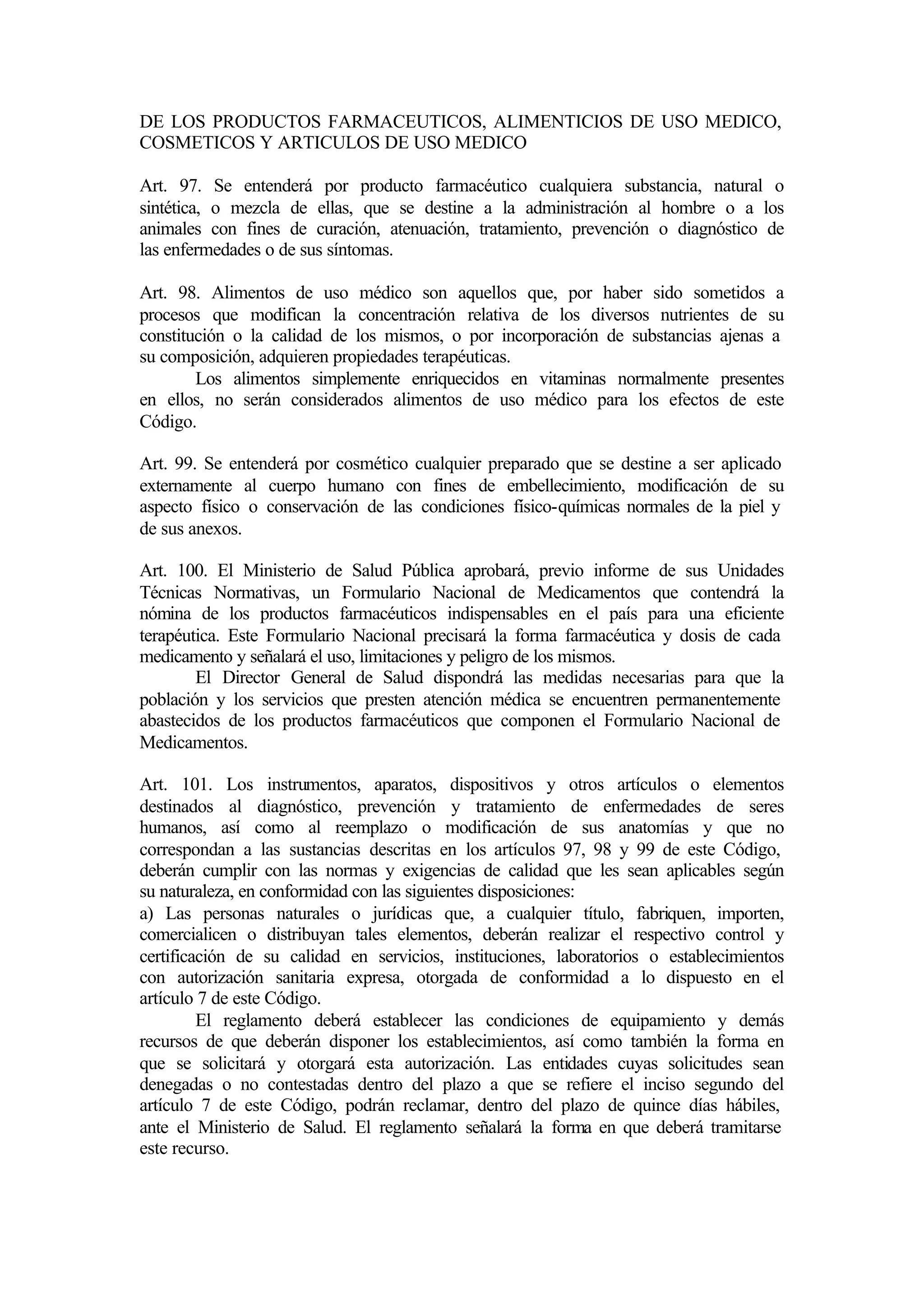 DE LOS PRODUCTOS FARMACEUTICOS, ALIMENTICIOS DE USO MEDICO,
COSMETICOS Y ARTICULOS DE USO MEDICO

Art. 97. Se entenderá por producto farmacéutico cualquiera substancia, natural o
sintética, o mezcla de ellas, que se destine a la administración al hombre o a los
animales con fines de curación, atenuación, tratamiento, prevención o diagnóstico de
las enfermedades o de sus síntomas.

Art. 98. Alimentos de uso médico son aquellos que, por haber sido sometidos a
procesos que modifican la concentración relativa de los diversos nutrientes de su
constitución o la calidad de los mismos, o por incorporación de substancias ajenas a
su composición, adquieren propiedades terapéuticas.
        Los alimentos simplemente enriquecidos en vitaminas normalmente presentes
en ellos, no serán considerados alimentos de uso médico para los efectos de este
Código.

Art. 99. Se entenderá por cosmético cualquier preparado que se destine a ser aplicado
externamente al cuerpo humano con fines de embellecimiento, modificación de su
aspecto físico o conservación de las condiciones físico-químicas normales de la piel y
de sus anexos.

Art. 100. El Ministerio de Salud Pública aprobará, previo informe de sus Unidades
Técnicas Normativas, un Formulario Nacional de Medicamentos que contendrá la
nómina de los productos farmacéuticos indispensables en el país para una eficiente
terapéutica. Este Formulario Nacional precisará la forma farmacéutica y dosis de cada
medicamento y señalará el uso, limitaciones y peligro de los mismos.
        El Director General de Salud dispondrá las medidas necesarias para que la
población y los servicios que presten atención médica se encuentren permanentemente
abastecidos de los productos farmacéuticos que componen el Formulario Nacional de
Medicamentos.

Art. 101. Los instrumentos, aparatos, dispositivos y otros artículos o elementos
destinados al diagnóstico, prevención y tratamiento de enfermedades de seres
humanos, así como al reemplazo o modificación de sus anatomías y que no
correspondan a las sustancias descritas en los artículos 97, 98 y 99 de este Código,
deberán cumplir con las normas y exigencias de calidad que les sean aplicables según
su naturaleza, en conformidad con las siguientes disposiciones:
a) Las personas naturales o jurídicas que, a cualquier título, fabriquen, importen,
comercialicen o distribuyan tales elementos, deberán realizar el respectivo control y
certificación de su calidad en servicios, instituciones, laboratorios o establecimientos
con autorización sanitaria expresa, otorgada de conformidad a lo dispuesto en el
artículo 7 de este Código.
         El reglamento deberá establecer las condiciones de equipamiento y demás
recursos de que deberán disponer los establecimientos, así como también la forma en
que se solicitará y otorgará esta autorización. Las entidades cuyas solicitudes sean
denegadas o no contestadas dentro del plazo a que se refiere el inciso segundo del
artículo 7 de este Código, podrán reclamar, dentro del plazo de quince días hábiles,
ante el Ministerio de Salud. El reglamento señalará la forma en que deberá tramitarse
este recurso.
 