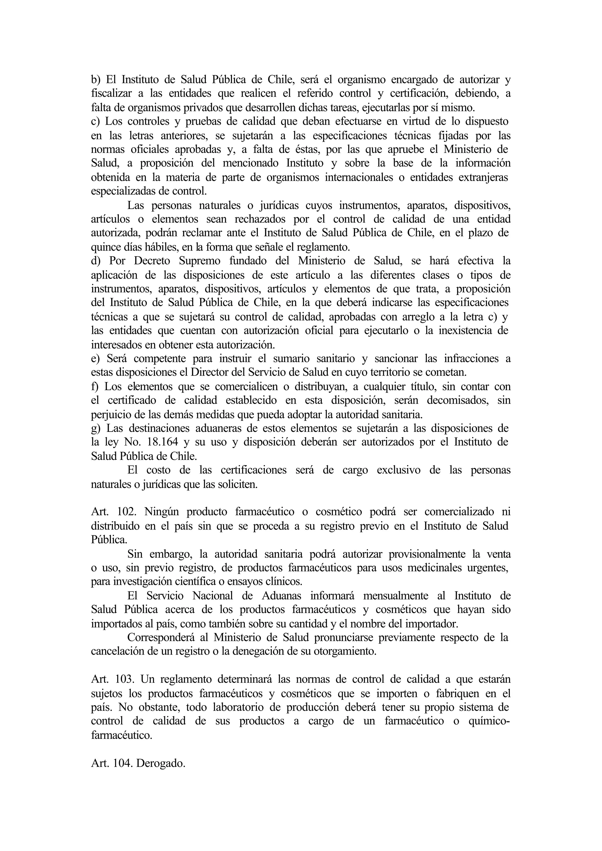 b) El Instituto de Salud Pública de Chile, será el organismo encargado de autorizar y
fiscalizar a las entidades que realicen el referido control y certificación, debiendo, a
falta de organismos privados que desarrollen dichas tareas, ejecutarlas por sí mismo.
c) Los controles y pruebas de calidad que deban efectuarse en virtud de lo dispuesto
en las letras anteriores, se sujetarán a las especificaciones técnicas fijadas por las
normas oficiales aprobadas y, a falta de éstas, por las que apruebe el Ministerio de
Salud, a proposición del mencionado Instituto y sobre la base de la información
obtenida en la materia de parte de organismos internacionales o entidades extranjeras
especializadas de control.
         Las personas naturales o jurídicas cuyos instrumentos, aparatos, dispositivos,
artículos o elementos sean rechazados por el control de calidad de una entidad
autorizada, podrán reclamar ante el Instituto de Salud Pública de Chile, en el plazo de
quince días hábiles, en la forma que señale el reglamento.
d) Por Decreto Supremo fundado del Ministerio de Salud, se hará efectiva la
aplicación de las disposiciones de este artículo a las diferentes clases o tipos de
instrumentos, aparatos, dispositivos, artículos y elementos de que trata, a proposición
del Instituto de Salud Pública de Chile, en la que deberá indicarse las especificaciones
técnicas a que se sujetará su control de calidad, aprobadas con arreglo a la letra c) y
las entidades que cuentan con autorización oficial para ejecutarlo o la inexistencia de
interesados en obtener esta autorización.
e) Será competente para instruir el sumario sanitario y sancionar las infracciones a
estas disposiciones el Director del Servicio de Salud en cuyo territorio se cometan.
f) Los elementos que se comercialicen o distribuyan, a cualquier título, sin contar con
el certificado de calidad establecido en esta disposición, serán decomisados, sin
perjuicio de las demás medidas que pueda adoptar la autoridad sanitaria.
g) Las destinaciones aduaneras de estos elementos se sujetarán a las disposiciones de
la ley No. 18.164 y su uso y disposición deberán ser autorizados por el Instituto de
Salud Pública de Chile.
         El costo de las certificaciones será de cargo exclusivo de las personas
naturales o jurídicas que las soliciten.

Art. 102. Ningún producto farmacéutico o cosmético podrá ser comercializado ni
distribuido en el país sin que se proceda a su registro previo en el Instituto de Salud
Pública.
         Sin embargo, la autoridad sanitaria podrá autorizar provisionalmente la venta
o uso, sin previo registro, de productos farmacéuticos para usos medicinales urgentes,
para investigación científica o ensayos clínicos.
         El Servicio Nacional de Aduanas informará mensualmente al Instituto de
Salud Pública acerca de los productos farmacéuticos y cosméticos que hayan sido
importados al país, como también sobre su cantidad y el nombre del importador.
         Corresponderá al Ministerio de Salud pronunciarse previamente respecto de la
cancelación de un registro o la denegación de su otorgamiento.

Art. 103. Un reglamento determinará las normas de control de calidad a que estarán
sujetos los productos farmacéuticos y cosméticos que se importen o fabriquen en el
país. No obstante, todo laboratorio de producción deberá tener su propio sistema de
control de calidad de sus productos a cargo de un farmacéutico o químico-
farmacéutico.

Art. 104. Derogado.
 