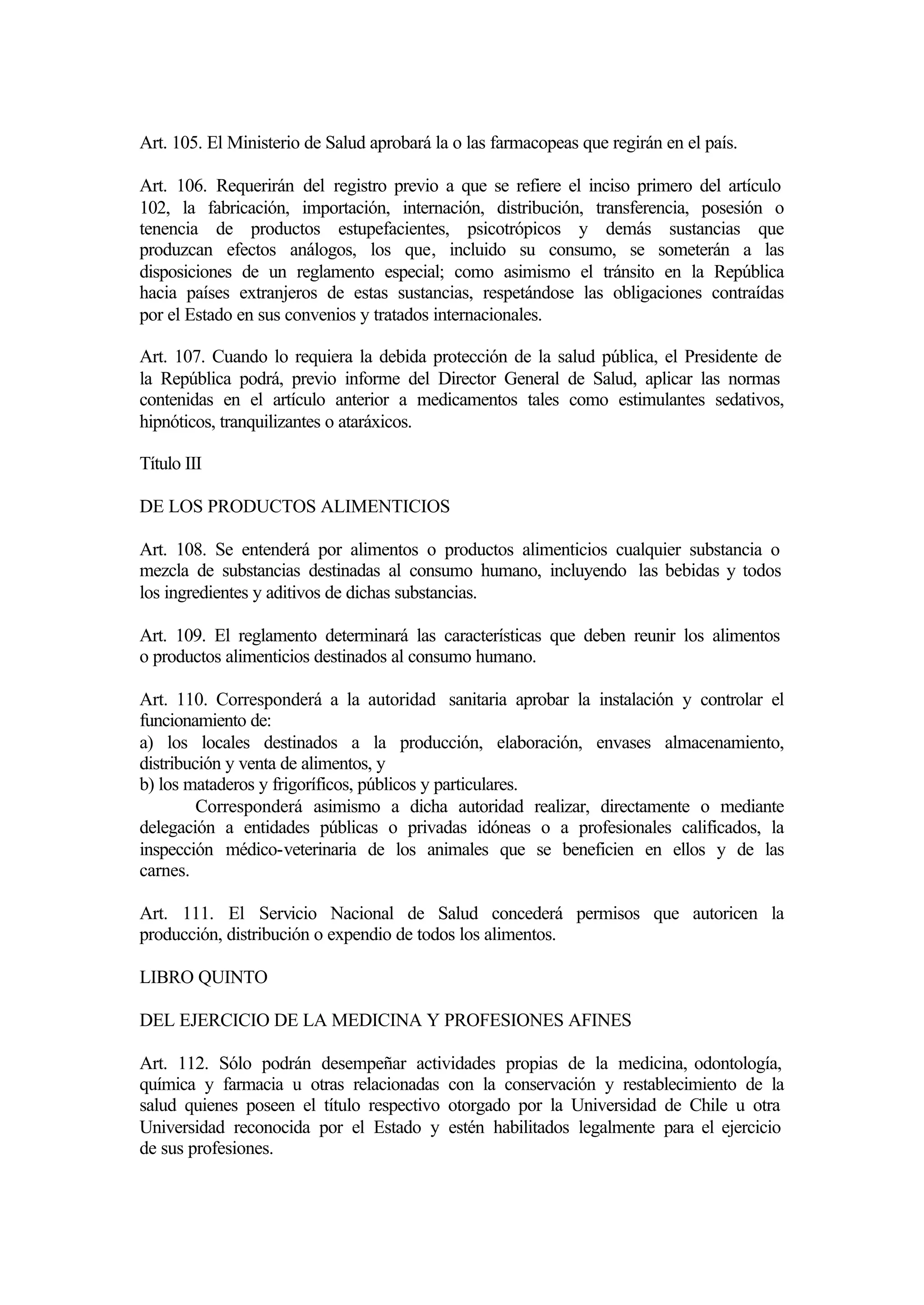 Art. 105. El Ministerio de Salud aprobará la o las farmacopeas que regirán en el país.

Art. 106. Requerirán del registro previo a que se refiere el inciso primero del artículo
102, la fabricación, importación, internación, distribución, transferencia, posesión o
tenencia de productos estupefacientes, psicotrópicos y demás sustancias que
produzcan efectos análogos, los que, incluido su consumo, se someterán a las
disposiciones de un reglamento especial; como asimismo el tránsito en la República
hacia países extranjeros de estas sustancias, respetándose las obligaciones contraídas
por el Estado en sus convenios y tratados internacionales.

Art. 107. Cuando lo requiera la debida protección de la salud pública, el Presidente de
la República podrá, previo informe del Director General de Salud, aplicar las normas
contenidas en el artículo anterior a medicamentos tales como estimulantes sedativos,
hipnóticos, tranquilizantes o ataráxicos.

Título III

DE LOS PRODUCTOS ALIMENTICIOS

Art. 108. Se entenderá por alimentos o productos alimenticios cualquier substancia o
mezcla de substancias destinadas al consumo humano, incluyendo las bebidas y todos
los ingredientes y aditivos de dichas substancias.

Art. 109. El reglamento determinará las características que deben reunir los alimentos
o productos alimenticios destinados al consumo humano.

Art. 110. Corresponderá a la autoridad sanitaria aprobar la instalación y controlar el
funcionamiento de:
a) los locales destinados a la producción, elaboración, envases almacenamiento,
distribución y venta de alimentos, y
b) los mataderos y frigoríficos, públicos y particulares.
         Corresponderá asimismo a dicha autoridad realizar, directamente o mediante
delegación a entidades públicas o privadas idóneas o a profesionales calificados, la
inspección médico-veterinaria de los animales que se beneficien en ellos y de las
carnes.

Art. 111. El Servicio Nacional de Salud concederá permisos que autoricen la
producción, distribución o expendio de todos los alimentos.

LIBRO QUINTO

DEL EJERCICIO DE LA MEDICINA Y PROFESIONES AFINES

Art. 112. Sólo podrán desempeñar actividades propias de la medicina, odontología,
química y farmacia u otras relacionadas con la conservación y restablecimiento de la
salud quienes poseen el título respectivo otorgado por la Universidad de Chile u otra
Universidad reconocida por el Estado y estén habilitados legalmente para el ejercicio
de sus profesiones.
 