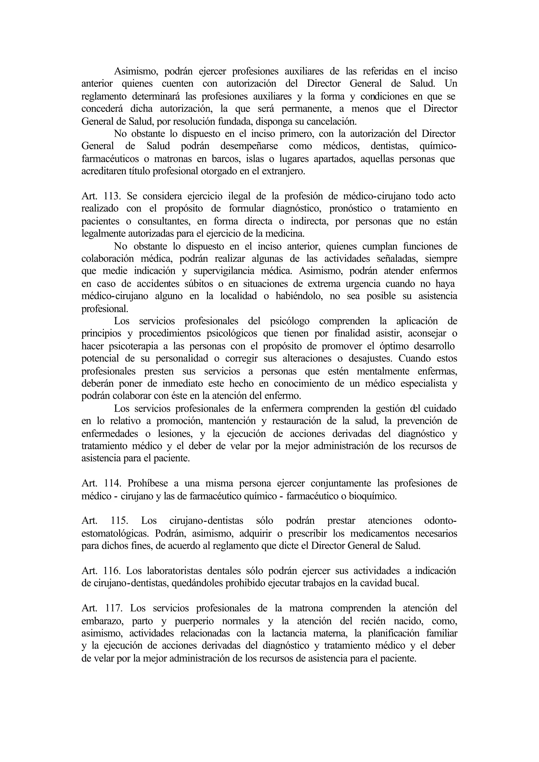 Asimismo, podrán ejercer profesiones auxiliares de las referidas en el inciso
anterior quienes cuenten con autorización del Director General de Salud. Un
reglamento determinará las profesiones auxiliares y la forma y condiciones en que se
concederá dicha autorización, la que será permanente, a menos que el Director
General de Salud, por resolución fundada, disponga su cancelación.
        No obstante lo dispuesto en el inciso primero, con la autorización del Director
General de Salud podrán desempeñarse como médicos, dentistas, químico-
farmacéuticos o matronas en barcos, islas o lugares apartados, aquellas personas que
acreditaren título profesional otorgado en el extranjero.

Art. 113. Se considera ejercicio ilegal de la profesión de médico-cirujano todo acto
realizado con el propósito de formular diagnóstico, pronóstico o tratamiento en
pacientes o consultantes, en forma directa o indirecta, por personas que no están
legalmente autorizadas para el ejercicio de la medicina.
        No obstante lo dispuesto en el inciso anterior, quienes cumplan funciones de
colaboración médica, podrán realizar algunas de las actividades señaladas, siempre
que medie indicación y supervigilancia médica. Asimismo, podrán atender enfermos
en caso de accidentes súbitos o en situaciones de extrema urgencia cuando no haya
médico-cirujano alguno en la localidad o habiéndolo, no sea posible su asistencia
profesional.
        Los servicios profesionales del psicólogo comprenden la aplicación de
principios y procedimientos psicológicos que tienen por finalidad asistir, aconsejar o
hacer psicoterapia a las personas con el propósito de promover el óptimo desarrollo
potencial de su personalidad o corregir sus alteraciones o desajustes. Cuando estos
profesionales presten sus servicios a personas que estén mentalmente enfermas,
deberán poner de inmediato este hecho en conocimiento de un médico especialista y
podrán colaborar con éste en la atención del enfermo.
        Los servicios profesionales de la enfermera comprenden la gestión d cuidado
                                                                            el
en lo relativo a promoción, mantención y restauración de la salud, la prevención de
enfermedades o lesiones, y la ejecución de acciones derivadas del diagnóstico y
tratamiento médico y el deber de velar por la mejor administración de los recursos de
asistencia para el paciente.

Art. 114. Prohíbese a una misma persona ejercer conjuntamente las profesiones de
médico - cirujano y las de farmacéutico químico - farmacéutico o bioquímico.

Art. 115. Los cirujano-dentistas sólo podrán prestar atenciones odonto-
estomatológicas. Podrán, asimismo, adquirir o prescribir los medicamentos necesarios
para dichos fines, de acuerdo al reglamento que dicte el Director General de Salud.

Art. 116. Los laboratoristas dentales sólo podrán ejercer sus actividades a indicación
de cirujano-dentistas, quedándoles prohibido ejecutar trabajos en la cavidad bucal.

Art. 117. Los servicios profesionales de la matrona comprenden la atención del
embarazo, parto y puerperio normales y la atención del recién nacido, como,
asimismo, actividades relacionadas con la lactancia materna, la planificación familiar
y la ejecución de acciones derivadas del diagnóstico y tratamiento médico y el deber
de velar por la mejor administración de los recursos de asistencia para el paciente.
 