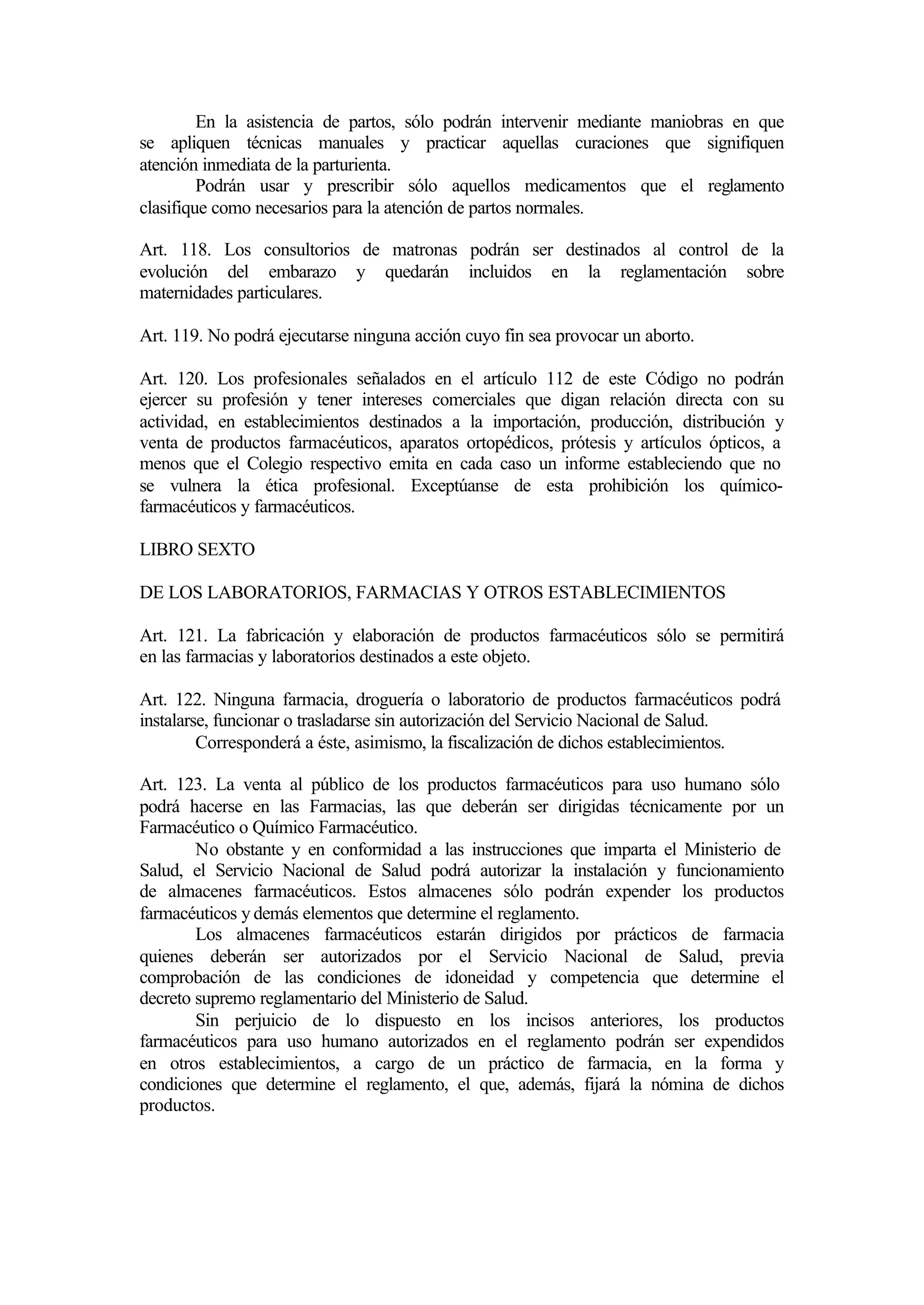 En la asistencia de partos, sólo podrán intervenir mediante maniobras en que
se apliquen técnicas manuales y practicar aquellas curaciones que signifiquen
atención inmediata de la parturienta.
         Podrán usar y prescribir sólo aquellos medicamentos que el reglamento
clasifique como necesarios para la atención de partos normales.

Art. 118. Los consultorios de matronas podrán ser destinados al control de la
evolución del embarazo y quedarán incluidos en la reglamentación sobre
maternidades particulares.

Art. 119. No podrá ejecutarse ninguna acción cuyo fin sea provocar un aborto.

Art. 120. Los profesionales señalados en el artículo 112 de este Código no podrán
ejercer su profesión y tener intereses comerciales que digan relación directa con su
actividad, en establecimientos destinados a la importación, producción, distribución y
venta de productos farmacéuticos, aparatos ortopédicos, prótesis y artículos ópticos, a
menos que el Colegio respectivo emita en cada caso un informe estableciendo que no
se vulnera la ética profesional. Exceptúanse de esta prohibición los químico-
farmacéuticos y farmacéuticos.

LIBRO SEXTO

DE LOS LABORATORIOS, FARMACIAS Y OTROS ESTABLECIMIENTOS

Art. 121. La fabricación y elaboración de productos farmacéuticos sólo se permitirá
en las farmacias y laboratorios destinados a este objeto.

Art. 122. Ninguna farmacia, droguería o laboratorio de productos farmacéuticos podrá
instalarse, funcionar o trasladarse sin autorización del Servicio Nacional de Salud.
         Corresponderá a éste, asimismo, la fiscalización de dichos establecimientos.

Art. 123. La venta al público de los productos farmacéuticos para uso humano sólo
podrá hacerse en las Farmacias, las que deberán ser dirigidas técnicamente por un
Farmacéutico o Químico Farmacéutico.
        No obstante y en conformidad a las instrucciones que imparta el Ministerio de
Salud, el Servicio Nacional de Salud podrá autorizar la instalación y funcionamiento
de almacenes farmacéuticos. Estos almacenes sólo podrán expender los productos
farmacéuticos y demás elementos que determine el reglamento.
        Los almacenes farmacéuticos estarán dirigidos por prácticos de farmacia
quienes deberán ser autorizados por el Servicio Nacional de Salud, previa
comprobación de las condiciones de idoneidad y competencia que determine el
decreto supremo reglamentario del Ministerio de Salud.
        Sin perjuicio de lo dispuesto en los incisos anteriores, los productos
farmacéuticos para uso humano autorizados en el reglamento podrán ser expendidos
en otros establecimientos, a cargo de un práctico de farmacia, en la forma y
condiciones que determine el reglamento, el que, además, fijará la nómina de dichos
productos.
 