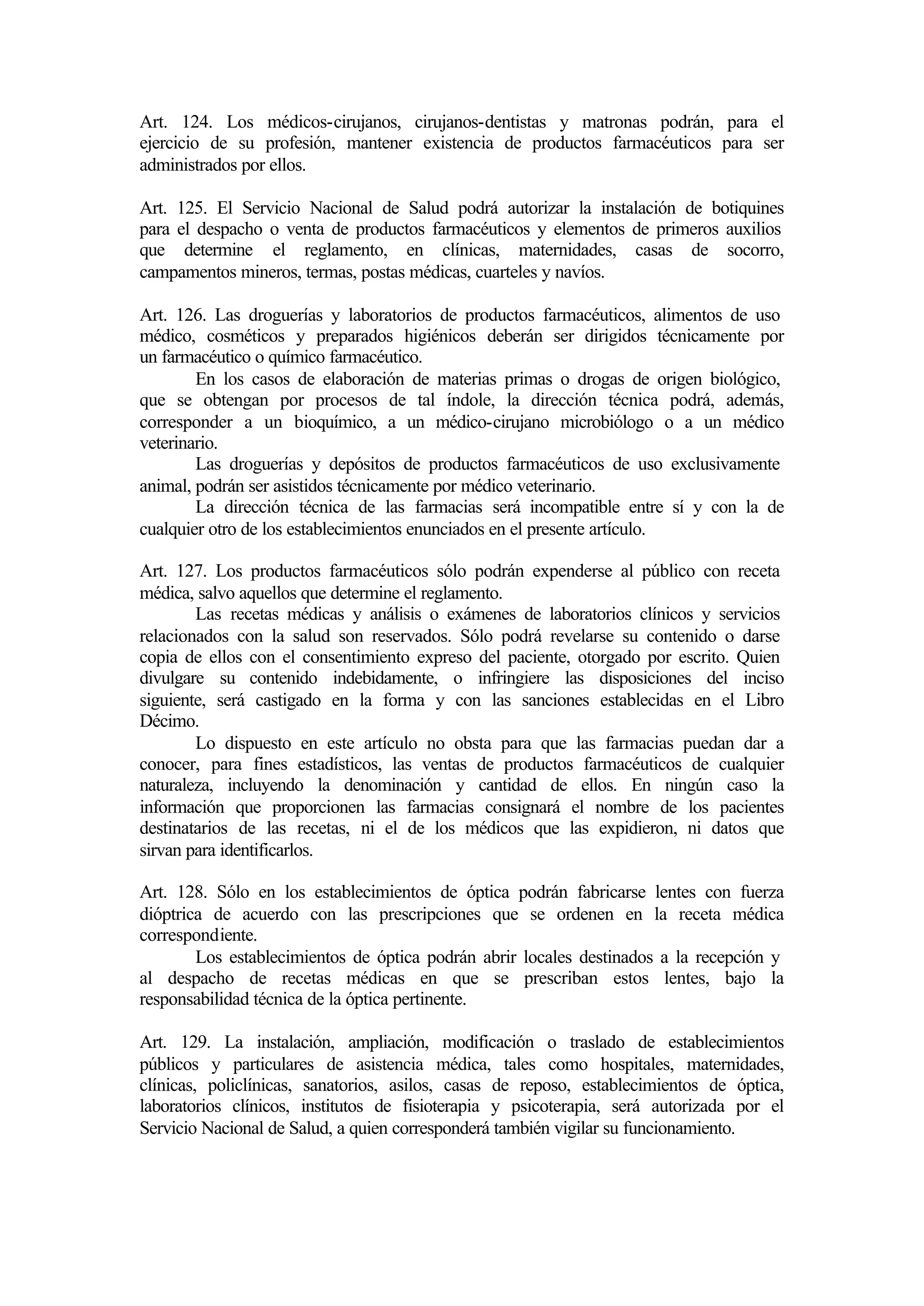 Art. 124. Los médicos-cirujanos, cirujanos-dentistas y matronas podrán, para el
ejercicio de su profesión, mantener existencia de productos farmacéuticos para ser
administrados por ellos.

Art. 125. El Servicio Nacional de Salud podrá autorizar la instalación de botiquines
para el despacho o venta de productos farmacéuticos y elementos de primeros auxilios
que determine el reglamento, en clínicas, maternidades, casas de socorro,
campamentos mineros, termas, postas médicas, cuarteles y navíos.

Art. 126. Las droguerías y laboratorios de productos farmacéuticos, alimentos de uso
médico, cosméticos y preparados higiénicos deberán ser dirigidos técnicamente por
un farmacéutico o químico farmacéutico.
        En los casos de elaboración de materias primas o drogas de origen biológico,
que se obtengan por procesos de tal índole, la dirección técnica podrá, además,
corresponder a un bioquímico, a un médico-cirujano microbiólogo o a un médico
veterinario.
        Las droguerías y depósitos de productos farmacéuticos de uso exclusivamente
animal, podrán ser asistidos técnicamente por médico veterinario.
        La dirección técnica de las farmacias será incompatible entre sí y con la de
cualquier otro de los establecimientos enunciados en el presente artículo.

Art. 127. Los productos farmacéuticos sólo podrán expenderse al público con receta
médica, salvo aquellos que determine el reglamento.
        Las recetas médicas y análisis o exámenes de laboratorios clínicos y servicios
relacionados con la salud son reservados. Sólo podrá revelarse su contenido o darse
copia de ellos con el consentimiento expreso del paciente, otorgado por escrito. Quien
divulgare su contenido indebidamente, o infringiere las disposiciones del inciso
siguiente, será castigado en la forma y con las sanciones establecidas en el Libro
Décimo.
        Lo dispuesto en este artículo no obsta para que las farmacias puedan dar a
conocer, para fines estadísticos, las ventas de productos farmacéuticos de cualquier
naturaleza, incluyendo la denominación y cantidad de ellos. En ningún caso la
información que proporcionen las farmacias consignará el nombre de los pacientes
destinatarios de las recetas, ni el de los médicos que las expidieron, ni datos que
sirvan para identificarlos.

Art. 128. Sólo en los establecimientos de óptica podrán fabricarse lentes con fuerza
dióptrica de acuerdo con las prescripciones que se ordenen en la receta médica
correspondiente.
        Los establecimientos de óptica podrán abrir locales destinados a la recepción y
al despacho de recetas médicas en que se prescriban estos lentes, bajo la
responsabilidad técnica de la óptica pertinente.

Art. 129. La instalación, ampliación, modificación o traslado de establecimientos
públicos y particulares de asistencia médica, tales como hospitales, maternidades,
clínicas, policlínicas, sanatorios, asilos, casas de reposo, establecimientos de óptica,
laboratorios clínicos, institutos de fisioterapia y psicoterapia, será autorizada por el
Servicio Nacional de Salud, a quien corresponderá también vigilar su funcionamiento.
 