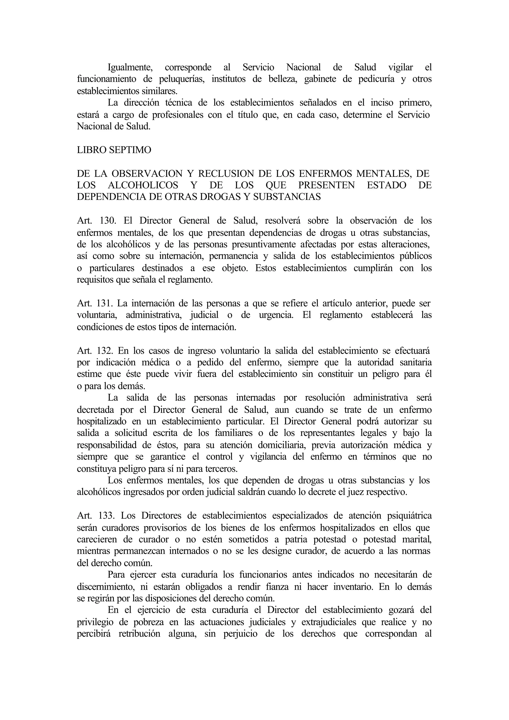 Igualmente, corresponde al Servicio Nacional de Salud vigilar el
funcionamiento de peluquerías, institutos de belleza, gabinete de pedicuría y otros
establecimientos similares.
        La dirección técnica de los establecimientos señalados en el inciso primero,
estará a cargo de profesionales con el título que, en cada caso, determine el Servicio
Nacional de Salud.

LIBRO SEPTIMO

DE LA OBSERVACION Y RECLUSION DE LOS ENFERMOS MENTALES, DE
LOS ALCOHOLICOS Y DE LOS QUE PRESENTEN ESTADO DE
DEPENDENCIA DE OTRAS DROGAS Y SUBSTANCIAS

Art. 130. El Director General de Salud, resolverá sobre la observación de los
enfermos mentales, de los que presentan dependencias de drogas u otras substancias,
de los alcohólicos y de las personas presuntivamente afectadas por estas alteraciones,
así como sobre su internación, permanencia y salida de los establecimientos públicos
o particulares destinados a ese objeto. Estos establecimientos cumplirán con los
requisitos que señala el reglamento.

Art. 131. La internación de las personas a que se refiere el artículo anterior, puede ser
voluntaria, administrativa, judicial o de urgencia. El reglamento establecerá las
condiciones de estos tipos de internación.

Art. 132. En los casos de ingreso voluntario la salida del establecimiento se efectuará
por indicación médica o a pedido del enfermo, siempre que la autoridad sanitaria
estime que éste puede vivir fuera del establecimiento sin constituir un peligro para él
o para los demás.
         La salida de las personas internadas por resolución administrativa será
decretada por el Director General de Salud, aun cuando se trate de un enfermo
hospitalizado en un establecimiento particular. El Director General podrá autorizar su
salida a solicitud escrita de los familiares o de los representantes legales y bajo la
responsabilidad de éstos, para su atención domiciliaria, previa autorización médica y
siempre que se garantice el control y vigilancia del enfermo en términos que no
constituya peligro para sí ni para terceros.
         Los enfermos mentales, los que dependen de drogas u otras substancias y los
alcohólicos ingresados por orden judicial saldrán cuando lo decrete el juez respectivo.

Art. 133. Los Directores de establecimientos especializados de atención psiquiátrica
serán curadores provisorios de los bienes de los enfermos hospitalizados en ellos que
carecieren de curador o no estén sometidos a patria potestad o potestad marital,
mientras permanezcan internados o no se les designe curador, de acuerdo a las normas
del derecho común.
         Para ejercer esta curaduría los funcionarios antes indicados no necesitarán de
discernimiento, ni estarán obligados a rendir fianza ni hacer inventario. En lo demás
se regirán por las disposiciones del derecho común.
         En el ejercicio de esta curaduría el Director del establecimiento gozará del
privilegio de pobreza en las actuaciones judiciales y extrajudiciales que realice y no
percibirá retribución alguna, sin perjuicio de los derechos que correspondan al
 