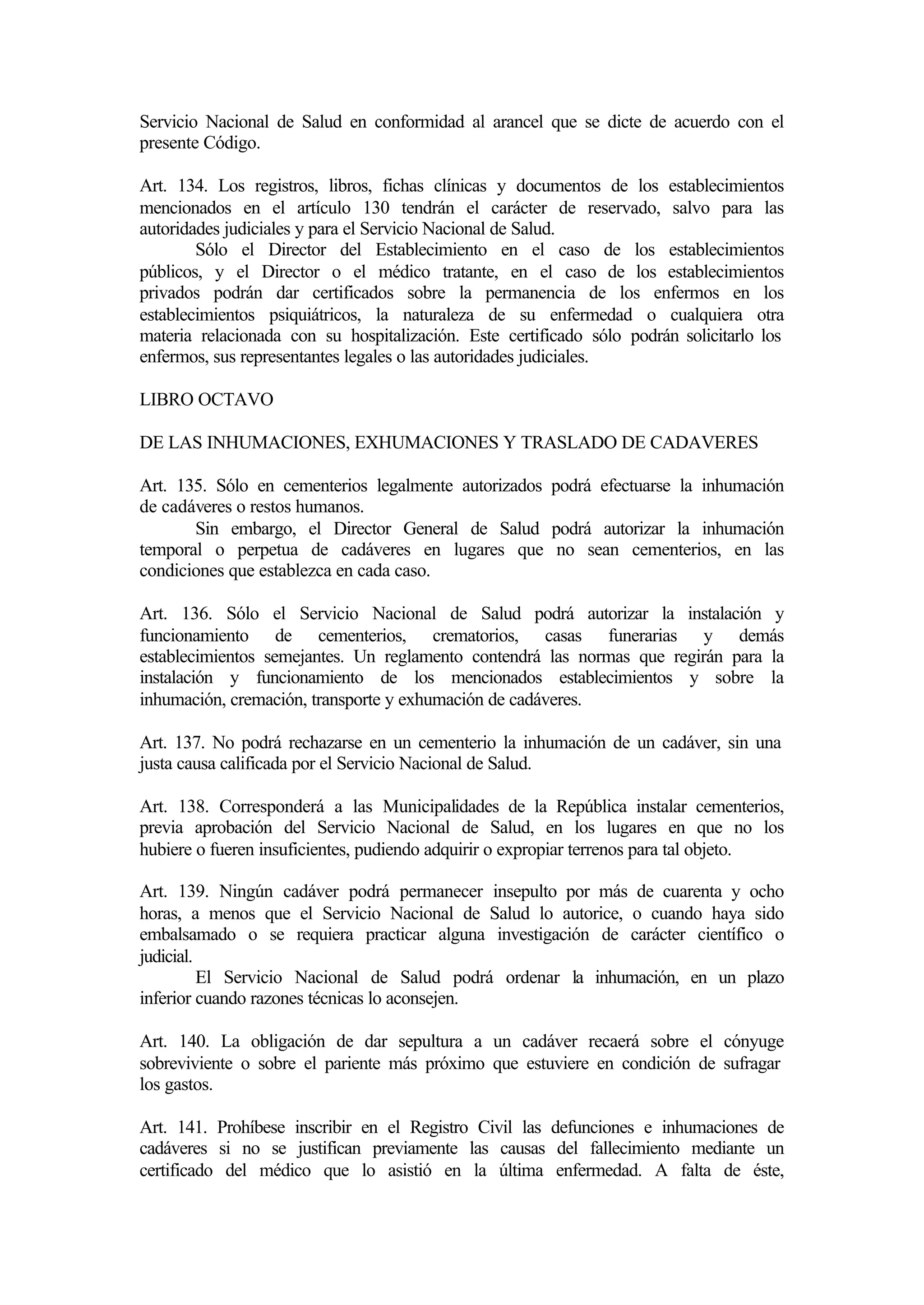 Servicio Nacional de Salud en conformidad al arancel que se dicte de acuerdo con el
presente Código.

Art. 134. Los registros, libros, fichas clínicas y documentos de los establecimientos
mencionados en el artículo 130 tendrán el carácter de reservado, salvo para las
autoridades judiciales y para el Servicio Nacional de Salud.
        Sólo el Director del Establecimiento en el caso de los establecimientos
públicos, y el Director o el médico tratante, en el caso de los establecimientos
privados podrán dar certificados sobre la permanencia de los enfermos en los
establecimientos psiquiátricos, la naturaleza de su enfermedad o cualquiera otra
materia relacionada con su hospitalización. Este certificado sólo podrán solicitarlo los
enfermos, sus representantes legales o las autoridades judiciales.

LIBRO OCTAVO

DE LAS INHUMACIONES, EXHUMACIONES Y TRASLADO DE CADAVERES

Art. 135. Sólo en cementerios legalmente autorizados podrá efectuarse la inhumación
de cadáveres o restos humanos.
       Sin embargo, el Director General de Salud podrá autorizar la inhumación
temporal o perpetua de cadáveres en lugares que no sean cementerios, en las
condiciones que establezca en cada caso.

Art. 136. Sólo el Servicio Nacional de Salud podrá autorizar la instalación y
funcionamiento de cementerios, crematorios, casas funerarias y demás
establecimientos semejantes. Un reglamento contendrá las normas que regirán para la
instalación y funcionamiento de los mencionados establecimientos y sobre la
inhumación, cremación, transporte y exhumación de cadáveres.

Art. 137. No podrá rechazarse en un cementerio la inhumación de un cadáver, sin una
justa causa calificada por el Servicio Nacional de Salud.

Art. 138. Corresponderá a las Municipalidades de la República instalar cementerios,
previa aprobación del Servicio Nacional de Salud, en los lugares en que no los
hubiere o fueren insuficientes, pudiendo adquirir o expropiar terrenos para tal objeto.

Art. 139. Ningún cadáver podrá permanecer insepulto por más de cuarenta y ocho
horas, a menos que el Servicio Nacional de Salud lo autorice, o cuando haya sido
embalsamado o se requiera practicar alguna investigación de carácter científico o
judicial.
          El Servicio Nacional de Salud podrá ordenar la inhumación, en un plazo
inferior cuando razones técnicas lo aconsejen.

Art. 140. La obligación de dar sepultura a un cadáver recaerá sobre el cónyuge
sobreviviente o sobre el pariente más próximo que estuviere en condición de sufragar
los gastos.

Art. 141. Prohíbese inscribir en el Registro Civil las defunciones e inhumaciones de
cadáveres si no se justifican previamente las causas del fallecimiento mediante un
certificado del médico que lo asistió en la última enfermedad. A falta de éste,
 