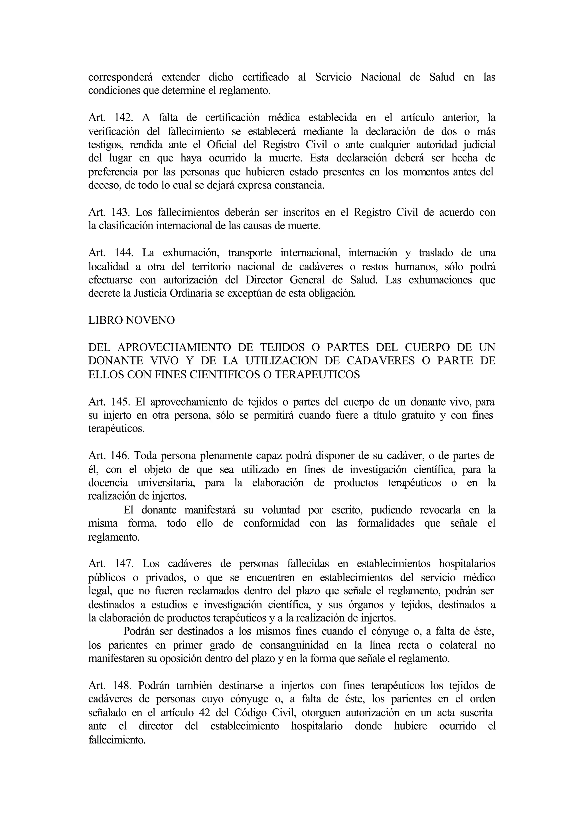 corresponderá extender dicho certificado al Servicio Nacional de Salud en las
condiciones que determine el reglamento.

Art. 142. A falta de certificación médica establecida en el artículo anterior, la
verificación del fallecimiento se establecerá mediante la declaración de dos o más
testigos, rendida ante el Oficial del Registro Civil o ante cualquier autoridad judicial
del lugar en que haya ocurrido la muerte. Esta declaración deberá ser hecha de
preferencia por las personas que hubieren estado presentes en los momentos antes del
deceso, de todo lo cual se dejará expresa constancia.

Art. 143. Los fallecimientos deberán ser inscritos en el Registro Civil de acuerdo con
la clasificación internacional de las causas de muerte.

Art. 144. La exhumación, transporte internacional, internación y traslado de una
localidad a otra del territorio nacional de cadáveres o restos humanos, sólo podrá
efectuarse con autorización del Director General de Salud. Las exhumaciones que
decrete la Justicia Ordinaria se exceptúan de esta obligación.

LIBRO NOVENO

DEL APROVECHAMIENTO DE TEJIDOS O PARTES DEL CUERPO DE UN
DONANTE VIVO Y DE LA UTILIZACION DE CADAVERES O PARTE DE
ELLOS CON FINES CIENTIFICOS O TERAPEUTICOS

Art. 145. El aprovechamiento de tejidos o partes del cuerpo de un donante vivo, para
su injerto en otra persona, sólo se permitirá cuando fuere a título gratuito y con fines
terapéuticos.

Art. 146. Toda persona plenamente capaz podrá disponer de su cadáver, o de partes de
él, con el objeto de que sea utilizado en fines de investigación científica, para la
docencia universitaria, para la elaboración de productos terapéuticos o en la
realización de injertos.
         El donante manifestará su voluntad por escrito, pudiendo revocarla en la
misma forma, todo ello de conformidad con las formalidades que señale el
reglamento.

Art. 147. Los cadáveres de personas fallecidas en establecimientos hospitalarios
públicos o privados, o que se encuentren en establecimientos del servicio médico
legal, que no fueren reclamados dentro del plazo q señale el reglamento, podrán ser
                                                        ue
destinados a estudios e investigación científica, y sus órganos y tejidos, destinados a
la elaboración de productos terapéuticos y a la realización de injertos.
        Podrán ser destinados a los mismos fines cuando el cónyuge o, a falta de éste,
los parientes en primer grado de consanguinidad en la línea recta o colateral no
manifestaren su oposición dentro del plazo y en la forma que señale el reglamento.

Art. 148. Podrán también destinarse a injertos con fines terapéuticos los tejidos de
cadáveres de personas cuyo cónyuge o, a falta de éste, los parientes en el orden
señalado en el artículo 42 del Código Civil, otorguen autorización en un acta suscrita
ante el director del establecimiento hospitalario donde hubiere ocurrido el
fallecimiento.
 