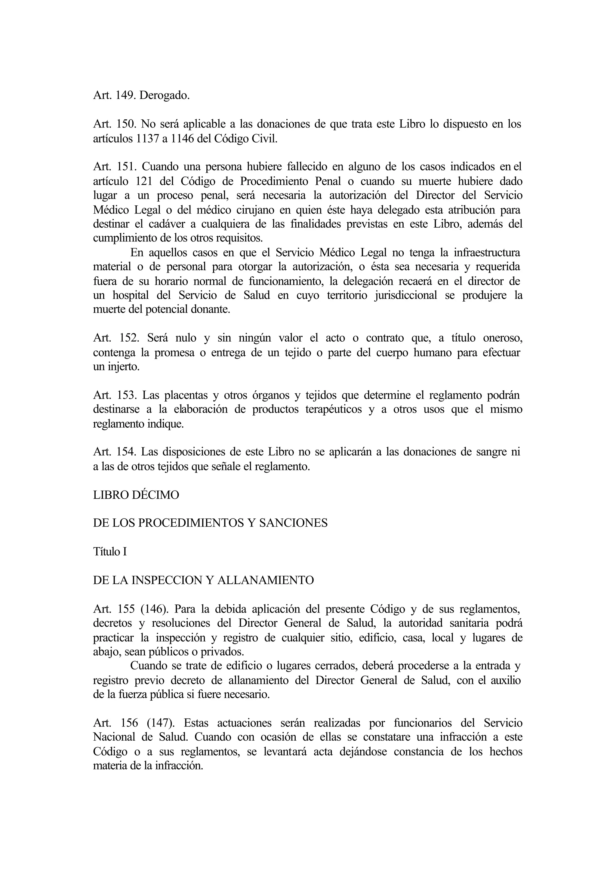 Art. 149. Derogado.

Art. 150. No será aplicable a las donaciones de que trata este Libro lo dispuesto en los
artículos 1137 a 1146 del Código Civil.

Art. 151. Cuando una persona hubiere fallecido en alguno de los casos indicados en el
artículo 121 del Código de Procedimiento Penal o cuando su muerte hubiere dado
lugar a un proceso penal, será necesaria la autorización del Director del Servicio
Médico Legal o del médico cirujano en quien éste haya delegado esta atribución para
destinar el cadáver a cualquiera de las finalidades previstas en este Libro, además del
cumplimiento de los otros requisitos.
        En aquellos casos en que el Servicio Médico Legal no tenga la infraestructura
material o de personal para otorgar la autorización, o ésta sea necesaria y requerida
fuera de su horario normal de funcionamiento, la delegación recaerá en el director de
un hospital del Servicio de Salud en cuyo territorio jurisdiccional se produjere la
muerte del potencial donante.

Art. 152. Será nulo y sin ningún valor el acto o contrato que, a título oneroso,
contenga la promesa o entrega de un tejido o parte del cuerpo humano para efectuar
un injerto.

Art. 153. Las placentas y otros órganos y tejidos que determine el reglamento podrán
destinarse a la elaboración de productos terapéuticos y a otros usos que el mismo
reglamento indique.

Art. 154. Las disposiciones de este Libro no se aplicarán a las donaciones de sangre ni
a las de otros tejidos que señale el reglamento.

LIBRO DÉCIMO

DE LOS PROCEDIMIENTOS Y SANCIONES

Título I

DE LA INSPECCION Y ALLANAMIENTO

Art. 155 (146). Para la debida aplicación del presente Código y de sus reglamentos,
decretos y resoluciones del Director General de Salud, la autoridad sanitaria podrá
practicar la inspección y registro de cualquier sitio, edificio, casa, local y lugares de
abajo, sean públicos o privados.
        Cuando se trate de edificio o lugares cerrados, deberá procederse a la entrada y
registro previo decreto de allanamiento del Director General de Salud, con el auxilio
de la fuerza pública si fuere necesario.

Art. 156 (147). Estas actuaciones serán realizadas por funcionarios del Servicio
Nacional de Salud. Cuando con ocasión de ellas se constatare una infracción a este
Código o a sus reglamentos, se levantará acta dejándose constancia de los hechos
materia de la infracción.
 