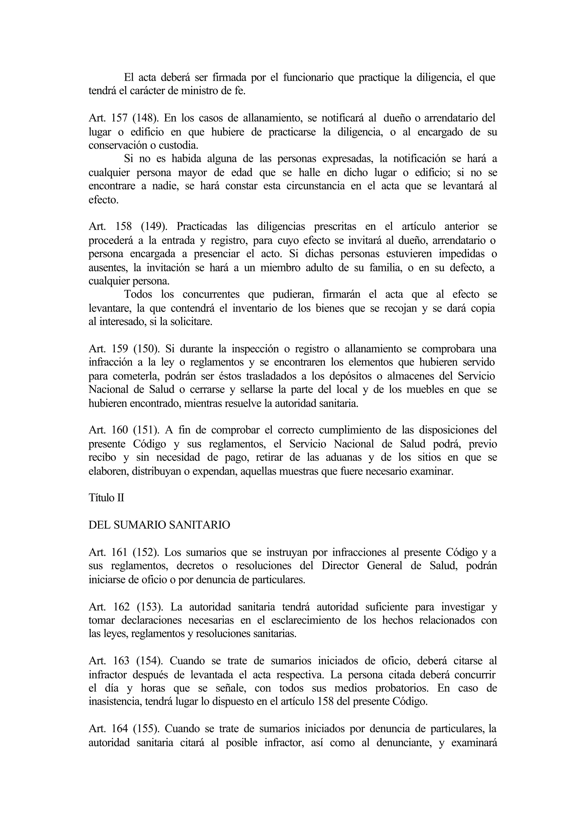 El acta deberá ser firmada por el funcionario que practique la diligencia, el que
tendrá el carácter de ministro de fe.

Art. 157 (148). En los casos de allanamiento, se notificará al dueño o arrendatario del
lugar o edificio en que hubiere de practicarse la diligencia, o al encargado de su
conservación o custodia.
        Si no es habida alguna de las personas expresadas, la notificación se hará a
cualquier persona mayor de edad que se halle en dicho lugar o edificio; si no se
encontrare a nadie, se hará constar esta circunstancia en el acta que se levantará al
efecto.

Art. 158 (149). Practicadas las diligencias prescritas en el artículo anterior se
procederá a la entrada y registro, para cuyo efecto se invitará al dueño, arrendatario o
persona encargada a presenciar el acto. Si dichas personas estuvieren impedidas o
ausentes, la invitación se hará a un miembro adulto de su familia, o en su defecto, a
cualquier persona.
         Todos los concurrentes que pudieran, firmarán el acta que al efecto se
levantare, la que contendrá el inventario de los bienes que se recojan y se dará copia
al interesado, si la solicitare.

Art. 159 (150). Si durante la inspección o registro o allanamiento se comprobara una
infracción a la ley o reglamentos y se encontraren los elementos que hubieren servido
para cometerla, podrán ser éstos trasladados a los depósitos o almacenes del Servicio
Nacional de Salud o cerrarse y sellarse la parte del local y de los muebles en que se
hubieren encontrado, mientras resuelve la autoridad sanitaria.

Art. 160 (151). A fin de comprobar el correcto cumplimiento de las disposiciones del
presente Código y sus reglamentos, el Servicio Nacional de Salud podrá, previo
recibo y sin necesidad de pago, retirar de las aduanas y de los sitios en que se
elaboren, distribuyan o expendan, aquellas muestras que fuere necesario examinar.

Título II

DEL SUMARIO SANITARIO

Art. 161 (152). Los sumarios que se instruyan por infracciones al presente Código y a
sus reglamentos, decretos o resoluciones del Director General de Salud, podrán
iniciarse de oficio o por denuncia de particulares.

Art. 162 (153). La autoridad sanitaria tendrá autoridad suficiente para investigar y
tomar declaraciones necesarias en el esclarecimiento de los hechos relacionados con
las leyes, reglamentos y resoluciones sanitarias.

Art. 163 (154). Cuando se trate de sumarios iniciados de oficio, deberá citarse al
infractor después de levantada el acta respectiva. La persona citada deberá concurrir
el día y horas que se señale, con todos sus medios probatorios. En caso de
inasistencia, tendrá lugar lo dispuesto en el artículo 158 del presente Código.

Art. 164 (155). Cuando se trate de sumarios iniciados por denuncia de particulares, la
autoridad sanitaria citará al posible infractor, así como al denunciante, y examinará
 