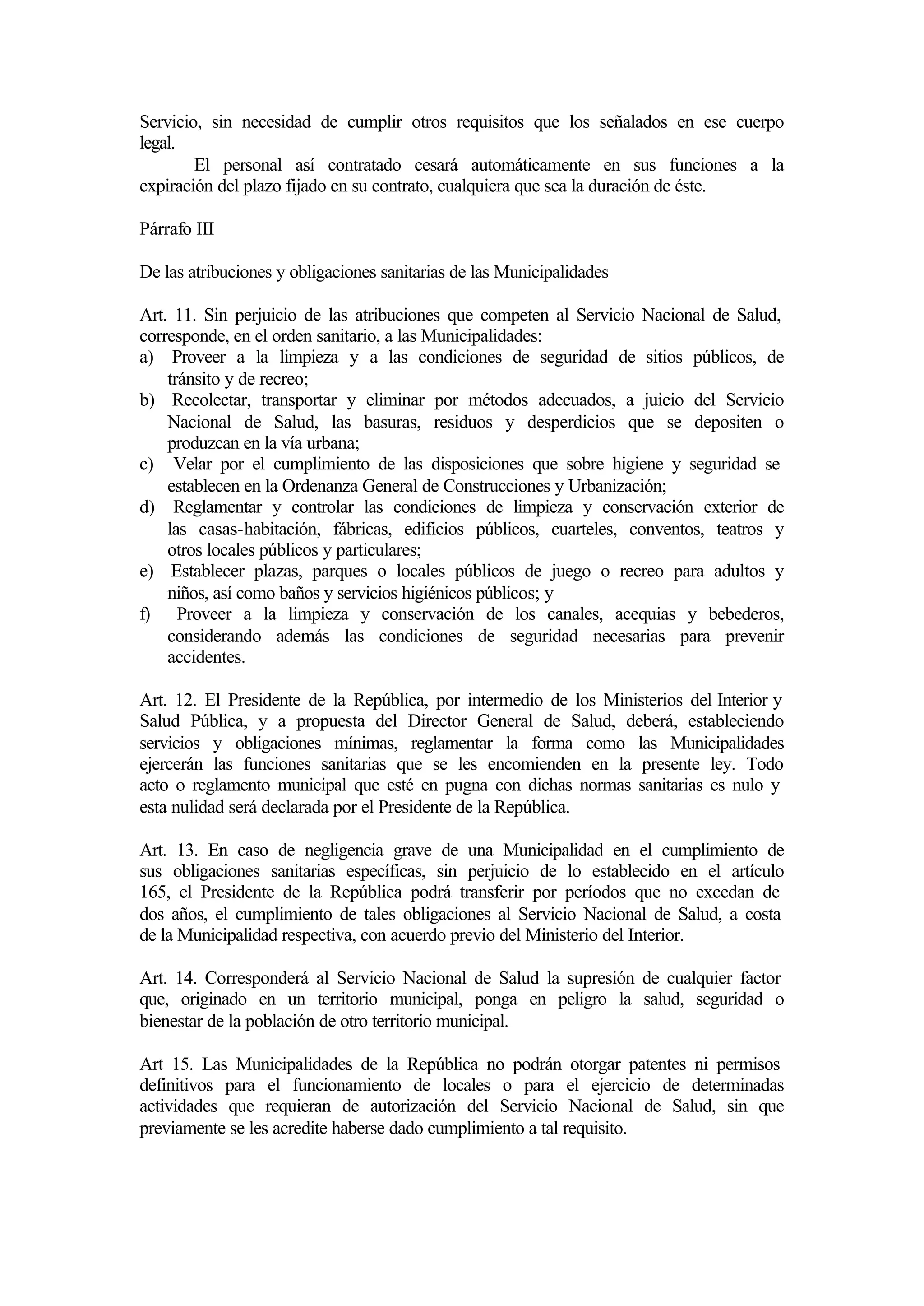 Servicio, sin necesidad de cumplir otros requisitos que los señalados en ese cuerpo
legal.
        El personal así contratado cesará automáticamente en sus funciones a la
expiración del plazo fijado en su contrato, cualquiera que sea la duración de éste.

Párrafo III

De las atribuciones y obligaciones sanitarias de las Municipalidades

Art. 11. Sin perjuicio de las atribuciones que competen al Servicio Nacional de Salud,
corresponde, en el orden sanitario, a las Municipalidades:
a) Proveer a la limpieza y a las condiciones de seguridad de sitios públicos, de
    tránsito y de recreo;
b) Recolectar, transportar y eliminar por métodos adecuados, a juicio del Servicio
    Nacional de Salud, las basuras, residuos y desperdicios que se depositen o
    produzcan en la vía urbana;
c) Velar por el cumplimiento de las disposiciones que sobre higiene y seguridad se
    establecen en la Ordenanza General de Construcciones y Urbanización;
d) Reglamentar y controlar las condiciones de limpieza y conservación exterior de
    las casas-habitación, fábricas, edificios públicos, cuarteles, conventos, teatros y
    otros locales públicos y particulares;
e) Establecer plazas, parques o locales públicos de juego o recreo para adultos y
    niños, así como baños y servicios higiénicos públicos; y
f) Proveer a la limpieza y conservación de los canales, acequias y bebederos,
    considerando además las condiciones de seguridad necesarias para prevenir
    accidentes.

Art. 12. El Presidente de la República, por intermedio de los Ministerios del Interior y
Salud Pública, y a propuesta del Director General de Salud, deberá, estableciendo
servicios y obligaciones mínimas, reglamentar la forma como las Municipalidades
ejercerán las funciones sanitarias que se les encomienden en la presente ley. Todo
acto o reglamento municipal que esté en pugna con dichas normas sanitarias es nulo y
esta nulidad será declarada por el Presidente de la República.

Art. 13. En caso de negligencia grave de una Municipalidad en el cumplimiento de
sus obligaciones sanitarias específicas, sin perjuicio de lo establecido en el artículo
165, el Presidente de la República podrá transferir por períodos que no excedan de
dos años, el cumplimiento de tales obligaciones al Servicio Nacional de Salud, a costa
de la Municipalidad respectiva, con acuerdo previo del Ministerio del Interior.

Art. 14. Corresponderá al Servicio Nacional de Salud la supresión de cualquier factor
que, originado en un territorio municipal, ponga en peligro la salud, seguridad o
bienestar de la población de otro territorio municipal.

Art 15. Las Municipalidades de la República no podrán otorgar patentes ni permisos
definitivos para el funcionamiento de locales o para el ejercicio de determinadas
actividades que requieran de autorización del Servicio Nacional de Salud, sin que
previamente se les acredite haberse dado cumplimiento a tal requisito.
 