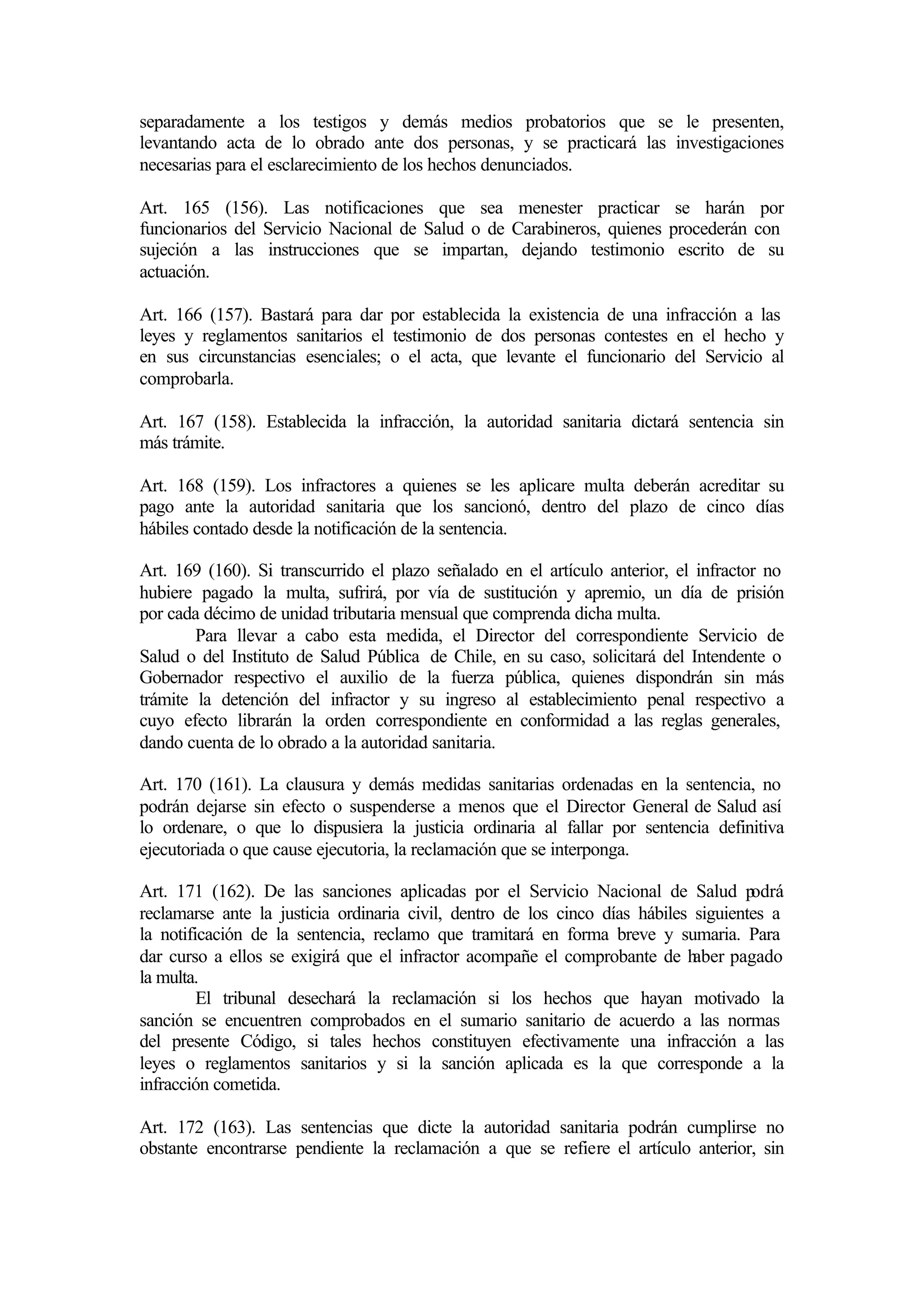 separadamente a los testigos y demás medios probatorios que se le presenten,
levantando acta de lo obrado ante dos personas, y se practicará las investigaciones
necesarias para el esclarecimiento de los hechos denunciados.

Art. 165 (156). Las notificaciones que sea menester practicar se harán por
funcionarios del Servicio Nacional de Salud o de Carabineros, quienes procederán con
sujeción a las instrucciones que se impartan, dejando testimonio escrito de su
actuación.

Art. 166 (157). Bastará para dar por establecida la existencia de una infracción a las
leyes y reglamentos sanitarios el testimonio de dos personas contestes en el hecho y
en sus circunstancias esenciales; o el acta, que levante el funcionario del Servicio al
comprobarla.

Art. 167 (158). Establecida la infracción, la autoridad sanitaria dictará sentencia sin
más trámite.

Art. 168 (159). Los infractores a quienes se les aplicare multa deberán acreditar su
pago ante la autoridad sanitaria que los sancionó, dentro del plazo de cinco días
hábiles contado desde la notificación de la sentencia.

Art. 169 (160). Si transcurrido el plazo señalado en el artículo anterior, el infractor no
hubiere pagado la multa, sufrirá, por vía de sustitución y apremio, un día de prisión
por cada décimo de unidad tributaria mensual que comprenda dicha multa.
        Para llevar a cabo esta medida, el Director del correspondiente Servicio de
Salud o del Instituto de Salud Pública de Chile, en su caso, solicitará del Intendente o
Gobernador respectivo el auxilio de la fuerza pública, quienes dispondrán sin más
trámite la detención del infractor y su ingreso al establecimiento penal respectivo a
cuyo efecto librarán la orden correspondiente en conformidad a las reglas generales,
dando cuenta de lo obrado a la autoridad sanitaria.

Art. 170 (161). La clausura y demás medidas sanitarias ordenadas en la sentencia, no
podrán dejarse sin efecto o suspenderse a menos que el Director General de Salud así
lo ordenare, o que lo dispusiera la justicia ordinaria al fallar por sentencia definitiva
ejecutoriada o que cause ejecutoria, la reclamación que se interponga.

Art. 171 (162). De las sanciones aplicadas por el Servicio Nacional de Salud p        odrá
reclamarse ante la justicia ordinaria civil, dentro de los cinco días hábiles siguientes a
la notificación de la sentencia, reclamo que tramitará en forma breve y sumaria. Para
dar curso a ellos se exigirá que el infractor acompañe el comprobante de h    aber pagado
la multa.
         El tribunal desechará la reclamación si los hechos que hayan motivado la
sanción se encuentren comprobados en el sumario sanitario de acuerdo a las normas
del presente Código, si tales hechos constituyen efectivamente una infracción a las
leyes o reglamentos sanitarios y si la sanción aplicada es la que corresponde a la
infracción cometida.

Art. 172 (163). Las sentencias que dicte la autoridad sanitaria podrán cumplirse no
obstante encontrarse pendiente la reclamación a que se refiere el artículo anterior, sin
 