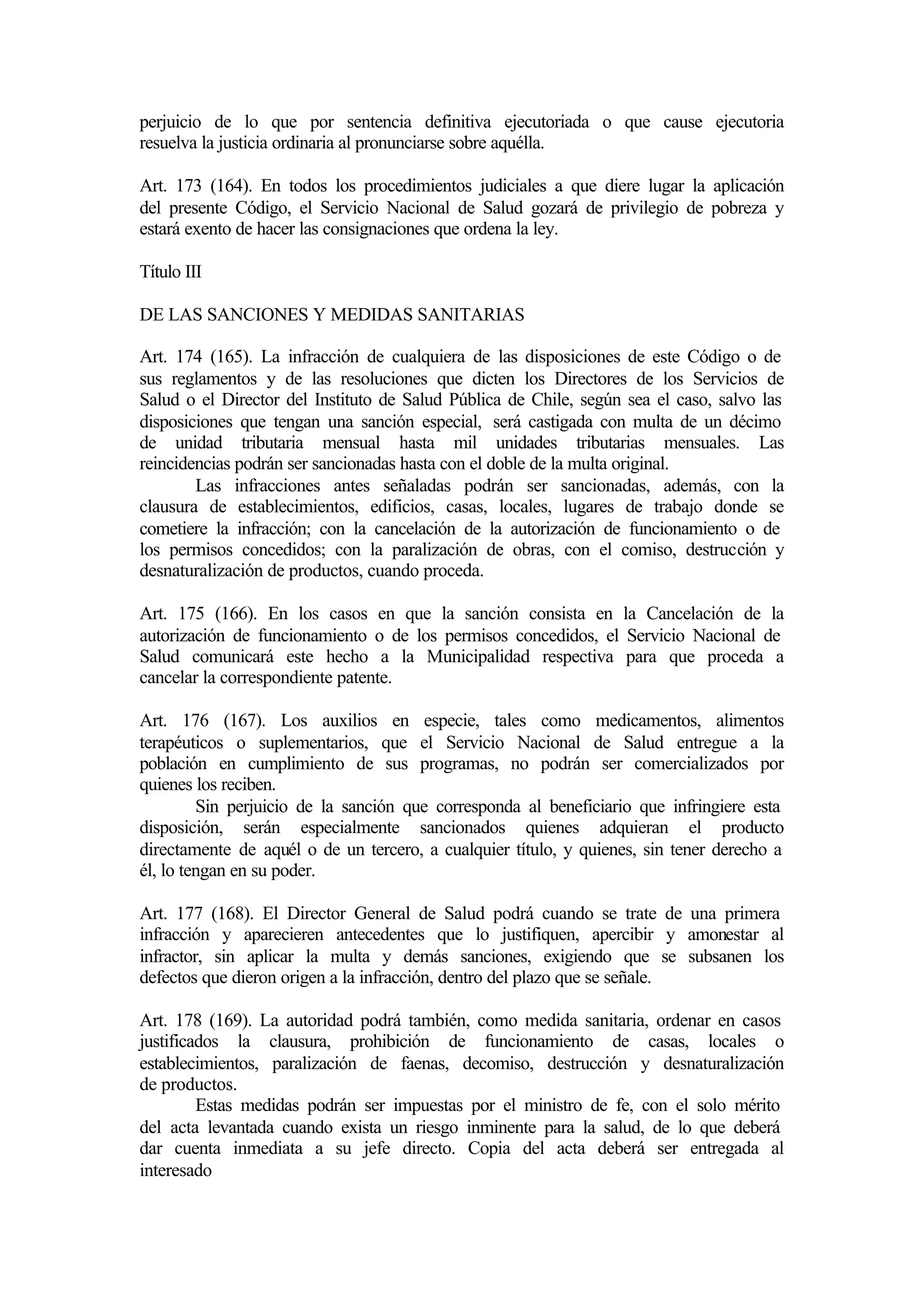 perjuicio de lo que por sentencia definitiva ejecutoriada o que cause ejecutoria
resuelva la justicia ordinaria al pronunciarse sobre aquélla.

Art. 173 (164). En todos los procedimientos judiciales a que diere lugar la aplicación
del presente Código, el Servicio Nacional de Salud gozará de privilegio de pobreza y
estará exento de hacer las consignaciones que ordena la ley.

Título III

DE LAS SANCIONES Y MEDIDAS SANITARIAS

Art. 174 (165). La infracción de cualquiera de las disposiciones de este Código o de
sus reglamentos y de las resoluciones que dicten los Directores de los Servicios de
Salud o el Director del Instituto de Salud Pública de Chile, según sea el caso, salvo las
disposiciones que tengan una sanción especial, será castigada con multa de un décimo
de unidad tributaria mensual hasta mil unidades tributarias mensuales. Las
reincidencias podrán ser sancionadas hasta con el doble de la multa original.
        Las infracciones antes señaladas podrán ser sancionadas, además, con la
clausura de establecimientos, edificios, casas, locales, lugares de trabajo donde se
cometiere la infracción; con la cancelación de la autorización de funcionamiento o de
los permisos concedidos; con la paralización de obras, con el comiso, destrucción y
desnaturalización de productos, cuando proceda.

Art. 175 (166). En los casos en que la sanción consista en la Cancelación de la
autorización de funcionamiento o de los permisos concedidos, el Servicio Nacional de
Salud comunicará este hecho a la Municipalidad respectiva para que proceda a
cancelar la correspondiente patente.

Art. 176 (167). Los auxilios en especie, tales como medicamentos, alimentos
terapéuticos o suplementarios, que el Servicio Nacional de Salud entregue a la
población en cumplimiento de sus programas, no podrán ser comercializados por
quienes los reciben.
         Sin perjuicio de la sanción que corresponda al beneficiario que infringiere esta
disposición, serán especialmente sancionados quienes adquieran el producto
directamente de aquél o de un tercero, a cualquier título, y quienes, sin tener derecho a
él, lo tengan en su poder.

Art. 177 (168). El Director General de Salud podrá cuando se trate de una primera
infracción y aparecieren antecedentes que lo justifiquen, apercibir y amonestar al
infractor, sin aplicar la multa y demás sanciones, exigiendo que se subsanen los
defectos que dieron origen a la infracción, dentro del plazo que se señale.

Art. 178 (169). La autoridad podrá también, como medida sanitaria, ordenar en casos
justificados la clausura, prohibición de funcionamiento de casas, locales o
establecimientos, paralización de faenas, decomiso, destrucción y desnaturalización
de productos.
         Estas medidas podrán ser impuestas por el ministro de fe, con el solo mérito
del acta levantada cuando exista un riesgo inminente para la salud, de lo que deberá
dar cuenta inmediata a su jefe directo. Copia del acta deberá ser entregada al
interesado
 