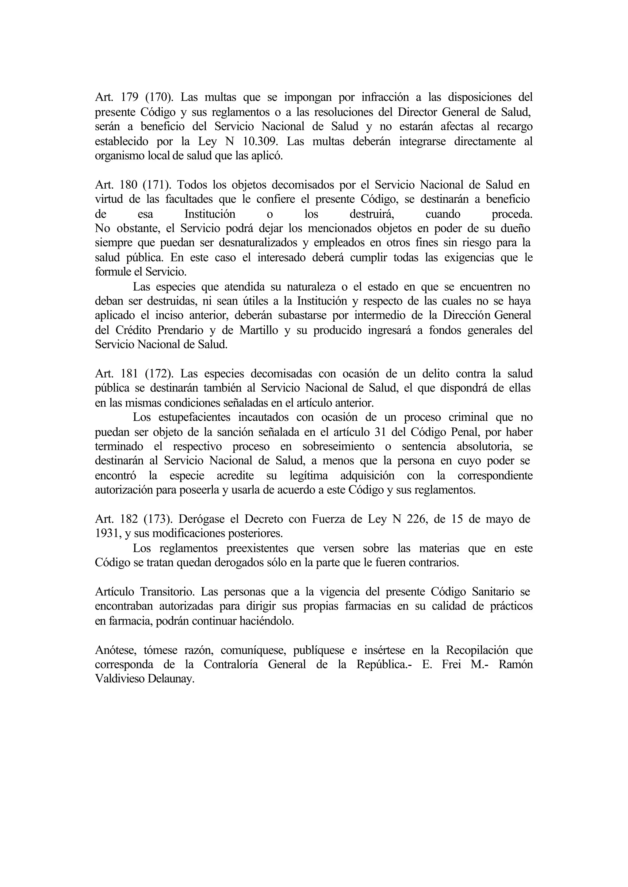Art. 179 (170). Las multas que se impongan por infracción a las disposiciones del
presente Código y sus reglamentos o a las resoluciones del Director General de Salud,
serán a beneficio del Servicio Nacional de Salud y no estarán afectas al recargo
establecido por la Ley N 10.309. Las multas deberán integrarse directamente al
organismo local de salud que las aplicó.

Art. 180 (171). Todos los objetos decomisados por el Servicio Nacional de Salud en
virtud de las facultades que le confiere el presente Código, se destinarán a beneficio
de       esa       Institución      o       los      destruirá,      cuando       proceda.
No obstante, el Servicio podrá dejar los mencionados objetos en poder de su dueño
siempre que puedan ser desnaturalizados y empleados en otros fines sin riesgo para la
salud pública. En este caso el interesado deberá cumplir todas las exigencias que le
formule el Servicio.
        Las especies que atendida su naturaleza o el estado en que se encuentren no
deban ser destruidas, ni sean útiles a la Institución y respecto de las cuales no se haya
aplicado el inciso anterior, deberán subastarse por intermedio de la Dirección General
del Crédito Prendario y de Martillo y su producido ingresará a fondos generales del
Servicio Nacional de Salud.

Art. 181 (172). Las especies decomisadas con ocasión de un delito contra la salud
pública se destinarán también al Servicio Nacional de Salud, el que dispondrá de ellas
en las mismas condiciones señaladas en el artículo anterior.
        Los estupefacientes incautados con ocasión de un proceso criminal que no
puedan ser objeto de la sanción señalada en el artículo 31 del Código Penal, por haber
terminado el respectivo proceso en sobreseimiento o sentencia absolutoria, se
destinarán al Servicio Nacional de Salud, a menos que la persona en cuyo poder se
encontró la especie acredite su legítima adquisición con la correspondiente
autorización para poseerla y usarla de acuerdo a este Código y sus reglamentos.

Art. 182 (173). Derógase el Decreto con Fuerza de Ley N 226, de 15 de mayo de
1931, y sus modificaciones posteriores.
        Los reglamentos preexistentes que versen sobre las materias que en este
Código se tratan quedan derogados sólo en la parte que le fueren contrarios.

Artículo Transitorio. Las personas que a la vigencia del presente Código Sanitario se
encontraban autorizadas para dirigir sus propias farmacias en su calidad de prácticos
en farmacia, podrán continuar haciéndolo.

Anótese, tómese razón, comuníquese, publíquese e insértese en la Recopilación que
corresponda de la Contraloría General de la República.- E. Frei M.- Ramón
Valdivieso Delaunay.
 