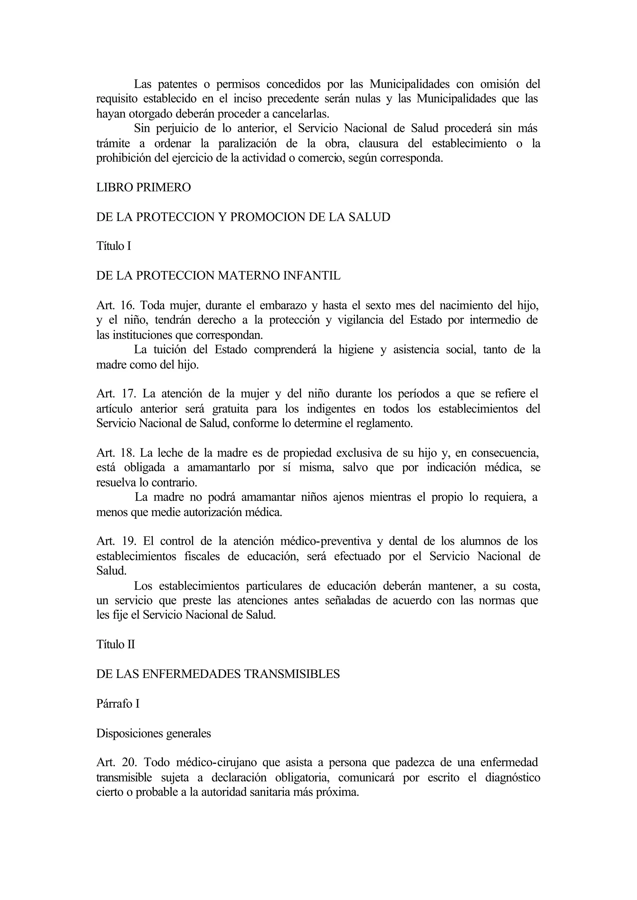 Las patentes o permisos concedidos por las Municipalidades con omisión del
requisito establecido en el inciso precedente serán nulas y las Municipalidades que las
hayan otorgado deberán proceder a cancelarlas.
        Sin perjuicio de lo anterior, el Servicio Nacional de Salud procederá sin más
trámite a ordenar la paralización de la obra, clausura del establecimiento o la
prohibición del ejercicio de la actividad o comercio, según corresponda.

LIBRO PRIMERO

DE LA PROTECCION Y PROMOCION DE LA SALUD

Título I

DE LA PROTECCION MATERNO INFANTIL

Art. 16. Toda mujer, durante el embarazo y hasta el sexto mes del nacimiento del hijo,
y el niño, tendrán derecho a la protección y vigilancia del Estado por intermedio de
las instituciones que correspondan.
         La tuición del Estado comprenderá la higiene y asistencia social, tanto de la
madre como del hijo.

Art. 17. La atención de la mujer y del niño durante los períodos a que se refiere el
artículo anterior será gratuita para los indigentes en todos los establecimientos del
Servicio Nacional de Salud, conforme lo determine el reglamento.

Art. 18. La leche de la madre es de propiedad exclusiva de su hijo y, en consecuencia,
está obligada a amamantarlo por sí misma, salvo que por indicación médica, se
resuelva lo contrario.
        La madre no podrá amamantar niños ajenos mientras el propio lo requiera, a
menos que medie autorización médica.

Art. 19. El control de la atención médico-preventiva y dental de los alumnos de los
establecimientos fiscales de educación, será efectuado por el Servicio Nacional de
Salud.
          Los establecimientos particulares de educación deberán mantener, a su costa,
un servicio que preste las atenciones antes señaladas de acuerdo con las normas que
les fije el Servicio Nacional de Salud.

Título II

DE LAS ENFERMEDADES TRANSMISIBLES

Párrafo I

Disposiciones generales

Art. 20. Todo médico-cirujano que asista a persona que padezca de una enfermedad
transmisible sujeta a declaración obligatoria, comunicará por escrito el diagnóstico
cierto o probable a la autoridad sanitaria más próxima.
 