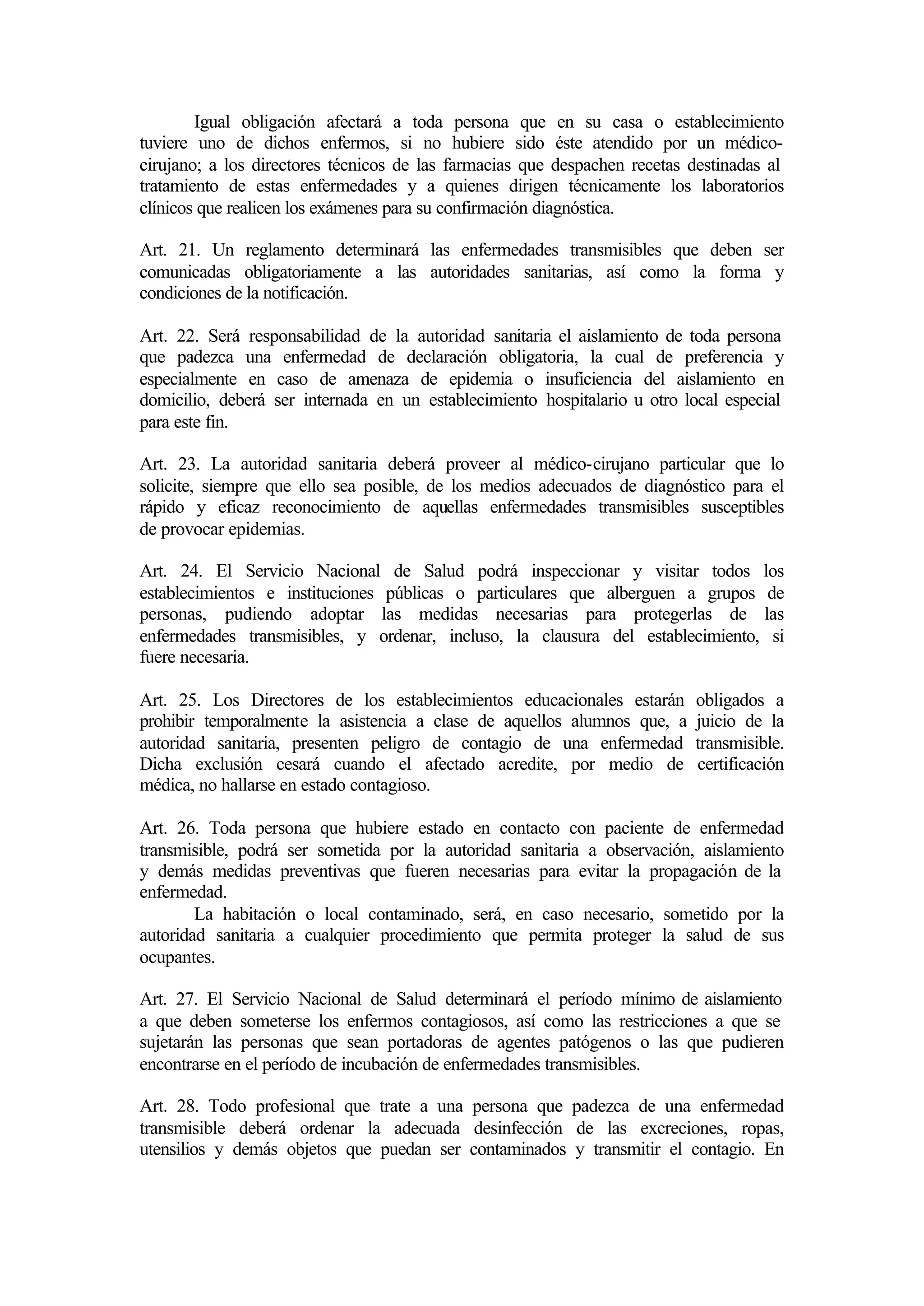 Igual obligación afectará a toda persona que en su casa o establecimiento
tuviere uno de dichos enfermos, si no hubiere sido éste atendido por un médico-
cirujano; a los directores técnicos de las farmacias que despachen recetas destinadas al
tratamiento de estas enfermedades y a quienes dirigen técnicamente los laboratorios
clínicos que realicen los exámenes para su confirmación diagnóstica.

Art. 21. Un reglamento determinará las enfermedades transmisibles que deben ser
comunicadas obligatoriamente a las autoridades sanitarias, así como la forma y
condiciones de la notificación.

Art. 22. Será responsabilidad de la autoridad sanitaria el aislamiento de toda persona
que padezca una enfermedad de declaración obligatoria, la cual de preferencia y
especialmente en caso de amenaza de epidemia o insuficiencia del aislamiento en
domicilio, deberá ser internada en un establecimiento hospitalario u otro local especial
para este fin.

Art. 23. La autoridad sanitaria deberá proveer al médico-cirujano particular que lo
solicite, siempre que ello sea posible, de los medios adecuados de diagnóstico para el
rápido y eficaz reconocimiento de aquellas enfermedades transmisibles susceptibles
de provocar epidemias.

Art. 24. El Servicio Nacional de Salud podrá inspeccionar y visitar todos los
establecimientos e instituciones públicas o particulares que alberguen a grupos de
personas, pudiendo adoptar las medidas necesarias para protegerlas de las
enfermedades transmisibles, y ordenar, incluso, la clausura del establecimiento, si
fuere necesaria.

Art. 25. Los Directores de los establecimientos educacionales estarán      obligados a
prohibir temporalmente la asistencia a clase de aquellos alumnos que, a    juicio de la
autoridad sanitaria, presenten peligro de contagio de una enfermedad       transmisible.
Dicha exclusión cesará cuando el afectado acredite, por medio de           certificación
médica, no hallarse en estado contagioso.

Art. 26. Toda persona que hubiere estado en contacto con paciente de enfermedad
transmisible, podrá ser sometida por la autoridad sanitaria a observación, aislamiento
y demás medidas preventivas que fueren necesarias para evitar la propagación de la
enfermedad.
        La habitación o local contaminado, será, en caso necesario, sometido por la
autoridad sanitaria a cualquier procedimiento que permita proteger la salud de sus
ocupantes.

Art. 27. El Servicio Nacional de Salud determinará el período mínimo de aislamiento
a que deben someterse los enfermos contagiosos, así como las restricciones a que se
sujetarán las personas que sean portadoras de agentes patógenos o las que pudieren
encontrarse en el período de incubación de enfermedades transmisibles.

Art. 28. Todo profesional que trate a una persona que padezca de una enfermedad
transmisible deberá ordenar la adecuada desinfección de las excreciones, ropas,
utensilios y demás objetos que puedan ser contaminados y transmitir el contagio. En
 