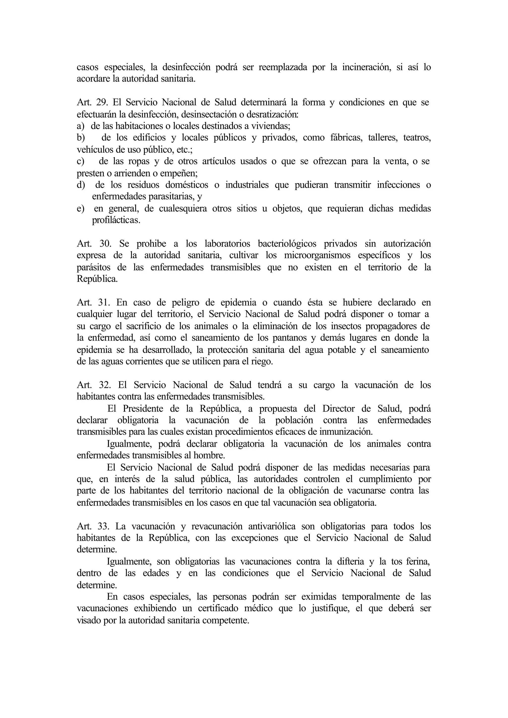 casos especiales, la desinfección podrá ser reemplazada por la incineración, si así lo
acordare la autoridad sanitaria.

Art. 29. El Servicio Nacional de Salud determinará la forma y condiciones en que se
efectuarán la desinfección, desinsectación o desratización:
a) de las habitaciones o locales destinados a viviendas;
b)    de los edificios y locales públicos y privados, como fábricas, talleres, teatros,
vehículos de uso público, etc.;
c) de las ropas y de otros artículos usados o que se ofrezcan para la venta, o se
presten o arrienden o empeñen;
d) de los residuos domésticos o industriales que pudieran transmitir infecciones o
    enfermedades parasitarias, y
e) en general, de cualesquiera otros sitios u objetos, que requieran dichas medidas
    profilácticas.

Art. 30. Se prohibe a los laboratorios bacteriológicos privados sin autorización
expresa de la autoridad sanitaria, cultivar los microorganismos específicos y los
parásitos de las enfermedades transmisibles que no existen en el territorio de la
República.

Art. 31. En caso de peligro de epidemia o cuando ésta se hubiere declarado en
cualquier lugar del territorio, el Servicio Nacional de Salud podrá disponer o tomar a
su cargo el sacrificio de los animales o la eliminación de los insectos propagadores de
la enfermedad, así como el saneamiento de los pantanos y demás lugares en donde la
epidemia se ha desarrollado, la protección sanitaria del agua potable y el saneamiento
de las aguas corrientes que se utilicen para el riego.

Art. 32. El Servicio Nacional de Salud tendrá a su cargo la vacunación de los
habitantes contra las enfermedades transmisibles.
        El Presidente de la República, a propuesta del Director de Salud, podrá
declarar obligatoria la vacunación de la población contra las enfermedades
transmisibles para las cuales existan procedimientos eficaces de inmunización.
        Igualmente, podrá declarar obligatoria la vacunación de los animales contra
enfermedades transmisibles al hombre.
        El Servicio Nacional de Salud podrá disponer de las medidas necesarias para
que, en interés de la salud pública, las autoridades controlen el cumplimiento por
parte de los habitantes del territorio nacional de la obligación de vacunarse contra las
enfermedades transmisibles en los casos en que tal vacunación sea obligatoria.

Art. 33. La vacunación y revacunación antivariólica son obligatorias para todos los
habitantes de la República, con las excepciones que el Servicio Nacional de Salud
determine.
        Igualmente, son obligatorias las vacunaciones contra la difteria y la tos ferina,
dentro de las edades y en las condiciones que el Servicio Nacional de Salud
determine.
        En casos especiales, las personas podrán ser eximidas temporalmente de las
vacunaciones exhibiendo un certificado médico que lo justifique, el que deberá ser
visado por la autoridad sanitaria competente.
 