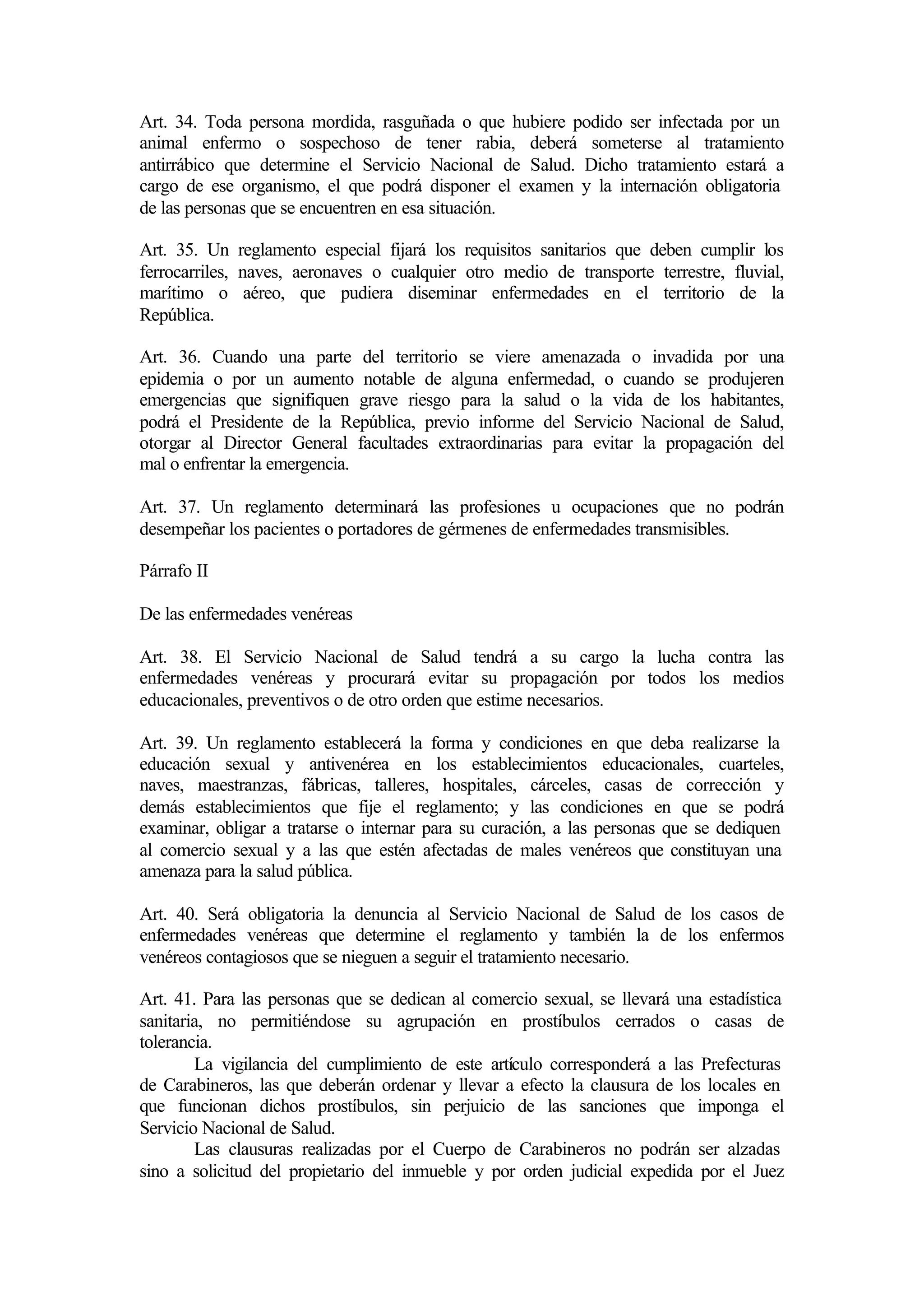Art. 34. Toda persona mordida, rasguñada o que hubiere podido ser infectada por un
animal enfermo o sospechoso de tener rabia, deberá someterse al tratamiento
antirrábico que determine el Servicio Nacional de Salud. Dicho tratamiento estará a
cargo de ese organismo, el que podrá disponer el examen y la internación obligatoria
de las personas que se encuentren en esa situación.

Art. 35. Un reglamento especial fijará los requisitos sanitarios que deben cumplir los
ferrocarriles, naves, aeronaves o cualquier otro medio de transporte terrestre, fluvial,
marítimo o aéreo, que pudiera diseminar enfermedades en el territorio de la
República.

Art. 36. Cuando una parte del territorio se viere amenazada o invadida por una
epidemia o por un aumento notable de alguna enfermedad, o cuando se produjeren
emergencias que signifiquen grave riesgo para la salud o la vida de los habitantes,
podrá el Presidente de la República, previo informe del Servicio Nacional de Salud,
otorgar al Director General facultades extraordinarias para evitar la propagación del
mal o enfrentar la emergencia.

Art. 37. Un reglamento determinará las profesiones u ocupaciones que no podrán
desempeñar los pacientes o portadores de gérmenes de enfermedades transmisibles.

Párrafo II

De las enfermedades venéreas

Art. 38. El Servicio Nacional de Salud tendrá a su cargo la lucha contra las
enfermedades venéreas y procurará evitar su propagación por todos los medios
educacionales, preventivos o de otro orden que estime necesarios.

Art. 39. Un reglamento establecerá la forma y condiciones en que deba realizarse la
educación sexual y antivenérea en los establecimientos educacionales, cuarteles,
naves, maestranzas, fábricas, talleres, hospitales, cárceles, casas de corrección y
demás establecimientos que fije el reglamento; y las condiciones en que se podrá
examinar, obligar a tratarse o internar para su curación, a las personas que se dediquen
al comercio sexual y a las que estén afectadas de males venéreos que constituyan una
amenaza para la salud pública.

Art. 40. Será obligatoria la denuncia al Servicio Nacional de Salud de los casos de
enfermedades venéreas que determine el reglamento y también la de los enfermos
venéreos contagiosos que se nieguen a seguir el tratamiento necesario.

Art. 41. Para las personas que se dedican al comercio sexual, se llevará una estadística
sanitaria, no permitiéndose su agrupación en prostíbulos cerrados o casas de
tolerancia.
        La vigilancia del cumplimiento de este artículo corresponderá a las Prefecturas
de Carabineros, las que deberán ordenar y llevar a efecto la clausura de los locales en
que funcionan dichos prostíbulos, sin perjuicio de las sanciones que imponga el
Servicio Nacional de Salud.
        Las clausuras realizadas por el Cuerpo de Carabineros no podrán ser alzadas
sino a solicitud del propietario del inmueble y por orden judicial expedida por el Juez
 