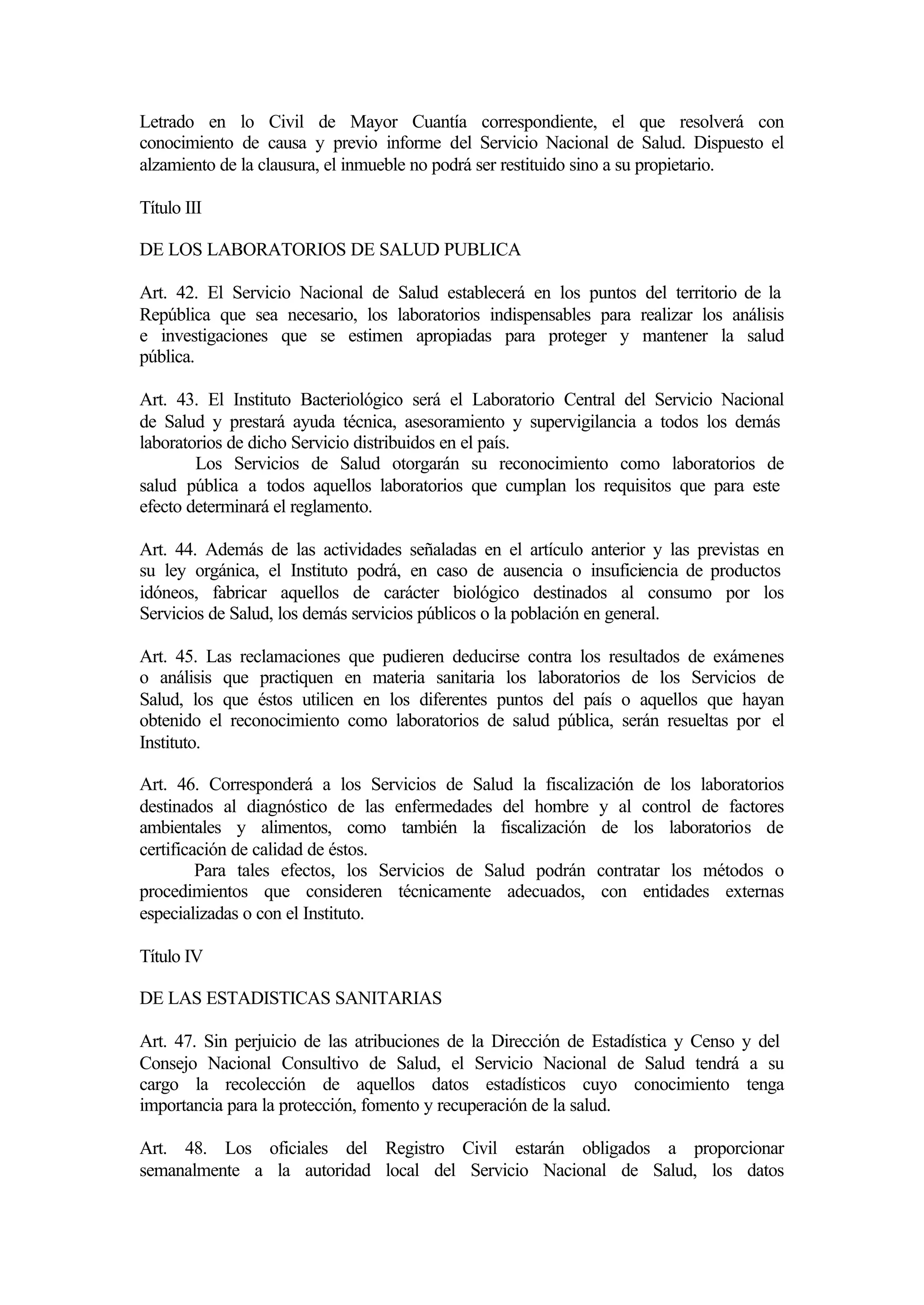 Letrado en lo Civil de Mayor Cuantía correspondiente, el que resolverá con
conocimiento de causa y previo informe del Servicio Nacional de Salud. Dispuesto el
alzamiento de la clausura, el inmueble no podrá ser restituido sino a su propietario.

Título III

DE LOS LABORATORIOS DE SALUD PUBLICA

Art. 42. El Servicio Nacional de Salud establecerá en los puntos del territorio de la
República que sea necesario, los laboratorios indispensables para realizar los análisis
e investigaciones que se estimen apropiadas para proteger y mantener la salud
pública.

Art. 43. El Instituto Bacteriológico será el Laboratorio Central del Servicio Nacional
de Salud y prestará ayuda técnica, asesoramiento y supervigilancia a todos los demás
laboratorios de dicho Servicio distribuidos en el país.
        Los Servicios de Salud otorgarán su reconocimiento como laboratorios de
salud pública a todos aquellos laboratorios que cumplan los requisitos que para este
efecto determinará el reglamento.

Art. 44. Además de las actividades señaladas en el artículo anterior y las previstas en
su ley orgánica, el Instituto podrá, en caso de ausencia o insuficiencia de productos
idóneos, fabricar aquellos de carácter biológico destinados al consumo por los
Servicios de Salud, los demás servicios públicos o la población en general.

Art. 45. Las reclamaciones que pudieren deducirse contra los resultados de exámenes
o análisis que practiquen en materia sanitaria los laboratorios de los Servicios de
Salud, los que éstos utilicen en los diferentes puntos del país o aquellos que hayan
obtenido el reconocimiento como laboratorios de salud pública, serán resueltas por el
Instituto.

Art. 46. Corresponderá a los Servicios de Salud la fiscalización de los laboratorios
destinados al diagnóstico de las enfermedades del hombre y al control de factores
ambientales y alimentos, como también la fiscalización de los laboratorios de
certificación de calidad de éstos.
         Para tales efectos, los Servicios de Salud podrán contratar los métodos o
procedimientos que consideren técnicamente adecuados, con entidades externas
especializadas o con el Instituto.

Título IV

DE LAS ESTADISTICAS SANITARIAS

Art. 47. Sin perjuicio de las atribuciones de la Dirección de Estadística y Censo y del
Consejo Nacional Consultivo de Salud, el Servicio Nacional de Salud tendrá a su
cargo la recolección de aquellos datos estadísticos cuyo conocimiento tenga
importancia para la protección, fomento y recuperación de la salud.

Art. 48. Los oficiales del Registro Civil estarán obligados a proporcionar
semanalmente a la autoridad local del Servicio Nacional de Salud, los datos
 