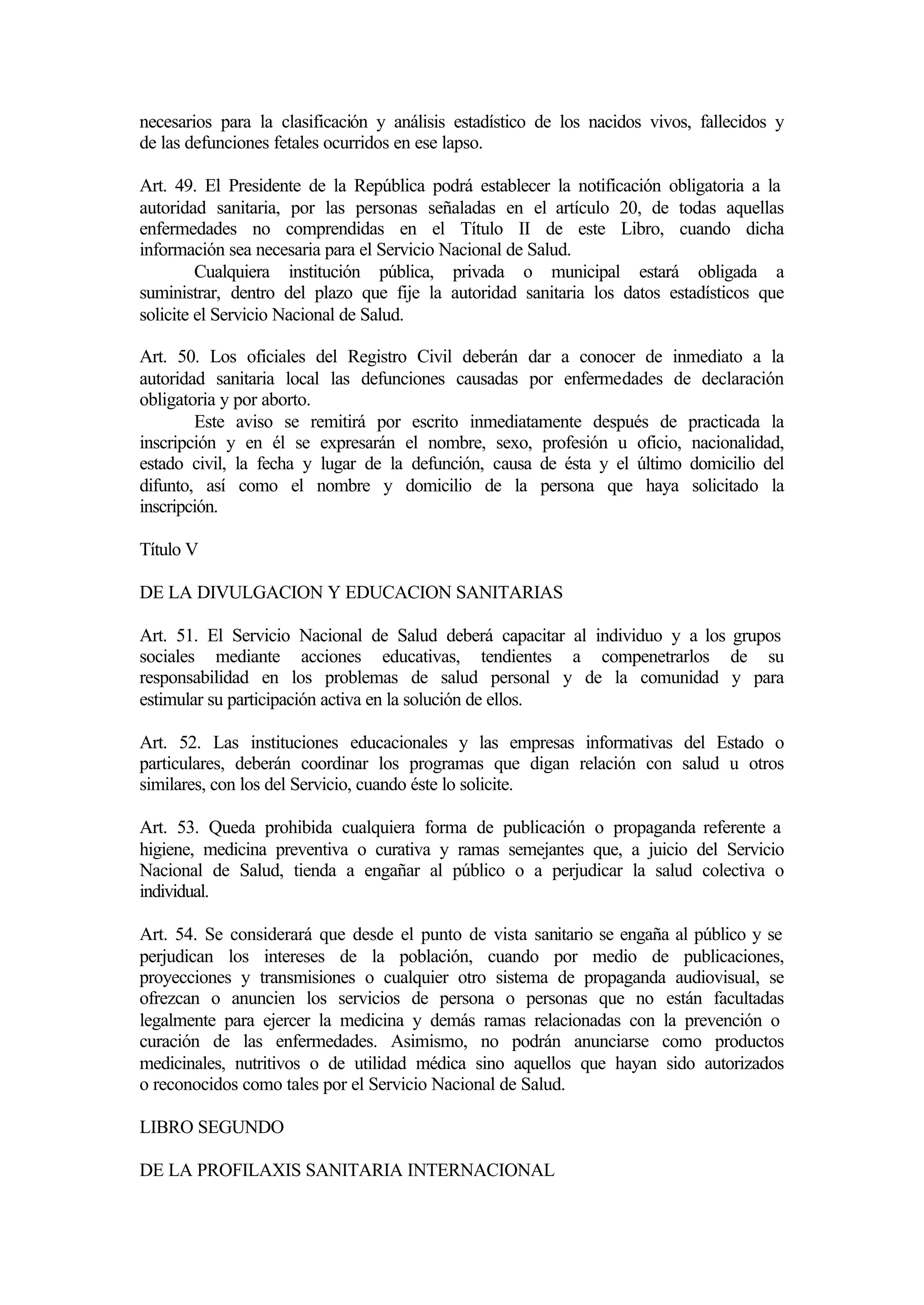 necesarios para la clasificación y análisis estadístico de los nacidos vivos, fallecidos y
de las defunciones fetales ocurridos en ese lapso.

Art. 49. El Presidente de la República podrá establecer la notificación obligatoria a la
autoridad sanitaria, por las personas señaladas en el artículo 20, de todas aquellas
enfermedades no comprendidas en el Título II de este Libro, cuando dicha
información sea necesaria para el Servicio Nacional de Salud.
         Cualquiera institución pública, privada o municipal estará obligada a
suministrar, dentro del plazo que fije la autoridad sanitaria los datos estadísticos que
solicite el Servicio Nacional de Salud.

Art. 50. Los oficiales del Registro Civil deberán dar a conocer de inmediato a la
autoridad sanitaria local las defunciones causadas por enfermedades de declaración
obligatoria y por aborto.
        Este aviso se remitirá por escrito inmediatamente después de practicada la
inscripción y en él se expresarán el nombre, sexo, profesión u oficio, nacionalidad,
estado civil, la fecha y lugar de la defunción, causa de ésta y el último domicilio del
difunto, así como el nombre y domicilio de la persona que haya solicitado la
inscripción.

Título V

DE LA DIVULGACION Y EDUCACION SANITARIAS

Art. 51. El Servicio Nacional de Salud deberá capacitar al individuo y a los grupos
sociales mediante acciones educativas, tendientes a compenetrarlos de su
responsabilidad en los problemas de salud personal y de la comunidad y para
estimular su participación activa en la solución de ellos.

Art. 52. Las instituciones educacionales y las empresas informativas del Estado o
particulares, deberán coordinar los programas que digan relación con salud u otros
similares, con los del Servicio, cuando éste lo solicite.

Art. 53. Queda prohibida cualquiera forma de publicación o propaganda referente a
higiene, medicina preventiva o curativa y ramas semejantes que, a juicio del Servicio
Nacional de Salud, tienda a engañar al público o a perjudicar la salud colectiva o
individual.

Art. 54. Se considerará que desde el punto de vista sanitario se engaña al público y se
perjudican los intereses de la población, cuando por medio de publicaciones,
proyecciones y transmisiones o cualquier otro sistema de propaganda audiovisual, se
ofrezcan o anuncien los servicios de persona o personas que no están facultadas
legalmente para ejercer la medicina y demás ramas relacionadas con la prevención o
curación de las enfermedades. Asimismo, no podrán anunciarse como productos
medicinales, nutritivos o de utilidad médica sino aquellos que hayan sido autorizados
o reconocidos como tales por el Servicio Nacional de Salud.

LIBRO SEGUNDO

DE LA PROFILAXIS SANITARIA INTERNACIONAL
 