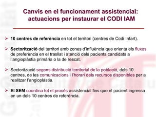 Canvis en el funcionament assistencial:
actuacions per instaurar el CODI IAM
 10 centres de referència en tot el territori (centres de Codi Infart).
 Sectorització del territori amb zones d’influència que orienta els fluxos
de preferència en el trasllat i atenció dels pacients candidats a
l’angioplàstia primària o la de rescat.
 Sectorització segons distribució territorial de la població, dels 10
centres, de les comunicacions i l’horari dels recursos disponibles per a
realitzar l’angioplàstia.
 El SEM coordina tot el procés assistencial fins que el pacient ingressa
en un dels 10 centres de referència.
 