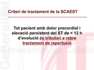 Tot pacient amb dolor precordial i
elevació persistent del ST de < 12 h
d’evolució és tributari a rebre
tractament de reperfusió
Criteri de tractament de la SCAEST
 