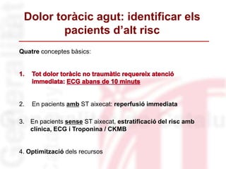 Quatre conceptes bàsics:
2. En pacients amb ST aixecat: reperfusió immediata
3. En pacients sense ST aixecat, estratificació del risc amb
clínica, ECG i Troponina / CKMB
4. Optimització dels recursos
Dolor toràcic agut: identificar els
pacients d’alt risc
 