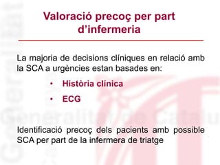 La majoria de decisions clíniques en relació amb
la SCA a urgències estan basades en:
• Història clínica
• ECG
Identificació precoç dels pacients amb possible
SCA per part de la infermera de triatge
Valoració precoç per part
d’infermeria
 